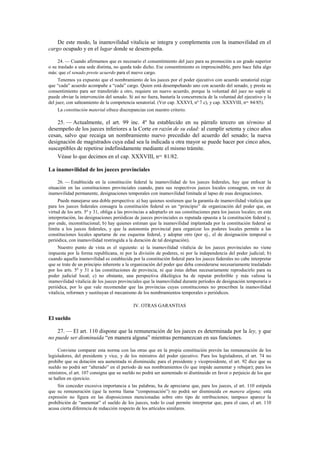 De este modo, la inamovilidad vitalicia se integra y complementa con la inamovilidad en el
cargo ocupado y en el lugar donde se desem-peña.
24. — Cuando afirmamos que es necesario el consentimiento del juez para su promoción a un grado superior
o su traslado a una sede distinta, no queda todo dicho. Ese consentimiento es imprescindible, pero hace falta algo
más: que el senado preste acuerdo para el nuevo cargo.
Tenemos ya expuesto que el nombramiento de los jueces por el poder ejecutivo con acuerdo senatorial exige
que “cada” acuerdo acompañe a “cada” cargo. Quien está desempeñando uno con acuerdo del senado, y presta su
consentimiento para ser transferido a otro, requiere un nuevo acuerdo, porque la voluntad del juez no suple ni
puede obviar la intervención del senado. Si así no fuera, bastaría la concurrencia de la voluntad del ejecutivo y la
del juez, con salteamiento de la competencia senatorial. (Ver cap. XXXVI, nº 7 c), y cap. XXXVIII, nos. 84/85).
La constitución material ofrece discrepancias con nuestro criterio.

25. — Actualmente, el art. 99 inc. 4º ha establecido en su párrafo tercero un término al
desempeño de los jueces inferiores a la Corte en razón de su edad: al cumplir setenta y cinco años
cesan, salvo que recaiga un nombramiento nuevo precedido del acuerdo del senado; la nueva
designación de magistrados cuya edad sea la indicada u otra mayor se puede hacer por cinco años,
susceptibles de repetirse indefinidamente mediante el mismo trámite.
Véase lo que decimos en el cap. XXXVIII, nos. 81/82.
La inamovilidad de los jueces provinciales
26. — Establecida en la constitución federal la inamovilidad de los jueces federales, hay que enfocar la
situación en las constituciones provinciales cuando, para sus respectivos jueces locales consagran, en vez de
inamovilidad permanente, designaciones temporales con inamovilidad limitada al lapso de esas designaciones.
Puede manejarse una doble perspectiva: a) hay quienes sostienen que la garantía de inamovilidad vitalicia que
para los jueces federales consagra la constitución federal es un “principio” de organización del poder que, en
virtud de los arts. 5º y 31, obliga a las provincias a adoptarlo en sus constituciones para los jueces locales; en esta
interpretación, las designaciones periódicas de jueces provinciales es reputada opuesta a la constitución federal y,
por ende, inconstitucional; b) hay quienes estiman que la inamovilidad implantada por la constitución federal se
limita a los jueces federales, y que la autonomía provincial para organizar los poderes locales permite a las
constituciones locales apartarse de ese esquema federal, y adoptar otro (por ej., el de designación temporal o
periódica, con inamovilidad restringida a la duración de tal designación).
Nuestro punto de vista es el siguiente: a) la inamovilidad vitalicia de los jueces provinciales no viene
impuesta por la forma republicana, ni por la división de poderes, ni por la independencia del poder judicial; b)
cuando aquella inamovilidad es establecida por la constitución federal para los jueces federales no cabe interpretar
que se trate de un principio inherente a la organización del poder que deba considerarse necesariamente trasladado
por los arts. 5º y 31 a las constituciones de provincia, ni que éstas deban necesariamente reproducirlo para su
poder judicial local; c) no obstante, una perspectiva dikelógica ha de reputar preferible y más valiosa la
inamovilidad vitalicia de los jueces provinciales que la inamovilidad durante períodos de designación temporaria o
periódica, por lo que vale recomendar que las provincias cuyas constituciones no prescriben la inamovilidad
vitalicia, reformen y sustituyan el mecanismo de los nombramientos temporales o periódicos.
IV. OTRAS GARANTIAS

El sueldo
27. — El art. 110 dispone que la remuneración de los jueces es determinada por la ley, y que
no puede ser disminuida “en manera alguna” mientras permanezcan en sus funciones.
Conviene comparar esta norma con las otras que en la propia constitución prevén las remuneración de los
legisladores, del presidente y vice, y de los ministros del poder ejecutivo. Para los legisladores, el art. 74 no
prohíbe que su dotación sea aumentada ni disminuida; para el presidente y vicepresidente, el art. 92 dice que su
sueldo no podrá ser “alterado” en el período de sus nombramientos (lo que impide aumentar y rebajar); para los
ministros, el art. 107 consigna que su sueldo no podrá ser aumentado ni disminuido en favor o perjuicio de los que
se hallen en ejercicio.
Sin conceder excesiva importancia a las palabras, ha de apreciarse que, para los jueces, el art. 110 estipula
que su remuneración (que la norma llama “compensación”) no podrá ser disminuida en manera alguna; esta
expresión no figura en las disposiciones mencionadas sobre otro tipo de retribuciones; tampoco aparece la
prohibición de “aumentar” el sueldo de los jueces, todo lo cual permite interpretar que, para el caso, el art. 110
acusa cierta diferencia de redacción respecto de los artículos similares.

 