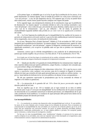 a) En primer lugar, es indudable que si es la ley la que fija la retribución de los jueces, el no
poder disminuirla “en manera alguna” tiene el sentido de prohibir las reducciones nominales por
“acto del príncipe”, o sea, las que dispusiera una ley. Por supuesto que si la ley no puede hacer
tales reducciones, mucho menos puede hacerlas cualquier otro órgano del poder.
b) En segundo lugar, una interpretación dinámica de la constitución exige que la prohibición
de disminución “en manera alguna” se entienda referida no sólo a las mermas nominales o por
“acto del príncipe”, sino a toda otra que, proveniente de causas distintas, implica depreciación del
valor real de la remuneración —por ej., por inflación—. De tal modo, la garantía de
irreductibilidad resguarda también toda pérdida de ese valor real en la significación económica
del sueldo.
28. — La Corte Suprema ha establecido que la intangibilidad de los sueldos de los jueces es
garantía de independencia del poder judicial, y que no ha sido establecida por razón de la persona
de los magistrados, sino en mira a la institución de dicho poder.
En el caso “Bonorino Peró c/Estado Nacional”, fallado el 15 de noviembre de 1985, la Corte
interpretó que la prohibición de disminuir “en manera alguna” las remuneraciones, aparte de vedar
la alteración nominal por “acto del príncipe”, impone la obligación constitucional de mantener su
significado económico y de recuperar su pérdida cada vez que ésta se produce con intensidad
deteriorante.
Asimismo, sostuvo que la referida intangibilidad es una condición de la administración de
justicia que resulta exigible a las provincias a los fines del art. 5º de la constitución. (Ver nº 30).
En el citado caso, la Corte hizo lugar a la actualización de los sueldos, reclamada mediante acción de amparo
por jueces federales que alegaron disminución emergente de la depreciación monetaria.

29. — Queda por descifrar si la garantía de irreductibilidad de las remuneraciones impide que
éstas soporten deducciones por aportes jubilatorios, cargas fiscales, o cualquier otro concepto que,
con generalidad, obliga a los habitantes.
Estamos seguros de que ninguna de tales reducciones viola al art. 110, y que los jueces están
sujetos a soportarlas como cualquier otra persona, pues de lo contrario se llegaría al extremo
ridículo de tener que eximirlos de todo gasto personal para que su sueldo no sufriera merma —y,
por ej., hasta habrían de disfrutar de los servicios públicos sin abonar la tasa correspondiente—.
De ahí que reputemos equivocada la jurisprudencia que los ha exonerado de tributar el
impuesto a los réditos (o ganancias).
30. — La proyección de la garantía del art. 110 a favor de jueces provinciales surge del
derecho judicial de la Corte.
Esto no significa que el art. 110 se traslade con el rigor textual de su letra al ámbito
provincial, pero sí que el “principio de intangibilidad” de las retribuciones de los jueces no puede
ser desconocido en su contenido esencial por el derecho provincial, con independencia de lo que
cada constitución local establezca. La sustancia de aquel principio debe preservarse dentro de las
modalidades propias del derecho provincial.
Las incompatibilidades
31. — La constitución no contiene más disposición sobre incompatibilidad que la del art. 34, que prohíbe a
los jueces de las cortes federales serlo al mismo tiempo de los tribunales de provincia. Pero se encuentra tan
consustanciada la incompatibilidad de otras actividades con el ejercicio de la función judicial, que la ley no ha
hecho más que recepcionar una convicción unánime: los jueces no pueden desarrollar actividades políticas,
administrativas, comerciales, profesionales, etc., ni tener empleos públicos o privados. Por excepción, pueden
ejercer la docencia, y realizar tareas de investigación y estudios.
No hay que ver estas incompatibilidades como “prohibiciones” dirigidas a la persona de los jueces para
crearles cortapisas en sus actividades, sino como una “garantía” para su buen desempeño en la magistratura y para
el funcionamiento correcto e imparcial de la administración de justicia.
V. LAS FACULTADES DISCIPLINARIAS DEL PODER JUDICIAL

 