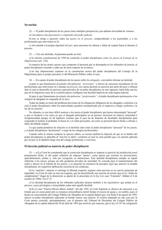 Su noción
32. — El poder disciplinario de los jueces tiene múltiples perspectivas, que admiten diversidad de visiones.
a) Una abarca a los funcionarios y empleados del poder judicial;
b) otra se dirige a ejercerlo sobre las partes en el proceso, comprendiendo a los justiciables y a los
profesionales que intervienen en él;
c) otra atiende a la propia dignidad del juez, para sancionar las ofensas y faltas de respeto hacia él durante el
proceso.
33. — Con este deslinde, el panorama puede ser éste:
a) la reforma constitucional de 1994 ha conferido el poder disciplinario sobre los jueces al Consejo de la
Magistratura (art. 114);
b) respecto de los demás agentes que componen el personal que se desempeña en los tribunales de justicia, el
poder disciplinario incumbe a cada uno de éstos respecto de su elenco.
c) no hay disposiciones expresas en la constitución acerca del poder disciplinario del Consejo de la
Magistratura para su propio personal, ni del Ministerio Público sobre el suyo.
34. — En cuanto al poder disciplinario de los jueces sobre los abogados, convendría efectuar un deslinde:
a) para lo que llamaríamos facultades disciplinarias “procesales” a efectos de sancionar inconductas de los
profesionales que intervienen en y durante un proceso, nos cuesta declinar su ejercicio por parte del juez o tribunal
ante el cual se desarrolla ese proceso; para privarlos de su poder disciplinario en este supuesto, haría falta una ley
que así lo dispusiera, pues de lo contrario parece configurar una facultad implícita de cada órgano judicial;
b) para lo que llamaríamos facultades disciplinarias “profesionales”, el poder disciplinario pertenecería a los
colegios de abogados en resguardo de la ética.
Todas las dudas en torno del problema provienen de la colegiación obligatoria de los abogados, conforme a la
cual el poder disciplinario sobre los matriculados quedaría monopolizado por el respectivo colegio conforme a la
ley de su creación.
No obstante, se nos hace difícil sustraer a los jueces el poder disciplinario que hemos denominado “procesal”
y que se limitaría a los casos en que el abogado participante en un proceso incurriera en malicia, temeridad o
irrespetuosidad, porque en tal hipótesis creemos que el juez ha de disponer de facultades disciplinarias para
resguardar la lealtad, la probidad, la buena fe y el orden procesales, así como su personal decoro frente a ofensas o
faltas del debido respeto.
Lo que queda pendiente de solución es el deslinde claro entre el poder disciplinario “procesal” de los jueces,
y el poder disciplinario “profesional” a cargo de los colegios profesionales.
Cuando sobre la misma conducta se ejercen ambos, se suscita también la objeción de que en el ámbito del
poder disciplinario es aplicable el “non bis in idem”, conforme al cual no sería posible que a la sanción aplicada
por un juez se le añadiera luego otra del colegio profesional, o viceversa.

El derecho judicial en materia de poder disciplinario
35. — a) La Corte ha considerado que la corrección disciplinaria no importa el ejercicio de jurisdicción penal
propiamente dicha, ni del poder ordinario de imponer “penas”, como quiera que consiste en prevenciones,
apercibimientos, multas y, sólo por excepción, en detenciones. Esta facultad disciplinaria siempre se reputó
inherente a los jueces, porque sin ella quedarían privados de autoridad. Se concede para el mantenimiento del
orden y decoro en el trámite de los juicios, y es menester la existencia de precepto legal que autorice la medida
disciplinaria, sin requerirse tipificación concreta de las conductas.
b) La “sanción”, máxime si restringe la libertad corporal, requiere estar prevista en ley previa (principio de
legalidad). La Corte ha sido en esto tan exigente, que ha descalificado una sanción de arresto que en su “modo de
cumplimiento” (lugar de la detención) se apartó de lo prescripto en la ley (ver caso “Calomite”, fallado el 4 de
octubre de 1984). Ver nº 51.
c) La facultad disciplinaria de los tribunales judiciales alcanza también a los legisladores que actúan en el
proceso, cuyos privilegios e inmunidades ceden ante aquella facultad.
d) En el caso “Falcón Olivera Mario Aníbal”, del año 1991, la Corte Suprema se abstuvo de sancionar a un
letrado que en causa penal ante su instancia extraordinaria omitió fundar el recurso de queja y, en cambio, puso el
hecho en conocimiento del Colegio Público de Abogados de la capital federal que, con fecha 6 de agosto de 1993,
ejerció su poder disciplinario aplicando al letrado remiso una sanción. El criterio adoptado en este caso por la
Corte parece coincidir, anticipadamente, con el plenario del Tribunal de Disciplina del Colegio Público de
Abogados de la capital federal del 30 de abril de 1993 que resolvió, por mayoría, que la ley 23.187 de colegiación

 