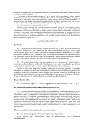 obligatoria ha derogado todas las normas legales anteriores que contienen previsiones sobre el poder disciplinario
de los jueces sobre los abogados.
e) No obstante, en la sentencia del 4 de mayo de 1995 en el caso “Del Sel Percy Ramón”, la Corte deslindó
las facultades disciplinarias de los jueces y las del citado Tribunal de Disciplina del Colegio Público de Abogados,
sosteniendo que “las primeras tienen por objeto mantener el buen orden y el decoro en los juicios sometidos a la
dirección del juez interviniente, mientras que las segundas persiguen un objetivo más amplio que es el de asegurar
el correcto ejercicio de la abogacía en todos los ámbitos de la actuación profesional”.
Este criterio asume el que hemos postulado en el nº 34
f) La Corte tiene establecido que si bien es exigible una instancia judicial de revisión para el caso de
correcciones disciplinarias dispuestas por órganos ajenos al poder judicial cuando ejercen funciones
jurisdiccionales-adminitrativas, tal principio no se aplica si las facultades de referencia son ejercidas por tribunales
de justicia, a menos que se hayan adoptado sin sujeción a las formas regulares y básicas del debido proceso. Tal lo
que como excepción sostuvo en el caso “Rodríguez Varela Florencio” del 23 de diciembre de 1992, al acoger la
declaración de nulidad de una anterior resolución suya del año 1984 que había dispuesto el cese del actor como
secretario letrado del tribunal. (Ver nº 51).
VI. LA UNIDAD DE JURISDICCION

Su alcance
36. — Nuestro derecho constitucional acoge el principio que, en Italia, Biscaretti llama de la
“unidad de jurisdicción”, que consiste en que: a) la administración de justicia está a cargo
exclusivamente, y para todos los justiciables, de los órganos (tribunales) del poder judicial; b) hay
una jurisdicción judicial única para todos; c) por ello, existe simultáneamente la igualdad de todos
los justiciables ante la jurisdicción (única y la misma para todos); d) esa jurisdicción judicial
“única” es ejercida por tribunales que deben revestir el carácter de jueces naturales.
37. — No obstante estar abolidos los jueces ex post facto o “ad personam”, pueden subsistir
con determinadas condiciones las llamadas “jurisdicciones especiales” (no judiciales) que aplican
su competencia a determinadas materias —por ej. fiscal, administrativa, militar, etc.—.
Admitir jurisdicciones “especiales” fuera del poder judicial parecería desmentir el principio
de unidad de jurisdicción, desde que la jurisdicción judicial no sería la única. Sin embargo, la
unidad de jurisdicción se salva en nuestro derecho constitucional porque las decisiones de las
jurisdicciones especiales deben contar con posibilidad de revisión (o control) judicial suficiente,
lo que en definitiva reenvía la última decisión posible a la jurisdicción judicial.
La jurisdicción militar
38. — Remitimos al capítulo XL dedicado al poder militar, especialmente nos. 3, 16 a 18, y 20.
La jurisdicción administrativa (o administración jurisdiccional)
39. — En nuestro derecho constitucional del poder, la problemática de la “jurisdicción administrativa” como
una jurisdicción especial —en el sentido de jurisdicción ejercida por órganos que no integran el poder judicial—
lleva como de la mano a una problemática harto complicada. Sintéticamente, la podemos plantear en torno de tres
aspectos principales: a) la posibilidad constitucional de que existan tribunales administrativos con ejercicio de
función jurisdiccional para resolver conflictos entre la administración y los administrados; b) la posibilidad de que
cualquier órgano de la administración (sin estructura de “tribunal” administrativo) ejercite, dentro de su
competencia, función jurisdiccional (que Marienhoff llama “administración jurisdiccional”, y que emita actos
administrativos con contenido jurisdiccional); c) la posibilidad de que existan tribunales administrativos con
ejercicio de función jurisdiccional para resolver conflictos entre particulares (y no ya entre la administración y los
administrados).

El ejercicio de la función jurisdiccional por la administración
40. — En el derecho argentino discrepan tres posiciones doctri-narias:
a) una sostiene que, materialmente, nunca la administración
jurisdiccionales;

ejer-ce

funciones

 