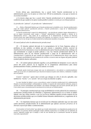 b) otra afirma que, materialmente, hay y puede haber función jurisdiccional en la
administración, pero si se la ejerce se viola el art. 109 de la constitución, o sea que se incurre en
inconstitucionalidad;
c) la tercera alega que hay y puede haber función jurisdiccional en la administración, a
condición de que cuando se la ejerce resulte posible la ulterior revisión por un tribunal judicial.
La jurisdicción “judicial” y la jurisdicción “administrativa”
41. — Bielsa y Marienhoff admiten que la función jurisdiccional se desdobla en dos: función jurisdiccional a
cargo del “poder judicial” (jurisdicción judicial), y función jurisdiccional a cargo de la “administración”
(jurisdicción administrativa).
La función jurisdiccional a cargo de la administración —sea ejercida por cualquier órgano administrativo, o
por un órgano estructurado como cuerpo o “tribunal” administrativo (incluso separado y distinto de la
administración activa)— sitúa dentro de la competencia de la administración el ejercicio de funciones
jurisdiccionales que, según definición de nuestra Corte Suprema, son similares a las que cumplen los jueces del
poder judicial (o sea, las que en el orden normal de las instituciones incumben a los jueces).

El control judicial sobre la administración jurisdiccional
42. — El derecho judicial derivado de la jurisprudencia de la Corte Suprema enfoca el
problema en dos sentidos: a) admite que por esencia o naturaleza (criterio material de
clasificación de las funciones) a veces la administración ejerce función jurisdiccional, análoga a la
que normalmente se asigna al poder judicial; o sea: hay función jurisdiccional dentro de la
administración; pero b) esa función jurisdiccional a cargo de la administración sólo es
constitucional a condición de que cuando los órganos de la administración obren como jueces
haya siempre posibilidad de una instancia de revisión o recurso ante un órgano del poder judicial
(control judicial ulterior suficiente).
43. — El control judicial suficiente significa: a) la posibilidad de interponer recurso ante los
jueces del poder judicial; b) la negación de la competencia administrativa para dictar
pronunciamientos fi-nales y definitivos de carácter irrevisable.
Existiendo opción inicial para escoger entre una vía administrativa y otra judicial, es constitucionalmente
válido que el uso de la vía administrativa por elección de instancia de parte cierre ulterior y totalmente el empleo
de la vía judicial.

Control “suficiente” quiere decir revisión que abarque no sólo el derecho aplicable, sino
también los “hechos” y la “prueba” del caso al que ese derecho se aplica.
La mera facultad de deducir recurso extraordinario contra la decisión jurisdiccional de la administración
(basado en inconstitucionalidad o arbitrariedad) no satisface el requisito del control judicial suficiente, porque la
revisión por recurso extraordinario está limitada a una materia restringida; pero tal recurso procede para que la
Corte resuelva que es inconstitucional la inexistencia de revisión por un tribunal judicial.

44. — El principio constitucional que exige posibilidad de revisión judicial de las sentencias y
resoluciones jurisdiccionales de tribunales y organismos administrativos no se limita al ámbito
federal, sino que obliga también a que las provincias habiliten aquella revisión respecto de las
decisiones jurisdiccionales que en su ámbito dictan tribunales administrativos y organismos de la
administración provincial.
45. — Es importante destacar que la revisión por los tribunales judiciales rige con más razón
contra decisiones jurisdiccionales de la administración que aplican sanciones privativas de la
libertad corporal por faltas o contravenciones.
En tal sentido, la Corte ha dicho “que admitir que el poder administrador o sus dependencias puedan privar de
la libertad a las personas durante prolongado tiempo mediante resoluciones no revisibles por los tribunales de
justicia, importaría aceptar que se despoje a éstos de una facultad que la constitución nacional ha querido
reservarles especialmente”.

 