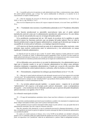 46. — La posible aplicación de sanciones en sede administrativa por faltas y contravenciones exige, además
del control judicial posterior, que: a) haya “ley” previa estableciendo la infracción y la sanción; b) en el
enjuiciamiento se respete el debido proceso.
47. — Para las sanciones de privación de libertad que aplican órganos administrativos, ver Tomo II, cap.
XXIV, nº 48 c), y cap. XXVIII, nos. 16/17.
Para el arresto dispuesto por las cámaras del congreso respecto de terceros, ver en este Tomo: cap XXXII, nº
38 c).

48. — Trasladando estas nociones a la problemática planteada en el nº 39 podemos dilucidarla
así:
a) la función jurisdiccional es ejercitable materialmente tanto por el poder judicial
(jurisdicción judicial) como por la administración (jurisdicción administrativa). En este último
caso, se trata de una jurisdicción especial, al margen del poder judicial.
b) La prohibición constitucional del art. 109 impide al presidente de la república (o poder
ejecutivo) ejercer las funciones judiciales que son propias del poder judicial. Pero no veda la
función jurisdiccional a cargo de órganos administrativos, siempre que la decisión que recaiga sea
susceptible de revisión judicial suficiente, y no implique imposición de penas.
c) El ejercicio de función jurisdiccional por parte de la administración debe reservarse, como
principio, para resolver controversias entre la administración y los administrados en causas
regidas por el derecho administrativo.
La objeción de que las causas en que es parte “la nación” deben asignarse al poder judicial de la nación
(según el art. 116 porque ser “parte” la administración parece equiparable a serlo “la nación”) se salva cuando ese
poder judicial interviene por lo menos una vez, con control suficiente, en la instancia de revi-sión o recurso (contra
el pronunciamiento de naturaleza jurisdiccional emitido por un órgano de la administración).

d) Los diferendos entre particulares (y no entre la administración y los administrados) que se
rigen por el derecho común (y no por el derecho administrativo) no deben como principio
someterse totalmente a organismos administrativos. Cuando por excepción ello acon-tece, debe
existir la posibilidad de control judicial ulterior y suficiente, sobre los hechos y el derecho.
49. — Personalmente, compartimos los enfoques que desarrollamos en los nos. 41 a 46.
50. — Bien que el control judicial suficiente ha sido declarado necesario por la Corte respecto de la actividad
“jurisdiccional” de la administración, el principio tiene extensión —según su propia jurisprudencia— a todos los
actos administrativos (aunque no sean “jurisdiccionales”) que producen efectos jurídicos directos con relación a
los administrados o a terceros destinatarios de ellos.

51. — La revisión judicial procede también —a nuestro juicio— respecto de la actividad
“administrativa” del congreso y del propio poder judicial, alcanzando —pese a jurisprudencia
divergente— a las resoluciones de los tribunales judiciales que en ejercicio del poder disciplinario
aplican sanciones a sus agentes. (Ver nº 35 f).
Los tribunales municipales de faltas
52. — El auge del municipalismo autonómico incita a hacer una breve referencia a la justicia municipal de
faltas.
El novísimo constitucionalismo provincial acusa la tendencia a conferir a los municipios la competencia para
dictar códigos municipales de faltas y para crear la justicia municipal de faltas.
Somos partidarios de que la justicia municipal de faltas integre el poder judicial, o sea, que quede fuera de la
administración municipal y que esté a cargo de tribunales judiciales.
Para ello, pensamos estas alternativas: a) que la constitución provincial lo disponga directamente; o, b) que
deje a la legislación provincial la opción de organizar la justicia municipal de faltas en jurisdicción administrativa
o en jurisdicción judicial.
En cuanto a la ciudad autónoma de Buenos Aires, la ley 24.588 no ha definido con claridad la ubicación,
porque su art. 8º solamente señala que tendrá faculta-des propias de jurisdicción en materia contravencional y de
faltas, sin especificar si tal “jurisdicción” habrá de ser administrativa o judicial. Dada la ambigüedad normativa,

 