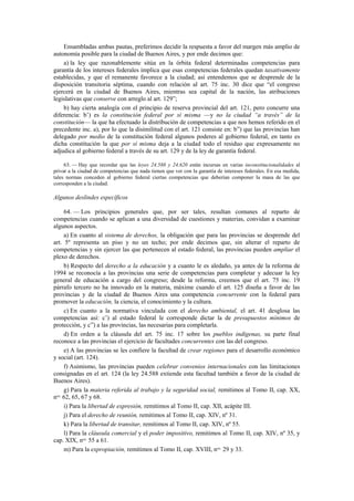 Ensambladas ambas pautas, preferimos decidir la respuesta a favor del margen más amplio de
autonomía posible para la ciudad de Buenos Aires, y por ende decimos que:
a) la ley que razonablemente sitúa en la órbita federal determinadas competencias para
garantía de los intereses federales implica que esas competencias federales quedan taxativamente
establecidas, y que el remanente favorece a la ciudad; así entendemos que se desprende de la
disposición transitoria séptima, cuando con relación al art. 75 inc. 30 dice que “el congreso
ejercerá en la ciudad de Buenos Aires, mientras sea capital de la nación, las atribuciones
legislativas que conserve con arreglo al art. 129”;
b) hay cierta analogía con el principio de reserva provincial del art. 121, pero concurre una
diferencia: b’) es la constitución federal por sí misma —y no la ciudad “a través” de la
constitución— la que ha efectuado la distribución de competencias a que nos hemos referido en el
precedente inc. a), por lo que la disimilitud con el art. 121 consiste en: b”) que las provincias han
delegado por medio de la constitución federal algunos poderes al gobierno federal, en tanto es
dicha constitución la que por sí misma deja a la ciudad todo el residuo que expresamente no
adjudica al gobierno federal a través de su art. 129 y de la ley de garantía federal.
63. — Hay que recordar que las leyes 24.588 y 24.620 están incursas en varias inconstitucionalidades al
privar a la ciudad de competencias que nada tienen que ver con la garantía de intereses federales. En esa medida,
tales normas conceden al gobierno federal ciertas competencias que deberían componer la masa de las que
corresponden a la ciudad.

Algunos deslindes específicos
64. — Los principios generales que, por ser tales, resultan comunes al reparto de
competencias cuando se aplican a una diversidad de cuestiones y materias, convidan a examinar
algunos aspectos.
a) En cuanto al sistema de derechos, la obligación que para las provincias se desprende del
art. 5º representa un piso y no un techo; por ende decimos que, sin alterar el reparto de
competencias y sin ejercer las que pertenecen al estado federal, las provincias pueden ampliar el
plexo de derechos.
b) Respecto del derecho a la educación y a cuanto le es aledaño, ya antes de la reforma de
1994 se reconocía a las provincias una serie de competencias para completar y adecuar la ley
general de educación a cargo del congreso; desde la reforma, creemos que el art. 75 inc. 19
párrafo tercero no ha innovado en la materia, máxime cuando el art. 125 diseña a favor de las
provincias y de la ciudad de Buenos Aires una competencia concurrente con la federal para
promover la educación, la ciencia, el conocimiento y la cultura.
c) En cuanto a la normativa vinculada con el derecho ambiental, el art. 41 desglosa las
competencias así: c’) al estado federal le corresponde dictar la de presupuestos mínimos de
protección, y c”) a las provincias, las necesarias para completarla.
d) En orden a la cláusula del art. 75 inc. 17 sobre los pueblos indígenas, su parte final
reconoce a las provincias el ejercicio de facultades concurrentes con las del congreso.
e) A las provincias se les confiere la facultad de crear regiones para el desarrollo económico
y social (art. 124).
f) Asimismo, las provincias pueden celebrar convenios internacionales con las limitaciones
consignadas en el art. 124 (la ley 24.588 extiende esta facultad también a favor de la ciudad de
Buenos Aires).
g) Para la materia referida al trabajo y la seguridad social, remitimos al Tomo II, cap. XX,
nos. 62, 65, 67 y 68.
i) Para la libertad de expresión, remitimos al Tomo II, cap. XII, acápite III.
j) Para el derecho de reunión, remitimos al Tomo II, cap. XIV, nº 31.
k) Para la libertad de transitar, remitimos al Tomo II, cap. XIV, nº 55.
l) Para la cláusula comercial y el poder impositivo, remitimos al Tomo II, cap. XIV, nº 35, y
cap. XIX, nos. 55 a 61.
m) Para la expropiación, remitimos al Tomo II, cap. XVIII, nos. 29 y 33.

 