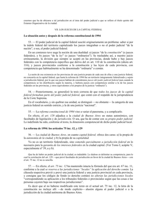 creemos que ha de ubicarse a tal jurisdicción en el área del poder judicial a que se refiere el título quinto del
Estatuto Organizativo de la ciudad.
VII. LOS JUECES DE LA CAPITAL FEDERAL

La situación antes y después de la reforma constitucional de 1994
53. — El poder judicial de la capital federal suscitó originariamente un problema: saber si por
la índole federal del territorio capitalizado los jueces integraban o no el poder judicial “de la
nación”, o sea, el poder judicial federal.
En un comienzo tuvo auge la noción de una dualidad: a) jueces “de la constitución” (o jueces
federales), y b) jueces “de la ley” (o jueces “ordinarios”). Se trasladaba así, a nuestro juicio
erróneamente, la división que siempre se aceptó en las provincias, donde hubo y hay jueces
federales con la competencia específica que deriva del ex art. 110 de la constitución (ahora art.
116), y jueces provinciales conforme a la constitución y las leyes de cada provincia, con
competencia que habitualmente se ha denominado “ordinaria” o común.
La razón de esa existencia en las provincias de una justicia propia de cada una de ellas y una justicia federal,
no concurría en la capital federal, que hasta la reforma de 1994 fue un territorio íntegramente federalizado y sujeto
a jurisdicción federal, por lo que sus jueces habían de considerarse jueces del poder judicial federal (aun cuando la
competencia se les distribuyera según la materia, y hubiera jueces con competencia similar a la de los jueces
federales en las provincias, y otros equivalentes a los propios de la justicia “ordinaria”).

54. — Posteriormente, se generalizó la tesis correcta de que todos los jueces de la capital
federal formaban parte del poder judicial federal, que contó con el respaldo de la jurisprudencia
de la Corte Suprema.
En el vocabulario, y sin quebrar esa unidad, se distinguió —no obstante— la categoría de una
justicia federal en sentido estricto, y la de una justicia “nacional”.
55. — La reforma constitucional de 1994 vino a variar el panorama, y a complicarlo.
En efecto, el art. 129 adjudica a la ciudad de Buenos Aires un status autonómico, con
facultades de legislación y de jurisdicción. O sea, que ha de contar con su propio poder judicial.
Lo indefinido ha sido, conforme al texto, la dimensión competencial de dicho poder judicial local.
La reforma de 1994: los artículos 75 inc. 12, y 129
56. — La ciudad de Buenos Aires, en cuanto capital federal, ofrece dos caras: a) la propia de
la autonomía de la ciudad, y b) la propia de su capitalidad.
Ya no es un territorio federalizado, sino sometido parcialmente a jurisdicción federal en lo
necesario para la garantía de los intereses federales en la ciudad capital. (Ver Tomo I, acápite V,
especialmente nº 39, a y b).
Que ha de haber un poder judicial de la ciudad, es indudable. Lo dudoso es delimitar su competencia, para lo
cual la correlación del art. 129 —que prevé facultades de jurisdicción en favor de la ciudad de Buenos Aires— con
el art. 75 inc. 12 no es sencilla.

57. — En efecto, el art. 75 inc. 12 ha mantenido intacta la fórmula del que era art. 67 inc. 11,
conforme a la cual se reserva a las jurisdicciones “locales” la aplicación del derecho común. La
cláusula respectiva previó y prevé una justicia federal y una justicia provincial en cada provincia,
y consigna que los códigos de fondo (o derecho común) no alteran las jurisdicciones locales
“correspondiendo su aplicación a los tribunales federales o provinciales según que las cosas o las
personas cayeren bajo sus respectivas jurisdicciones”.
Es decir que al no haberse modificado este texto en el actual art. 75 inc. 12, la letra de la
constitución no incluye allí —de modo explícito— alusión alguna al poder judicial o a la
jurisdicción de la ciudad autónoma de Buenos Aires.

 