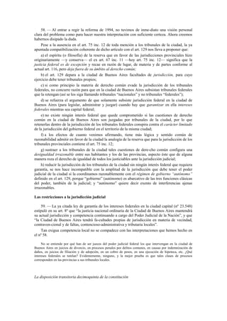 58. — Al entrar a regir la reforma de 1994, no tuvimos de inme-diato una visión personal
clara del problema como para hacer nuestra interpretación con suficiente certeza. Ahora creemos
habernos disipado la duda.
Pese a la ausencia en el art. 75 inc. 12 de toda mención a los tribunales de la ciudad, la ya
apuntada compatibilización coherente de dicho artículo con el art. 129 nos lleva a proponer que:
a) el espíritu (o filosofía) de la reserva que en favor de las jurisdicciones provinciales hizo
originariamente —y conserva— el ex art. 67 inc. 11 —hoy art. 75 inc. 12— significa que la
justicia federal es de excepción y recae en razón de lugar, de materia y de partes conforme al
actual art. 116, pero deja fuera de su ámbito al derecho común;
b) el art. 129 depara a la ciudad de Buenos Aires facultades de jurisdicción, para cuyo
ejercicio debe tener tribunales propios;
c) si como principio la materia de derecho común evade la jurisdicción de los tribunales
federales, no concurre razón para que en la ciudad de Buenos Aires subsistan tribunales federales
que la retengan (así se los siga llamando tribunales “nacionales” y no tribunales “federales”);
d) se refuerza el argumento de que solamente subsiste jurisdicción federal en la ciudad de
Buenos Aires (para legislar, administrar y juzgar) cuando hay que garantizar en ella intereses
federales mientras sea capital federal;
e) no existe ningún interés federal que quede comprometido si las cuestiones de derecho
común en la ciudad de Buenos Aires son juzgadas por tribunales de la ciudad, por lo que
retenerlas dentro de la jurisdicción de los tribunales federales conspira contra el carácter limitado
de la jurisdicción del gobierno federal en el territorio de la misma ciudad;
f) a los efectos de cuanto venimos afirmando, tiene más lógica y sentido común de
razonabilidad admitir en favor de la ciudad la analogía de la reserva que para la jurisdicción de los
tribunales provinciales contiene el art. 75 inc. 12;
g) sustraer a los tribunales de la ciudad tales cuestiones de dere-cho común configura una
desigualdad irrazonable entre sus habitantes y los de las provincias, aspecto éste que de alguna
manera roza el derecho de igualdad de todos los justiciables ante la jurisdicción judicial;
h) reducir la jurisdicción de los tribunales de la ciudad sin ningún interés federal que requiera
garantía, se nos hace incompatible con la amplitud de la jurisdicción que debe tener el poder
judicial de la ciudad si la coordinamos razonablemente con el régimen de gobierno “autónomo”
definido en el art. 129, porque “gobierno” (autónomo) es abarcativo de las tres funciones clásicas
del poder, también de la judicial; y “autónomo” quiere decir exento de interferencias ajenas
irrazonables.
Las restricciones a la jurisdicción judicial
59. — La ya citada ley de garantía de los intereses federales en la ciudad capital (nº 23.548)
estipuló en su art. 8º que “la justicia nacional ordinaria de la Ciudad de Buenos Aires mantendrá
su actual jurisdicción y competencia continuando a cargo del Poder Judicial de la Nación”, y que
“la Ciudad de Buenos Aires tendrá fa-cultades propias de jurisdicción en materia de vecindad,
contraven-cional y de faltas, contencioso-administrativa y tributaria locales”.
Tan exigua competencia local no se compadece con las interpretaciones que hemos hecho en
el nº 58.
No se entiende por qué han de ser jueces del poder judicial federal los que intervengan en la ciudad de
Buenos Aires en juicios de divorcio, en procesos penales por delitos comunes, en causas por indemnización de
daños, en juicios de filiación y de adopción, en un cobro de pesos, en una ejecución de hipoteca, etc. ¿Qué
intereses federales se tutelan? Evidentemente, ninguno, y la mejor prueba es que tales clases de procesos
corresponden en las provincias a sus tribunales locales.

La disposición transitoria decimoquinta de la constitución

 
