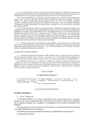 60. — El cuarto párrafo de esta norma, que forma parte del texto constitucional, establece que “hasta tanto se
haya dictado el Estatuto Organizativo (de la ciudad de Buenos Aires) la designación y remoción de los jueces de la
ciudad de Buenos Aires se regirá por las disposiciones de los artículos 114 y 115 de esta constitución”.
Acá se somete temporalmente a los jueces de la ciudad (que mientras no se dictara el Estatuto Organizativo
serían los que, como parte del poder judicial federal, se hallaban en funciones como jueces “nacionales
ordinarios”) al régimen instituido para los jueces federales por los arts. 114 y 115. Cumplido ese período
transitorio, se daba por supuesto que los jueces de la ciudad ya no serían jueces “nacionales ordinarios” (federales)
ni pertenecerían al poder judicial federal, sino jueces locales, y que habría de ser la constitución de la ciudad la
que regulara su situación.
Se nos dirá que esta cláusula transitoria no apunta directamente al problema de la dimensión jurisdiccional y
competencial de los jueces locales, pero una interpretación de buena fe nos permite comprender que cuando alude
globalmente a “los jueces de la ciudad de Buenos Aires” está presuponiendo que: a) en la ciudad sólo habrían de
mantenerse los tribunales federales que, en igual-dad con los existentes en las provincias, son necesarios para
ejercer las competencias que por razón de materia, de partes o de lugar surgen del art. 116; b) los llamados
tribunales “nacionales ordinarios” de la capital federal habrían de dejar lugar a los tribunales estrictamente locales
del poder judicial de la ciudad para resolver todos los procesos excluidos de la jurisdicción federal, o sea, aquéllos regidos por el derecho común y por el derecho propio de la ciudad.
61. — Al haberse desvirtuado esta distribución de justicia federal y justicia local por la ley 23.548, se ha
provocado una seria complicación, cual es la de saber si los tribunales “nacionales” subsistentes en la ciudad (que
forman parte del poder judicial federal) aplicarán —o no— el Estatuto Organizativo de la ciudad y las normas
inferiores emanadas de los órganos de poder locales.

La disposición transitoria séptima
62. — Cuando esta norma dice que mientras la ciudad de Buenos Aires sea capital, el congreso ejercerá en
ella las atribuciones legislativas que “conserve” con arreglo al art. 129, nos parece lógico interpretar que
solamente puede ejercer las que, conforme a dicho art. 129, son necesarias para garantizar los intereses federales.
Por consiguiente, todo lo que “no conserve” el congreso en el marco de aquella limitación, queda
residualmente a favor de la autonomía de la ciudad (ver cap. XXX, nº 63), de forma que sus facultades de
jurisdicción han de ser amplias en todo cuanto no haga falta sustraerle para la citada garantía de los intereses
federales. Y vimos ya que la ley 23.548 no ha respetado ese marco en su art. 8º, por lo que ahora la cláusula
transitoria séptima nos ayuda a corroborarlo.

CAPÍTULO XLIII
EL MINISTERIO PUBLICO
I. SU UBICACIÓN CONSTITUCIONAL. - El órgano extrapoderes. - La teoría del “cuarto poder”. - II. LA
INDEPENDENCIA Y EL CONTROL. - Su significado. - Autonomía funcional y autarquía financiera. - La
composición del órgano. - La competencia. - Las garantías funcionales.

I. SU UBICACION CONSTITUCIONAL

El órgano extrapoderes
1. — El art. 120 dice así:
“El Ministerio Público es un órgano independiente con autonomía funcional y autarquía
financiera, que tiene por función promover la actuación de la justicia en defensa de la legalidad,
de los intereses generales de la sociedad, en coordinación con las demás autoridades de la
República.
Está integrado por un Procurador General de la Nación y un Defensor General de la Nación
y los demás miembros que la ley establezca.
Sus miembros gozan de inmunidades funcionales e intangibilidad de remuneraciones.”
(La bastardilla es nuestra).

 