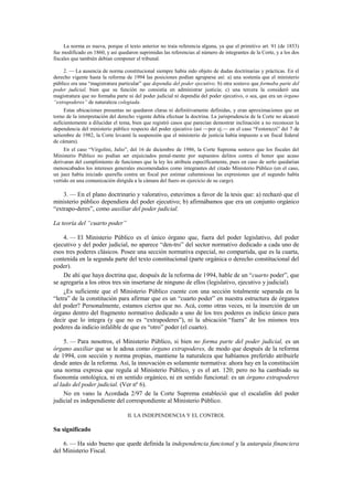 La norma es nueva, porque el texto anterior no traía referencia alguna, ya que el primitivo art. 91 (de 1853)
fue modificado en 1860, y así quedaron suprimidas las referencias al número de integrantes de la Corte, y a los dos
fiscales que también debían componer el tribunal.
2. — La ausencia de norma constitucional siempre había sido objeto de dudas doctrinarias y prácticas. En el
derecho vigente hasta la reforma de 1994 las posiciones podían agruparse así: a) una sostenía que el ministerio
público era una “magistratura particular” que dependía del poder ejecutivo; b) otra sostuvo que formaba parte del
poder judicial, bien que su función no consistía en administrar justicia; c) una tercera la consideró una
magistratura que no formaba parte ni del poder judicial ni dependía del poder ejecutivo, o sea, que era un órgano
“extrapoderes” de naturaleza colegiada.
Estas ubicaciones presuntas no quedaron claras ni definitivamente definidas, y eran aproximaciones que en
torno de la interpretación del derecho vigente debía efectuar la doctrina. La jurisprudencia de la Corte no alcanzó
suficientemente a dilucidar el tema, bien que registró casos que parecían demostrar inclinación a no reconocer la
dependencia del ministerio público respecto del poder ejecutivo (así —por ej.— en el caso “Festorazzi” del 7 de
setiembre de 1982, la Corte levantó la suspensión que el ministerio de justicia había impuesto a un fiscal federal
de cámara).
En el caso “Virgolini, Julio”, del 16 de diciembre de 1986, la Corte Suprema sostuvo que los fiscales del
Ministerio Público no podían ser enjuiciados penal-mente por supuestos delitos contra el honor que acaso
derivaran del cumplimiento de funciones que la ley les atribuía específicamente, pues en caso de serlo quedarían
menoscabados los intereses generales encomendados como integrantes del citado Ministerio Público (en el caso,
un juez había iniciado querella contra un fiscal por estimar calumniosas las expresiones que el segundo había
vertido en una comunicación dirigida a la cámara del fuero en ejercicio de su cargo).

3. — En el plano doctrinario y valorativo, estuvimos a favor de la tesis que: a) rechazó que el
ministerio público dependiera del poder ejecutivo; b) afirmábamos que era un conjunto orgánico
“extrapo-deres”, como auxiliar del poder judicial.
La teoría del “cuarto poder”
4. — El Ministerio Público es el único órgano que, fuera del poder legislativo, del poder
ejecutivo y del poder judicial, no aparece “den-tro” del sector normativo dedicado a cada uno de
esos tres poderes clásicos. Posee una sección normativa especial, no compartida, que es la cuarta,
contenida en la segunda parte del texto constitucional (parte orgánica o derecho constitucional del
poder).
De ahí que haya doctrina que, después de la reforma de 1994, hable de un “cuarto poder”, que
se agregaría a los otros tres sin insertarse de ninguno de ellos (legislativo, ejecutivo y judicial).
¿Es suficiente que el Ministerio Público cuente con una sección totalmente separada en la
“letra” de la constitución para afirmar que es un “cuarto poder” en nuestra estructura de órganos
del poder? Personalmente, estamos ciertos que no. Acá, como otras veces, ni la inserción de un
órgano dentro del fragmento normativo dedicado a uno de los tres poderes es indicio único para
decir que lo integra (y que no es “extrapoderes”), ni la ubicación “fuera” de los mismos tres
poderes da indicio infalible de que es “otro” poder (el cuarto).
5. — Para nosotros, el Ministerio Público, si bien no forma parte del poder judicial, es un
órgano auxiliar que se le adosa como órgano extrapoderes, de modo que después de la reforma
de 1994, con sección y norma propias, mantiene la naturaleza que habíamos preferido atribuirle
desde antes de la reforma. Así, la innovación es solamente normativa: ahora hay en la constitución
una norma expresa que regula al Ministerio Público, y es el art. 120; pero no ha cambiado su
fisonomía ontológica, ni en sentido orgánico, ni en sentido funcional: es un órgano extrapoderes
al lado del poder judicial. (Ver nº 6).
No en vano la Acordada 2/97 de la Corte Suprema estableció que el escalafón del poder
judicial es independiente del correspondiente al Ministerio Público.
II. LA INDEPENDENCIA Y EL CONTROL

Su significado
6. — Ha sido bueno que quede definida la independencia funcional y la autarquía financiera
del Ministerio Fiscal.

 