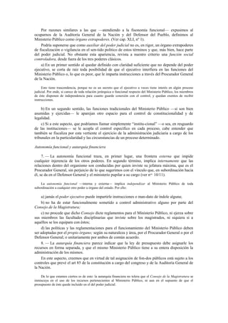 Por razones similares a las que —atendiendo a la fisonomía funcional— expusimos al
ocuparnos de la Auditoría General de la Nación y del Defensor del Pueblo, definimos al
Ministerio Público como órgano extrapoderes. (Ver cap. XLI, nº 1).
Podría suponerse que como auxiliar del poder judicial no es, en rigor, un órgano extrapoderes
de fiscalización o vigilancia en el sen-tido político de estos términos y que, más bien, hace parte
del poder judicial. No obstante esta apariencia, revista a nuestro criterio una función social
controladora, desde fuera de los tres poderes clásicos.
a) En un primer sentido al quedar definido con claridad suficiente que no depende del poder
ejecutivo, se corta de raíz toda posibilidad de que el ejecutivo interfiera en las funciones del
Ministerio Público o, lo que es peor, que le imparta instrucciones a través del Procurador General
de la Nación.
Esto tiene trascendencia, porque no es un secreto que el ejecutivo a veces tiene interés en algún proceso
judicial. Por ende, si carece de toda relación jerárquica o funcional respecto del Ministerio Público, los miembros
de éste disponen de independencia para cuanto guarde conexión con el control, y quedan exentos de recibir
instrucciones.

b) En un segundo sentido, las funciones tradicionales del Ministerio Público —si son bien
asumidas y ejercidas— le aparejan otro espacio para el control de constitucionalidad y de
legalidad.
c) Si a este aspecto, que podríamos llamar simplemente “institu-cional” —o sea, en resguardo
de las instituciones— se le acopla el control específico en cada proceso, cabe entender que
también se fiscaliza por esta vertiente el ejercicio de la administración judiciaria a cargo de los
tribunales en la particularidad y las circunstancias de un proceso determinado.
Autonomía funcional y autarquía financiera
7. — La autonomía funcional traza, en primer lugar, una frontera externa que impide
cualquier injerencia de los otros poderes. En segundo término, implica internamente que las
relaciones dentro del organismo son conducidas por quien inviste su jefatura máxima, que es el
Procurador General, sin perjuicio de lo que sugerimos con el vínculo que, en subordinación hacia
él, se da en el Defensor General y el ministerio pupilar a su cargo (ver nos. 10/11).
La autonomía funcional —interna y externa— implica independizar al Ministerio Público de toda
subordinación a cualquier otro poder u órgano del estado. Por ello:

a) jamás el poder ejecutivo puede impartirle instrucciones o man-dato de índole alguna;
b) no ha de estar funcionalmente sometido a control administrativo alguno por parte del
Consejo de la Magistratura;
c) no procede que dicho Consejo dicte reglamentos para el Ministerio Público, ni ejerza sobre
sus miembros las facultades disciplinarias que inviste sobre los magistrados, ni siquiera si a
aquéllos se los equipara con éstos;
d) las políticas y las reglamentaciones para el funcionamiento del Ministerio Público deben
ser adoptadas por el propio órgano; según su naturaleza y área, por el Procurador General o por el
Defensor General; o unitariamente por ambos de común acuerdo.
8. — La autarquía financiera parece indicar que la ley de presupuesto debe asignarle los
recursos en forma separada, y que el mismo Ministerio Público tiene a su entera disposición la
administración de los mismos.
En este aspecto, creemos que en virtud de tal asignación de fon-dos públicos está sujeto a los
controles que prevé el art 85 de la constitución a cargo del congreso y de la Auditoría General de
la Nación.
De lo que estamos ciertos es de esto: la autarquía financiera no tolera que el Consejo de la Magistratura se
inmiscuya en el uso de los recursos pertenecientes al Ministerio Público, ni aun en el supuesto de que el
presupuesto de éste quede incluido en el del poder judicial.

 