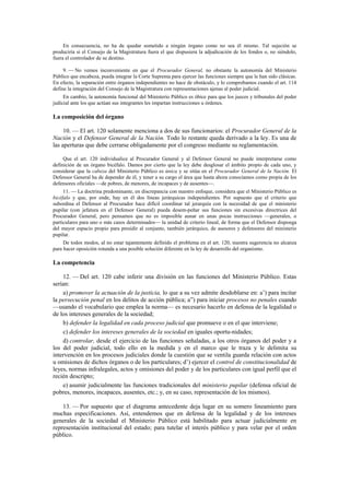 En consecuencia, no ha de quedar sometido a ningún órgano como no sea él mismo. Tal sujeción se
produciría si el Consejo de la Magistratura fuera el que dispusiera la adjudicación de los fondos o, no siéndolo,
fuera el controlador de su destino.
9. — No vemos inconveniente en que el Procurador General, no obstante la autonomía del Ministerio
Público que encabeza, pueda integrar la Corte Suprema para ejercer las funciones siempre que le han sido clásicas.
En efecto, la separación entre órganos independientes no hace de obstáculo, y lo comprobamos cuando el art. 114
define la integración del Consejo de la Magistratura con representaciones ajenas al poder judicial.
En cambio, la autonomía funcional del Ministerio Público es óbice para que los jueces y tribunales del poder
judicial ante los que actúan sus integrantes les impartan instrucciones u órdenes.

La composición del órgano
10. — El art. 120 solamente menciona a dos de sus funcionarios: el Procurador General de la
Nación y el Defensor General de la Nación. Todo lo restante queda derivado a la ley. Es una de
las aperturas que debe cerrarse obligadamente por el congreso mediante su reglamentación.
Que el art. 120 individualice al Procurador General y al Defensor General no puede interpretarse como
definición de un órgano bicéfalo. Damos por cierto que la ley debe desglosar el ámbito propio de cada uno, y
considerar que la cabeza del Ministerio Público es única y se sitúa en el Procurador General de la Nación. El
Defensor General ha de depender de él, y tener a su cargo el área que hasta ahora conocíamos como propia de los
defensores oficiales —de pobres, de menores, de incapaces y de ausentes—.
11. — La doctrina predominante, en discrepancia con nuestro enfoque, considera que el Ministerio Público es
bicéfalo y que, por ende, hay en él dos líneas jerárquicas independientes. Por supuesto que el criterio que
subordina el Defensor al Procurador hace difícil coordinar tal jerarquía con la necesidad de que el ministerio
pupilar (con jefatura en el Defensor General) pueda desem-peñar sus funciones sin excesivas directrices del
Procurador General, pero pensamos que no es imposible aunar en unas pocas instrucciones —generales, o
particulares para uno o más casos determinados— la unidad de criterio lineal, de forma que el Defensor disponga
del mayor espacio propio para presidir al conjunto, también jerárquico, de asesores y defensores del ministerio
pupilar.
De todos modos, al no estar tajantemente definido el problema en el art. 120, nuestra sugerencia no alcanza
para hacer oposición rotunda a una posible solución diferente en la ley de desarrollo del organismo.

La competencia
12. — Del art. 120 cabe inferir una división en las funciones del Ministerio Público. Estas
serían:
a) promover la actuación de la justicia, lo que a su vez admite desdoblarse en: a’) para incitar
la persecución penal en los delitos de acción pública; a”) para iniciar procesos no penales cuando
—usando el vocabulario que emplea la norma— es necesario hacerlo en defensa de la legalidad o
de los intereses generales de la sociedad;
b) defender la legalidad en cada proceso judicial que promueve o en el que interviene;
c) defender los intereses generales de la sociedad en iguales oportu-nidades;
d) controlar, desde el ejercicio de las funciones señaladas, a los otros órganos del poder y a
los del poder judicial, todo ello en la medida y en el marco que le traza y le delimita su
intervención en los procesos judiciales donde la cuestión que se ventila guarda relación con actos
u omisiones de dichos órganos o de los particulares; d’) ejercer el control de constitucionalidad de
leyes, normas infralegales, actos y omisiones del poder y de los particulares con igual perfil que el
recién descripto;
e) asumir judicialmente las funciones tradicionales del ministerio pupilar (defensa oficial de
pobres, menores, incapaces, ausentes, etc.; y, en su caso, representación de los mismos).
13. — Por supuesto que el diagrama antecedente deja lugar en su somero lineamiento para
muchas especificaciones. Así, entendemos que en defensa de la legalidad y de los intereses
generales de la sociedad el Ministerio Público está habilitado para actuar judicialmente en
representación institucional del estado; para tutelar el interés público y para velar por el orden
público.

 