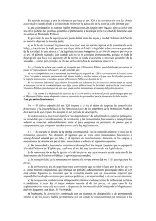 En sentido análogo, y por la referencia que hace el art. 120 a la coordinación con las demás
autoridades cuando alude a la función de promover la actuación de la justicia, cabe afirmar que:
a) esa coordinación no supone recibir instrucciones de ningún otro órgano, sino acordar con
los otros poderes las políticas generales o particulares a desplegar en la variedad de funciones que
incumben al Ministerio Público;
b) por ende, lo que de superposición puede haber entre las suyas y las del Defensor del Pueblo
no merece objeción de nuestra parte;
c) se le ha de reconocer legitimación procesal, aun sin norma expresa en la constitución o en
la ley, a los efectos de todo proceso en el que deba defender la legalidad o los intereses generales
de la sociedad, lo que abarca: c’) la legitimación para interponer la acción de amparo prevista en
el art. 43 párrafo segundo, aun cuando allí no se lo consigne expresamente, porque en toda la
descripción que hace ese segmento de la norma se alude claramente a intereses generales de la
sociedad —como, por ejemplo, es el caso de los derechos de incidencia colectiva—.
14. — Hemos de aclarar que cuando se interpreta que el Ministerio Público queda habilitado para actuar en
juicio en “representación del estado”, se debe entender que:
a) no se compatibiliza con la autonomía funcional que le asigna el art. 120 la representación del estado como
“fisco” en orden a intereses patrimoniales del mismo estado y, muchos menos, a’) que a ese fin el poder ejecutivo
le imparta instrucciones o mandato, porque el Ministerio Público no depende de él;
b) los “intereses del estado” cuya defensa le incumbe son solamente los de naturaleza institucional, en cuanto
se conjugan con los de la sociedad para cuyo bien común público como fin del estado también ha de coadyuvar el
Ministerio Público; pero tampoco en este caso puede recibir instrucciones ni mandato del poder ejecutivo.
15. — En cuanto a la titularidad del ejercicio de la acción pública en material penal, queda margen para que
el Ministerio Público actúe adoptando criterios razonables de oportunidad para la promoción de dicha acción.

Las garantías funcionales
16. — El último párrafo del art. 120 impone a la ley el deber de respetar las inmunidades
funcionales y la intangibilidad de las remuneraciones de los miembros de la institución. Nada se
dice acerca de qué órgano los designa ni del período de desempeño.
Si independencia funcional significa “no-dependencia” de subordinado a superior jerárquico,
es indudable que el nombramiento, la destitución y las inmunidades funcionales e intangibilidad
salarial se conectan indisolublemente entre sí para componer un perímetro de pautas que el
congreso tiene que computar ortodoxamente en la ley reglamentaria.
17. — Es escueto el diseño de la norma constitucional. En su contenido mínimo y esencial, lo
reputamos operativo. No obstante, el ligamen que se traba entre inmunidades funcionales e
intangi-bilidad salarial por un lado, y el régimen de nombramiento, duración en los cargos, y
mecanismos de destitución por el otro, nos conduce a esbozar el siguiente esquema:
a) las inmunidades funcionales mientras se desempeñan los cargos conviene que se equiparen
a las del Defensor del Pueblo que, conforme al art. 86, son las mismas de los legisladores;
b) la remuneración se ha de igualar a la de los jueces en cuya instancia actúa cada uno de los
funcionarios del Ministerio Público, o aproximársele mucho;
c) la intangibilidad de la remuneración remite a la severa norma del art. 110) que rige para los
jueces;
d) la permanencia en el cargo hace muy conveniente que se iden-tifique con la de los jueces
o, como mínimo excepcional, que abarque un período suficientemente prolongado pero, d’) en
esta última hipótesis es menester que la remoción cuente con un mecanismo especial que
imposibilite los desplazamientos por motivos políticos, o de oportunidad, o de mera conveniencia;
e) la designación también torna indispensable eliminar cualquier clase de influencias políticas
o partidistas, a cuyo fin el mejor sistema reenvía al de los jueces, en cuyo caso la ley
reglamentaria no incurriría en exceso si dispusiera la intervención del Consejo de la Magistratura,
pues no juzgamos que el art. 114 lo impida;
f) finalmente, la destitución combinada con un régimen de designación y de permanencia
similar al de los jueces, habría de tramitarse por un jurado de enjuiciamiento por remisión a los

 