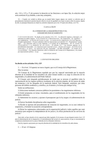 arts. 114 y 115 y, f’) de acotarse la duración en las funciones a un lapso fijo, la solución mejor
sería asimismo la ya aludida, o una muy semejante;
18. — Cuando con verdad se afirma que no puede haber órgano alguno sin control, se advierte que el
procedimiento destitutorio permite hacerlo efectivo en pie de igualdad con el que se ejerce sobre los jueces. Aparte
de ello, la autarquía financiera no elude los controles impuestos por el art. 85 (para esto último, ver nº 8).

CAPÍTULO XLIV
EL CONSEJO DE LA MAGISTRATURA Y EL
JURADO DE ENJUICIAMIENTO
I. LOS NUEVOS ÓRGANOS. - Su diseño en los artículos 114 y 115. - La ubicación orgánica y funcional, y la
naturaleza de ambos órganos. - II. EL CONSEJO DE LA MAGISTRATURA. - Su composición. - El “equilibrio”. Las competencias. - La división del Consejo en salas. - La sustracción de competencias a la Corte Suprema. El poder reglamentario. - El juicio valorativo sobre las innovaciones en el artículo 114. - El período de “vacatio
legis”. - Las relaciones entre la Corte Suprema y el Consejo de la Magistratura. - III. EL JURADO DE
ENJUICIAMIENTO Y LA REMOCIÓN DE LOS JUECES. - El artículo 115. - Los diversos aspectos en el
procedimiento enjuiciador. - La competencia para suspender al juez. - El plazo para juzgar. - El archivo de las
actuaciones y su efecto. - La reposición del juez suspendido. - El fallo irrecurrible. - El sentido de la
irrecurribilidad. - Las cláusulas transitorias sobre la instalación del Consejo de la Magistratura, y las causas
por enjuiciamiento político. - La garantía del juez natural.

I. LOS NUEVOS ORGANOS

Su diseño en los artículos 114 y 115
1. — En el art. 114 aparece un nuevo órgano, que es el Consejo de la Magistratura.
Dice la norma:
“El Consejo de la Magistratura regulado por una ley especial sancionada por la mayoría
absoluta de la totalidad de los miembros de cada Cámara tendrá a su cargo la selección de los
magistrados y la administración del Poder Judicial.
El Consejo será integrado periódicamente de modo que se procure el equilibrio entre la
representación de los órganos políticos resultantes de la elección popular, de los jueces de todas
las instancias y de los abogados de la matrícula federal. Será integrado, asimismo, por otras
personas del ámbito académico y científico, en el número y la forma que indique la ley.
Serán sus atribuciones:
1) Seleccionar mediante concursos públicos los postulantes a las magistraturas inferiores.
2) Emitir propuestas en ternas vinculantes, para el nombramiento de los magistrados de los
tribunales inferiores.
3) Administrar los recursos y ejecutar el presupuesto que la ley asigne a la administración de
justicia.
4) Ejercer facultades disciplinarias sobre magistrados.
5) Decidir la apertura del procedimiento de remoción de magistrados, en su caso ordenar la
suspensión, y formular la acusación correspondiente.
6) Dictar los reglamentos relacionados con la organización judicial y todos aquéllos que sean
necesarios para asegurar la independencia de los jueces y la eficaz prestación de los servicios de
justicia.”
Ante todo, se hace alusión a la ley especial que debe regularlo. Es la misma a la que después remite el art. 115
para la determinación de la integración y el procedimiento del jurado de enjuiciamiento al que se encomienda la
competencia destitutoria de los jueces federales de los tribunales inferiores.
Esta ley requiere sancionarse por mayoría absoluta de la totalidad de los miembros de cada cámara.

2. — El art. 115 dispone:

 