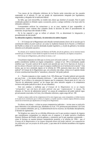 “Los jueces de los tribunales inferiores de la Nación serán removidos por las causales
expresadas en el artículo 53, por un jurado de enjuiciamiento integrado por legisladores,
magistrados y abogados de la matrícula federal.
Su fallo, que será irrecurrible, no tendrá más efecto que destituir al acusado. Pero la parte
condenada quedará no obstante sujeta a acusación, juicio y castigo conforme a las leyes ante los
tribunales ordinarios.
Corresponderá archivar las actuaciones y, en su caso, reponer al juez suspendido, si
transcurrieren ciento ochenta días contados desde la decisión de abrir el procedimiento de
remoción, sin que haya sido dictado el fallo.
En la ley especial a que se refiere el artículo 114, se determinará la integración y
procedimiento de este jurado.”
La ubicación orgánica y funcional, y la naturaleza de ambos órganos
3. — El Consejo de la Magistratura está ubicado normativamente dentro de la sección que la
constitución dedica al poder judicial, así como la Auditoría General de la Nación y el Defensor
del Pueblo se sitúan en la sección destinada al poder legislativo, y el jefe de gabinete y los demás
ministros en la del poder ejecutivo.
No obstante, de la Auditoría General, del Defensor del Pueblo, del jefe de gabinete y de los ministros hemos
sostenido que, no obstante el sector donde los regulan las normas de la constitución, son órganos extrapoderes.
Del Consejo de la Magistratura ¿cabe afirmar lo mismo, o no?

Una primera respuesta nos diría que no forma parte del poder judicial —y que, por ende, bien
podría considerarse también un órgano extrapoderes— porque el art. 108 es terminante cuando
establece que “el poder judicial de la nación será ejercido por una Corte Suprema de Justicia y
por los demás tribunales inferiores que el congreso estableciere en el territorio de la nación”. Esta
norma, que no tuvo enmienda alguna en la reforma de 1994, parecería dejar fuera del “poder
judicial” al Consejo de la Magistratura que, seis artículos más abajo, coloca en el capítulo donde
el texto constitucional describe la “naturaleza y duración” del poder judicial.
4. — Nuestra respuesta es ésta: cuando el art. 108 afirma que “el poder judicial será ejercido
por una Corte… y los demás tribunales inferiores…” cabe entender que allí la alusión al “poder
judicial” no se refiere a la estructura de órganos que lo componen y hacen parte de él, sino a la
“función de administrar justicia” en las causas que otros artículos asignan a la competencia
exclusiva del poder judicial (es decir, de sus tribunales).
Esto nos conduce a reafirmar que el Consejo de la Magistratura no es un órgano
“extrapoderes” que esté fuera del poder judicial, sino que “orgánicamente” lo integra. No
obstante, la “función de administrar justicia” en causas de competencia del poder judicial sigue
privativamente reservada a la Corte y los tribunales inferiores, según surge del art. 108.
Cuando se repasa cuáles son las competencias de los otros órganos que, como extrapoderes, se hallan insertos
en la parte de la constitución que se refiere al congreso y al poder ejecutivo, notamos alguna diferencia, porque
carecen de la fisonomía que adjudicamos al Consejo de la Magistratura.

En efecto, este último —si bien no posee competencias judiciales— inviste otras no judiciales
(pero inherentes a las judiciales) que, detalladas en el art. 114, pertenecían parcialmente a la Corte
y a los restantes tribunales; por ej., la administración de los recursos, las facultades disciplinarias,
el dictado de reglamentos.
Tal desglose nos marca las ya referidas diferencias con lo que acontece respecto de órganos
que consideramos extrapoderes en relación con el congreso y el poder ejecutivo (Auditoría
General, Defensor del Pueblo, jefe de gabinete, y ministros), por lo que seguimos sosteniendo —
como lo hicimos en nuestra primera interpretación posterior a la reforma de 1994— que el
Consejo de la Magistratura es un órgano integrado dentro del poder judicial, con competencias
(no judiciales) que son propias de dicho poder, y que antes de la reforma incumbían a los órganos
judiciales.

 