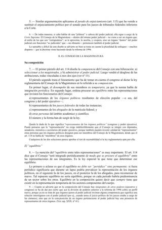 5. — Similar argumentación aplicamos al jurado de enjuiciamiento (art. 115) que ha venido a
sustituir el enjuiciamiento político por el senado para los jueces de tribunales federales inferiores
a la Corte.
6. — De todas maneras, si cabe hablar de una “jefatura” o cabeza del poder judicial, ella sigue a cargo de la
Corte Suprema. El Consejo de la Magistratura —dentro del mismo poder judicial— no viene a ser un órgano que,
al estilo de los que son “extrapoderes”, se le aproxima, lo auxilia, y coopera, sino un órgano “dentro” del poder
judicial con funciones “no judiciales” que —no obstante— pertenecen también al poder judicial.
Lo opinable y difícil de este diseño se advierte no bien se toma en cuenta la pluralidad de enfoques —muchos
dispares— que la doctrina viene haciendo desde la reforma de 1994.
II. EL CONSEJO DE LA MAGISTRATURA

Su composición
7. — El primer párrafo del art. 114 diseña la competencia del Consejo con una bifurcación: a)
seleccionar a los magistrados, y b) administrar el poder judicial. Luego vendrá el desglose de las
atribuciones, todas vinculadas a esos dos ejes (ver nº 11).
El párrafo segundo traza el lineamiento que ha de tomar en cuenta el congreso al dictar la ley
reglamentaria del Consejo de la Magistratura en lo referido a su composición.
En primer lugar, el desempeño de sus miembros es temporario, ya que la norma habla de
integración periódica. En segundo lugar, ordena procurar un equilibrio entre las representaciones
que invisten los funcionarios del Consejo:
a) representantes de los órganos políticos resultantes de elección popular —o sea, del
congreso y del poder ejecutivo—;
b) representantes de los jueces federales de todas las instancias;
c) representantes de los abogados de la matrícula federal; y
d) otras personas del ámbito académico y científico.
El número y la forma han de surgir de la ley.
Queda la duda de lo que significa “representantes de los órganos políticos” (congreso y poder ejecutivo).
Puede pensarse que la “representación” no exige indefectiblemente que el Consejo se integre con diputados,
senadores, ministros o secretarios del poder ejecutivo, porque también pueden investir calidad de “representantes”
otras personas que los órganos políticos designen para ser miembros del Consejo de la Magistratura, desde que el
art. 114 no habla de “miembros” de esos órganos.
Cualquiera de las dos soluciones parece aprobar el test de razonabilidad si la ley reglamentaria opta por ella.

El “equilibrio”
8. — La mención del “equilibrio entre tales representaciones” es muy importante. El art. 114
dice que el Consejo “será integrado periódicamente de modo que se procure el equilibrio” entre
las representaciones de sus integrantes. Es la ley especial la que tiene que determinar ese
equilibrio.
Lo primero a aclarar es que el equilibrio no debe ser “periódico” sino permanente; si fuera
periódico significaría que durante un lapso podría prevalecer la representación de los órganos
políticos, en el siguiente la de los jueces, en el posterior la de los abogados, para recomenzar de
nuevo. Tal supuesto equilibrio no sería equilibrio, porque en cada período habría predominancia
de un sector sobre los otros. Equilibrio en la composición quiere decir que siempre tiene que
existir en la representación temporaria de los sectores componentes del cuerpo.
9. — Cuanto se advierte que en la composición del Consejo hay integrantes de otros poderes (ejecutivo y
congreso) se ha de dar por cierto que acá la división de poderes anterior a la reforma de 1994 cobra un perfil
nuevo, porque ya no se trata de que órganos ajenos al poder judicial invistan alguna competencia que significa una
relación interórganos con el poder judicial (por ej., cuando antes el juicio político de los jueces estaba a cargo de
las cámaras), sino que en la com-posición de un órgano perteneciente al poder judicial hay una presencia de
representantes de otros órganos. (Ver cap. XXX, nº 41).

 