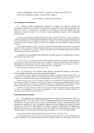 n) Para el denominado “poder de policía”, remitimos al Tomo II, cap. XXV, nº 8.
o) Para otra variedad de materias, ver cap. XXXV, acápite V.
VII. EL PODER Y LAS EPOCAS DE FACTO

La emergencia revolucionaria
65. — Nuestro derecho constitucional material ha acuñado una especial situación de
emergencia, conocida con el nombre de emergencia revolucionaria. Es la que corresponde a las
épocas de facto, y su ubicación se encuentra en la doctrina de facto, que trabaja sobre dos
supuestos: el golpe de estado y la revolución. Ambos significan la ruptura de la continuidad
constitucional.
Tal ruptura acontece cuando se quiebra el orden de sucesión o transmisión del poder; la ruptura se produce en
el orden de normas de la constitución formal transgredido cuando el acceso al poder se opera al margen de lo que
las normas describen, pero no se produce en el orden de las conductas, cuya continuidad jamás se interrumpe: los
hechos que provocan la ruptura suceden en el orden de las conductas, en tanto la ruptura se refleja en el orden
normativo.
Suele distinguirse golpe de estado y revolución —por lo menos desde la óptica constitucional— en cuanto el
primero se limita a cambiar los titulares del poder dando lugar a la ocupación de éste por vías de fuerza no
previstas en la constitución o en las leyes, mientras la segunda involucra un cambio institucional que produce
alteraciones en la estructura constitucional.

La ruptura de la continuidad en la transmisión del poder provoca la ilegitimidad de origen.
(Ver Tomo I, cap. VII, nº 51).
El orden de la justicia solamente proporciona validez al golpe de estado y a la revolución, cuando traducen el
ejercicio del derecho de resistencia a la opresión, a condición de que exista habitualidad en dicha opresión,
imposibilidad de remediarla por otras vías, intento inexitoso de solución previa por recursos normales, y
posibilidad de éxito; (la resistencia a la opresión presupone tiranía o totalitarismo).
Para el “derecho de resistencia” en el art. 36, ver nº 54.

66. — La doctrina de facto integró nuestro derecho constitucional material, sobre todo a
través de fuentes de derecho espontáneo y de derecho judicial.
En la doctrina de facto argentina, recién después de concluido el período de facto de 1976-1983, se ha
comenzado con generalidad a tildar a los ocupantes del poder como “usurpadores”. (Ver nº 49). Hasta entonces,
siempre se los con-sideró casi pacíficamente como gobernantes “de facto”. (Ver Tomo I, cap. VII, nº 52).
Podemos hoy decir que el año 1983 marcó, sin duda, un hito importante en el proceso disuasorio de las
intervenciones militares, no obstante los alzamientos de algunos sectores castrenses producidos desde entonces.
Pero, en líneas generales, la recuperación institucional operada en la indicada fecha ha consolidado un amplio
consenso democrático, adverso a las interrupciones de la continuidad constitucional por golpes de estado.
Asimismo, los procesos incoados a partir de 1983 a los jefes militares que protagonizaron el golpe de estado
de 1976, a los responsables de los excesos antirrepresivos, y por la guerra de Malvinas, reforzaron la
subordinación de las fuerzas armadas al poder civil.

El funcionamiento del poder
67. — Las rupturas de la continuidad constitucional en el siglo XX comenzaron en 1930, y se
repitieron en 1943, 1955, 1962, 1966 y 1976. El esquema más simple de la época de facto iniciada
en cada una de esas fechas hace ver que: a) el presidente de facto ha reempla-zado lisa y
llanamente al presidente de iure con iguales competencias; b) las cámaras del congreso han sido
disueltas (en 1962 varios meses después del golpe de estado), produciéndose el impedimento
funcional del congreso; c) el presidente de facto ha asumido las competencias del congreso; d)
sobre la validez en el ejercicio de las mismas, la jurisprudencia de la Corte ha sido variable.
Los dos últimos períodos de facto fueron muy largos: de 1966 a 1973, y de 1976 a 1983.
En el siglo pasado, Mitre fue presidente de facto cuando, como gobernador de la provincia de Buenos Aires,
asumió la presidencia de la república después de disuelto el gobierno federal a raíz de la batalla de Pavón. En

 
