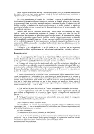 Por eso, la noción de equilibrio es relevante, y este equilibrio quedaría roto si por la cantidad de miembros de
los órganos políticos de origen popular quedara a merced de ellos una predominancia que neutralizara la
representación de los jueces y de los abogados.

10. — Para aproximarnos al sentido del “equilibrio” y superar la ambigüedad del texto
constitucional debemos asimismo entender que el equilibrio no depende solamente del número de
representantes de cada sector, sino además de quién es el designante de ellos. Si a las personas del
ámbito científico y académico las nombrara el congreso o el poder ejecutivo, el equilibrio
quedaría perturbado, cosa que no ocurriría si la designación proviniera de las universidades o de
las academias nacionales.
Estamos, pues, ante un “equilibrio institucional” para el mejor funcionamiento del poder
judicial, según las competencias atribuidas al Consejo; y como entre ellas las hay de
administración, disciplinarias, de selección y remoción de los jueces, y de reglamentación, quedan
en claro por lo menos dos cosas: a) que el equilibrio entre las cuatro representaciones no equivale
a la igualdad en la cantidad de cada una; y b) que ese mismo equilibrio impide que por el número
y/o el modo de designación de las representaciones políticas la integración y el ejercicio de las
competencias del Consejo queden a merced del predominio del ejecutivo, del congreso, o de los
partidos políticos.
El Consejo exige independencia, y no la tendría si se convirtiera en un organismo
instrumentado política o partidariamente para subordinar el poder judicial a los poderes políticos.
Las competencias
11. — Las competencias del Consejo de la Magistratura exhiben diferencias entre sí; tres se
refieren directamente a la formación de los cuadros judiciales; una al poder disciplinario; otra al
poder reglamentario; y otra a la administración de los recursos económicos.
a) En cuanto a la formación de los cuadros judiciales, posee dos atribuciones: a’) realizar los
concursos públicos para cubrir los cargos de jueces en todas las instancias inferiores a la Corte, y
seleccionar a los candidatos; a”) formular ternas vinculantes para proponer el nombramiento; a”’)
la tercera facultad que relacionamos con las dos anteriores es la de promover el enjuiciamiento
político de los jueces de instancias inferiores a la Corte.
El sistema de nombramiento de los jueces ha variado fundamentalmente respecto del anterior a la reforma.
Ahora, con carácter previo a la designación por el poder ejecutivo con acuerdo del senado, se ha insertado la
intervención del Consejo en una importante relación interórganos. Esta intervención de un órgano que, como el
Consejo, integra el poder judicial, queda dividida en dos etapas: a) el concurso público para los postulantes y b) la
terna que el Consejo debe confeccionar para que el poder ejecutivo, con acuerdo del senado, realice el
nombramiento; dicha terna es vinculante, lo que implica que no puede designarse a una persona no incluida entre
los tres candidatos (ver cap. XXXVIII, nos. 79/80).

b) En lo que hace al poder disciplinario, el Consejo tiene su ejercicio sobre los magistrados.
c) El poder reglamentario recae sobre una triple materia: c’) para la organización judicial; c”)
para asegurar la independencia de los jueces; c”’) para lograr la eficaz prestación del servicio de
justicia.
d) Por fin, en lo administrativo-económico, administra los recur-sos y ejecuta el presupuesto
que la ley respectiva dedica al poder judicial.
Las seis competencias admiten reagruparse en tres:
a) todo lo referente a la selección de candidatos para ser designados como jueces de tribunales federales
inferiores a la Corte, y a’) a la iniciativa para promover su enjuiciamiento ante el jurado de enjuiciamiento; más
a”) la facultad disciplinaria sobre los mismos;
b) el poder reglamentario;
c) la administración de los recursos económicos del poder judicial.
12. — Se ha de tener muy presente que no tiene competencia para: a) intervenir en la designación de los
jueces de la Corte; ni b) para promover el juicio político contra ellos; ni c) para ejercer sobre ellos el poder
disciplinario; ni d) para ejercer poder disciplinario sobre el personal del poder judicial.

La división del Consejo en salas

 