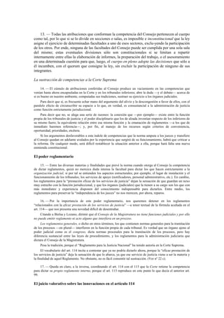 13. — Todas las atribuciones que conforman la competencia del Consejo pertenecen al cuerpo
como tal, por lo que si se lo divide en secciones o salas, es imposible e inconstitucional que la ley
asigne el ejercicio de determinadas facultades a uno de esos sectores, exclu-yendo la participación
de los otros. Por ende, ninguna de las facultades del Consejo puede ser cumplida por una sola sala
del mismo; estas eventuales divisiones sólo son constitucionales si se limitan a repartir
internamente entre ellas la elaboración de informes, la preparación del trabajo, o el asesoramiento
en una determinada cuestión para que, luego, el cuerpo en pleno adopte las decisiones que sólo a
él incumben, con el quorum que consigne la ley, sin excluir la participación de ninguno de sus
integrantes.
La sustracción de competencias a la Corte Suprema
14. — El cúmulo de atribuciones conferidas al Consejo produce un vaciamiento en las competencias que
venían hasta ahora encapsuladas en la Corte y en los tribunales inferiores; abre la duda —y el debate— acerca de
si es bueno en nuestro ambiente, computadas sus tradiciones, sustraer su ejercicio a los órganos judiciales.
Para decir que sí, es frecuente echar mano del argumento del alivio y la descongestión a favor de ellos, con el
paralelo efecto de circunscribir su espacio a lo que, en verdad, es consustancial a la administración de justicia
como función estrictamente jurisdiccional.
Para decir que no, se alega una serie de razones: la conexión que —por ejemplo— existe entre la función
propia de los tribunales de justicia y el poder disciplinario que los de alzada investían respecto de los inferiores de
su mismo fuero; la equivalente relación entre esa misma función y la emanación de reglamentos —a los que de
inmediato haremos referencia—; y, por fin, al manejo de los recursos según criterios de conveniencia,
oportunidad, prioridades, etcétera.
Si los argumentos desfavorables a esta índole de competencias que la norma amputa a los jueces y transfiere
al Consejo quedan en adelante avalados por la experiencia que surgirá de su funcionamiento, habrá que criticar a
la reforma. De cualquier modo, será difícil restablecer la situación anterior a ella, porque hará falta una nueva
enmienda constitucional.

El poder reglamentario
15. — Entre las diversas materias y finalidades que prevé la norma cuando otorga al Consejo la competencia
de dictar reglamentos, quizá no merezca duda intensa la facultad para dictar los que hacen estrictamente a la
organización judicial, si por tal se entienden los aspectos estructurales; por ejemplo, el lugar de instalación y el
funcionamiento de los tribunales; los servicios de apoyo (notificadores, personal administrativo, etc.). En cambio,
los reglamentos para la “prestación eficaz de los servicios de justicia” dejan la sensación de que guardan un nexo
muy estrecho con la función jurisdiccional, y que los órganos (judiciales) que la tienen a su cargo son los que con
más inmediatez y experiencia disponen del conocimiento indispensable para dictarlos. Entre medio, los
reglamentos para preservar la “independencia de los jueces” no nos merecen, por ahora, reparos.
16. — Por la importancia de este poder reglamentario, nos queremos detener en los reglamentos
“relacionados con la eficaz prestación de los servicios de justicia” —a tenor textual de la fórmula acuñada en el
art. 114— que nos presenta una novedad difícil de desentrañar.
Citando a Bielsa y Lozano, dirimir que el Consejo de la Magistratura no tiene funciones judiciales y por ello
no puede emitir reglamento ni acto alguno que interfiera en un proceso.
Los reglamentos generales, o dicho en otros términos, los que contienen normas generales para la tramitación
de los procesos —en plural— interfieren en la función propia de cada tribunal. Es verdad que un órgano ajeno al
poder judicial como es el congreso, dicta normas procesales para la tramitación de los procesos, pero hay
diferencia sustancial entre las leyes de procedimiento, y los reglamentos para la administración judiciaria que
dictara el Consejo de la Magistratura.
Pesa la tradición, porque el “Reglamento para la Justicia Nacional” ha tenido autoría en la Corte Suprema.
El vocabulario del art. 114 incita a contestar que ya no podría dictarlo ahora, porque la “eficaz prestación de
los servicios de justicia” deja la sensación de que lo abarca, ya que ese servicio de justicia viene a ser la materia y
la finalidad de aquel Reglamento. No obstante, no es fácil consentir tal sustracción. (Ver nº 22 c).
17. — Queda en claro, a la inversa, coordinando el art. 114 con el 113 que la Corte retiene la competencia
para dictar su propio reglamento interno, porque el art. 113 reproduce en este punto lo que decía el anterior art.
99.

El juicio valorativo sobre las innovaciones en el artículo 114

 