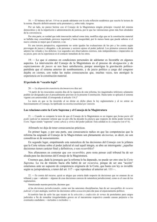 18. — El balance del art. 114 no se puede adelantar con la sola reflexión académica que suscita la lectura de
la norma. Hacerlo definitivamente sería prematuro y, sobre todo, riesgoso.
Por un lado, no parece herirse con el Consejo de la Magistratura ningún principio visceral del sistema
democrático y de la impartición o administración de justicia, por lo que las valoraciones giran más bien alrededor
de la conveniencia.
Por otra parte, es verdad que toda innovación radical como ésta, modifica algo que en la constitución material
se hallaba muy consolidado, provoca inquietud y hasta inseguridad, por lo menos hasta que pueda saberse si el
nuevo sistema es mejor que el anterior, o no.
En una tercera perspectiva, seguramente no serán iguales las evaluaciones de los pro y los contra según
provengan de jueces y abogados, o de personas y sectores ajenos al poder judicial. Los primeros conocen desde
adentro las virtudes y los defectos. Los segundos son observadores externos, más independientes e imparciales en
su juicio, pero sin la experiencia ni el contacto inmediato de los otros.

19. — Lo que sí estamos en condiciones personales de adelantar es favorable en algunos
aspectos. La intervención del Consejo de la Magistratura en el proceso de designación y de
enjuiciamiento de jueces se nos hace satisfactoria, porque amortigua la gravitación políticopartidista que el sistema anterior de nombramiento, y de juicio político a cargo del congreso
dejaba en ciernes, con todas las malas consecuencias que, muchas veces, nos atestiguó la
experiencia en la constitución material.
El período de “vacatio legis”
20. — La disposición transitoria decimotercera dice así:
“A partir de los trescientos sesenta días de la vigencia de esta reforma, los magistrados inferiores solamente
podrán ser designados por el procedimiento previsto en la presente Constitución. Hasta tanto se aplicará el sistema
vigente con anterioridad. (Corresponde al artículo 114.)”
La mora en que se ha incurrido al no dictar en dicho plazo la ley reglamentaria y al no entrar en
funcionamiento el Consejo, ha tipificado inconstitucionalidad por omisión.

Las relaciones entre la Corte Suprema y el Consejo de la Magistratura
21. — Cuando se comparte la tesis de que el Consejo de la Magistratura es un órgano que forma parte del
poder judicial es menester reiterar que no por ello ha decaído la jefatura que respecto de dicho poder inviste la
Corte. Sigue siendo “suprema” como cabeza y vértice del poder judicial. Esta calidad no la comparte (ver nº 6).

Afirmarlo no deja de tener consecuencias prácticas.
En primer lugar, y por una parte, una consecuencia radica en que las competencias que la
reforma ha asignado al Consejo de la Magis-tratura son plenamente decisorias, es decir, no son
consultivas ni de asesoramiento.
En segundo lugar, empalmando esta naturaleza de las decisiones del Consejo con la jefatura
que la Corte retiene sobre el poder judicial al cual aquél integra, se abre un interrogante: ¿aquellas
decisiones tienen carácter final y definitivos, o son recurribles?
Nos afianzamos en contestar que son recurribles, pero resta pensar cuál tribunal ha de ser
alzada para las decisiones del Consejo de la Magistratura.
Creemos que, dada la jerarquía que la reforma le ha deparado, no puede ser otro sino la Corte
Suprema. La vía de tránsito hacia ella habrá de ser recursiva, porque de ser una “acción”
estaríamos ante un supuesto de competencia originaria de la Corte, que hasta con ley es inviable
según su jurisprudencia, a tenor del art. 117 —que reproduce al anterior art. 111—.
22. — En contra del recurso, quizá se alegue que estaría dado respecto de decisiones que no emanan de un
tribunal, y que —además— algunas de esas decisiones carecen de naturaleza jurisdiccional, como es el caso de los
reglamentos.
Sintetizando nuestra posición, decimos que:
a) las decisiones jurisdiccionales, como son las sanciones disciplinarias, han de ser susceptibles de recurso
judicial; a’) por analogía, también las decisiones sobre acusación para dar paso al enjuiciamiento político;
b) también han de serlo las que recaen en la selección y confección de ternas de postulantes para cargos
judiciales a fin de remediar irregularidades graves en el mecanismo respectivo cuando causan perjuicio a los
eventuales candidatos —incluidos o excluidos—;

 