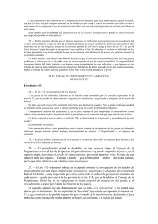 c) los reglamentos que interfieren en la tramitación de los procesos judiciales deben quedar sujetos a control,
sea por la Corte, sea por cualquier tribunal, en la medida en que a una y a otros les resulten aplicables en una o
más causas de su competencia que se sustancien ante ellos; este control podría ejercerse sin recurso y de oficio en
cada causa;
d) en cambio, todo lo referente a la administración de los recursos presupuestarios parece no ofrecer materia
que caiga bajo posible revisión judicial.
23. — Podría pensarse además que en algunos supuestos se tipificarían los requisitos para la procedencia del
recurso extraordinario, y que en otros la ley habría de prever un recurso ordinario. Tanto un caso como el otro
necesitan una ley del congreso, porque la jurisdicción apelada de la Corte lo exige a tenor del art. 117, ya que la
Corte la ejerce “según las reglas y excepciones” que establece la ley. No obstante, el recurso no habilitado en ley
se haría precedente si se tuviera certeza de que su inexistencia viola el derecho de acceso a la justicia e incurre en
inconstitucionalidad.
De todos modos, coincidimos con Alberto Bianchi en que la solución de recurribilidad ante la Corte genera
problemas, y habrá que ver si el modo como se encara aprueba el test de constitucionalidad. La originalidad de
incorporar dentro del poder judicial a un órgano cuyas competencias no son judiciales, y que tampoco es un
tribunal de justicia, deja pendientes muchas situaciones dubitativas de difícil encuadre en lo que, tradicionalmente,
perfila al sistema de control judicial argentino, sobre todo el que le está deparado a la Corte.
III. EL JURADO DE ENJUICIAMIENTO Y LA REMOCION
DE LOS JUECES

El artículo 115
24. — El art. 115 ya transcripto en el nº 2 dispone:
“Los jueces de los tribunales inferiores de la Nación serán removidos por las causales expresadas en el
artículo 53, por un jurado de enjuiciamiento integrado por legisladores, magistrados y abogados de la matrícula
federal.
Su fallo, que será irrecurrible, no tendrá más efecto que destituir al acusado. Pero la parte condenada quedará
no obstante sujeta a acusación, juicio y castigo conforme a las leyes ante los tribunales ordinarios.
Corresponderá archivar las actuaciones y, en su caso, reponer al juez suspendido, si transcurrieren ciento
ochenta días contados desde la decisión de abrir el procedimiento de remoción, sin que haya sido dictado el fallo.
En la ley especial a que se refiere el artículo 114, se determinará la integra-ción y procedimiento de este
jurado.”
(La bastardilla es nuestra).
Esta innovación ofrece cierto paralelismo con el nuevo sistema de designación de los jueces de tribunales
inferiores, porque permite atisbar análoga intencionalidad de mejorar —“despolitizado”— el régimen de
remoción.
25. — El juicio político arbitrado en el texto anterior a la reforma, ahora sólo se mantiene para destituir a los
jueces de la Corte Suprema de Justicia.

26. — El procedimento actual se desdobla: en una primera etapa, el Consejo de la
Magistratura acusa al decidir la apertura del procedimiento —y puede suspender al juez—; en la
segunda etapa, interviene el jurado de enjuiciamiento, que puede remover, o no. Se trata de una
relación entre dos órganos —Consejo y jurado— que forman parte —ambos— del poder judicial,
por lo que cabe calificar a esa relación como intraórgano.
27. — El art. 115 solamente esboza en su párrafo primero la inte-gración de los jurados de
enjuiciamiento con una triple composición: legisladores, magistrados y abogados de la matrícula
federal. El detalle —muy importante por cierto, sobre todo en orden a la pro-porción numérica de
cada sector— queda derivado a la ley prevista en el art. 114, que es la relativa al Consejo de la
Magistratura. Dicha ley ha de reglamentar el modo concreto de integración del jurado, y el
procedimiento a seguir por él para la remoción de los jueces.
El segundo párrafo asevera drásticamente que su fallo será irrecurrible, y no tendrá más
efecto que el destitutorio. Se ha suprimido la “accesoria” que estaba incorporada al anterior art.
52, y que consistía en la posible imposición por el senado de la inhabilitación, declarando al juez
removido como incapaz de ocupar empleo de honor, de confianza, o a sueldo del estado.

 