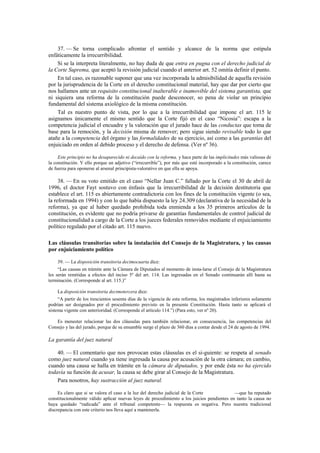37. — Se torna complicado afrontar el sentido y alcance de la norma que estipula
enfáticamente la irrecurribilidad.
Si se la interpreta literalmente, no hay duda de que entra en pugna con el derecho judicial de
la Corte Suprema, que aceptó la revisión judicial cuando el anterior art. 52 omitía definir el punto.
En tal caso, es razonable suponer que una vez incorporada la admisibilidad de aquella revisión
por la jurisprudencia de la Corte en el derecho constitucional material, hay que dar por cierto que
nos hallamos ante un requisito constitucional inalterable e inamovible del sistema garantista, que
ni siquiera una reforma de la constitución puede desconocer, so pena de violar un principio
fundamental del sistema axiológico de la misma constitución.
Tal es nuestro punto de vista, por lo que a la irrecurribilidad que impone el art. 115 le
asignamos únicamente el mismo sentido que la Corte fijó en el caso “Nicosia”: escapa a la
competencia judicial el encuadre y la valoración que el jurado hace de las conductas que toma de
base para la remoción, y la decisión misma de remover; pero sigue siendo revisable todo lo que
atañe a la competencia del órgano y las formalidades de su ejercicio, así como a las garantías del
enjuiciado en orden al debido proceso y el derecho de defensa. (Ver nº 36).
Este principio no ha desaparecido ni decaído con la reforma, y hace parte de las implicitudes más valiosas de
la constitución. Y ello porque un adjetivo (“irrecurrible”), por más que esté incorporado a la constitución, carece
de fuerza para oponerse al arsenal principista-valorativo en que ella se apoya.

38. — En su voto emitido en el caso “Nellar Juan C.” fallado por la Corte el 30 de abril de
1996, el doctor Fayt sostuvo con énfasis que la irrecurribilidad de la decisión destitutoria que
establece el art. 115 es abiertamente contradictoria con los fines de la constitución vigente (o sea,
la reformada en 1994) y con lo que había dispuesto la ley 24.309 (declarativa de la necesidad de la
reforma), ya que al haber quedado prohibida toda enmienda a los 35 primeros artículos de la
constitución, es evidente que no podría privarse de garantías fundamentales de control judicial de
constitucionalidad a cargo de la Corte a los jueces federales removidos mediante el enjuiciamiento
político regulado por el citado art. 115 nuevo.
Las cláusulas transitorias sobre la instalación del Consejo de la Magistratura, y las causas
por enjuiciamiento político
39. — La disposición transitoria decimocuarta dice:
“Las causas en trámite ante la Cámara de Diputados al momento de insta-larse el Consejo de la Magistratura
les serán remitidas a efectos del inciso 5º del art. 114. Las ingresadas en el Senado continuarán allí hasta su
terminación. (Corresponde al art. 115.)”
La disposición transitoria decimotercera dice:
“A partir de los trescientos sesenta días de la vigencia de esta reforma, los magistrados inferiores solamente
podrían ser designados por el procedimiento previsto en la presente Constitución. Hasta tanto se aplicará el
sistema vigente con anterioridad. (Corresponde el artículo 114.”) (Para esto, ver nº 20).
Es menester relacionar las dos cláusulas para también relacionar, en consecuencia, las competencias del
Consejo y las del jurado, porque de su ensamble surge el plazo de 360 días a contar desde el 24 de agosto de 1994.

La garantía del juez natural
40. — El comentario que nos provocan estas cláusulas es el si-guiente: se respeta al senado
como juez natural cuando ya tiene ingresada la causa por acusación de la otra cámara; en cambio,
cuando una causa se halla en trámite en la cámara de diputados, y por ende ésta no ha ejercido
todavía su función de acusar, la causa se debe girar al Consejo de la Magistratura.
Para nosotros, hay sustracción al juez natural.
Es claro que si se valora el caso a la luz del derecho judicial de la Corte
—que ha reputado
constitucionalmente válido aplicar nuevas leyes de procedimiento a los juicios pendientes en tanto la causa no
haya quedado “radicada” ante el tribunal competente— la respuesta es negativa. Pero nuestra tradicional
discrepancia con este criterio nos lleva aquí a mantenerla.

 