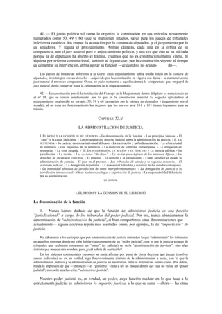 41. — El juicio político tal como lo organiza la constitución en sus artículos actualmente
numerados como 53, 49 y 60 (que se mantienen intactos, salvo para los jueces de tribunales
inferiores) establece dos etapas: la acusación por la cámara de diputados, y el juzgamiento por la
de senadores. Y regula el procedimiento. Ambas cámaras, cada una en la órbita de su
competencia, son el juez natural para el enjuiciamiento político, y una vez que éste se ha iniciado
porque la de diputados ha abierto el trámite, creemos que no es constitucionalmente viable, ni
siquiera por reforma constitucional, sustituir al órgano que, por la constitución vigente al tiempo
de comenzar su intervención, debía agotar su función —acusando o no acusando—.
Los jueces de instancias inferiores a la Corte, cuyo enjuiciamiento había tenido inicio en la cámara de
diputados, invisten por eso un derecho —adquirido por la constitución en vigor a esa fecha— a mantener como
juez natural al entonces competente. O sea, no pudo sustraerse a aquella cámara la competencia que, en papel de
juez natural, debía conservar hasta la culminación de la etapa acusatoria.
42. — La constitución previó la instalación del Consejo de la Magistratura dentro del plazo ya mencionado en
el nº 39, que se venció ampliamente, por lo que en la constitución material ha seguido aplicándose el
enjuiciamiento establecido en los arts. 53, 59 y 60 (acusación por la cámara de diputados y juzgamiento por el
senado), al no estar en funcionamiento los órganos que los nuevos arts. 114 y 115 tienen impuestos para su
trámite.

CAPÍTULO XLV
LA ADMINISTRACION DE JUSTICIA
I. EL MODO Y LA OCASIÓN DE SU EJERCICIO. - La denominación de la función. - Los principios básicos. - El
“caso” o la causa judiciable. - Los principios del derecho judicial sobre la administración de justicia. - II. LA
SENTENCIA. - Su carácter de norma individual del caso. - La motivación y la fundamentación. - La arbitrariedad
de sentencia. - Los requisitos de la sentencia. - La exención de controles extraórganos. - La obligación de
sentenciar. - La cosa juzgada. - III. LA JURISDICCIÓN, LA ACCIÓN Y EL PROCESO. - La justicia pública. - La
jurisdicción. - La acción. - Las acciones “de clase”. - La acción para defensa de los intereses difusos y los
derechos de incidencia colectiva. - El proceso. - El derecho a la jurisdicción. - Como satisface el estado la
administración de justicia. - El juez en el proceso. - Los tribunales de alzada y la segunda instancia. - El
activismo judicial. - La denegación de justicia. - La inmunidad (absoluta y relativa) de los estados extranjeros.
- La inmunidad absoluta de jurisdicción de entes intergubernamentales. - La denegación de justicia y la
jurisdicción internacional. - Otras hipótesis análogas a la privación de justicia. - La responsabilidad del estado
por su administración
de justicia.

I. EL MODO Y LA OCASION DE SU EJERCICIO

La denominación de la función
1. — Nunca hemos dudado de que la función de administrar justicia es una función
“jurisdiccional” a cargo de los tribunales del poder judicial. Por eso, nunca abandonamos la
denominación de “administración de justicia”, si bien compartimos otras denominaciones que —
actualmente— alguna doctrina reputa más acertadas como, por ejemplo, la de “impartición” de
justicia.
No adherimos a los enfoques que por administración de justicia entienden la que “administran” los tribunales
en aquellos sistemas donde no cabe hablar rigurosamente de un “poder judicial”, con lo que la justicia a cargo de
tribunales que realmente componen un “poder” (el judicial) no sería “administración de jus-ticia”, sino algo
distinto que merece otro nombre; pero ¿cuál habría de sustituirlo?
En los sistemas continentales europeos se suele afirmar por parte de cierta doctrina que juzgar (resolver
causas judiciales) no es, en verdad, algo funcio-nalmente distinto de la administración a secas, con lo que la
administración pública y la administración de justicia no mostrarían entre sí diferencias sustan-ciales. Por detrás,
ronda la impresión de que —entonces— el “gobierno” viene a ser un bloque dentro del cual no existe un “poder
judicial”, sino sólo una fun-ción: “administrar justicia”.

Nuestro poder judicial es, en verdad, un poder, cuya función nuclear en lo que hace a lo
estrictamente judicial es administrar (o impartir) justicia, a lo que se suma —ahora— las otras

 