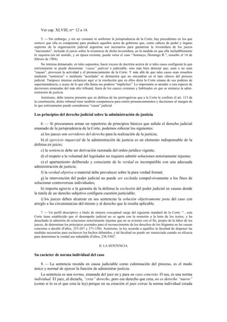Ver cap. XLVIII, nos. 12 a 14.
5. — Sin embargo, y sin ser costante ni uniforme la jurisprudencia de la Corte, hay precedentes en los que
sostuvo que ella es competente para producir aquellos actos de gobierno que, como cabeza de poder y órgano
supremo de la organización judicial argentina son necesarios para garantizar la investidura de los jueces
“nacionales”, incluido el juicio sobre la existencia de dicha investidura, en la medida en que ella ineludiblemente
lo requiera (en tal sentido, y en época reciente, puede verse el caso “Aramayo, Domingo R.”, resuelto el 14 de
febrero de 1984).
No interesa demasiado, en tales supuestos, hacer exceso de doctrina acerca de si tales casos configuran lo que
estrictamente se puede denominar “causa” judicial o judiciable, sino más bien detectar que, sean o no sean
“causas”, provocan la actividad y el pronunciamiento de la Corte. Y más allá de que tales casos sean resueltos
mediante “sentencia” o mediante “acordada” se demuestra que no encuadran en el tipo clásico del proceso
judicial. Tampoco interesa esclarecer aquí si la resolución que en ellos dicta la Corte emana de sus poderes de
superintendencia, o acaso de lo que ella llama sus poderes “implícitos”. Lo importante es atender a esta especie de
decisiones emanadas del más alto tribunal, fuera de los cauces comunes y habituales en que se enmarca la administración de justicia.
Asimismo, debe tenerse presente que en defensa de las prerrogativas que a la Corte le confiere el art. 113 de
la constitución, dicho tribunal tiene también competencia para emitir pronunciamientos y decisiones al margen de
lo que estrictamente puede considerarse “causa” judicial.

Los principios del derecho judicial sobre la administración de justicia
6. — Si procuramos armar un repertorio de principios básicos que señala el derecho judicial
emanado de la jurisprudencia de la Corte, podemos esbozar los siguientes:
a) los jueces son servidores del derecho para la realización de la justicia;
b) el ejercicio imparcial de la administración de justicia es un elemento indispensable de la
defensa en juicio;
c) la sentencia debe ser derivación razonada del orden jurídico vigente;
d) el respeto a la voluntad del legislador no requiere admitir soluciones notoriamente injustas;
e) el apartamiento deliberado y consciente de la verdad es incompatible con una adecuada
administración de justicia;
f) la verdad objetiva o material debe prevalecer sobre la pura verdad formal;
g) la intervención del poder judicial no puede ser excluida compul-sivamente a los fines de
solucionar controversias individuales;
h) importa agravio a la garantía de la defensa la exclusión del poder judicial en causas donde
la tutela de un derecho subjetivo configura cuestión justiciable;
i) los jueces deben alcanzar en sus sentencias la solución objetivamente justa del caso con
arreglo a las circunstancias del mismo y al derecho que le resulta aplicable.
7. — Un perfil descriptivo a título de síntesis conceptual surge del siguiente standard de la Corte: “…esta
Corte tiene establecido que el desempeño judicial no se agota con la remisión a la letra de los textos, y ha
desechado la admisión de soluciones notoriamente injustas que no se avienen con el fin, propio de la labor de los
jueces, de determinar los principios acertados para el reconocimiento de los derechos de los litigantes en las causas
concretas a decidir (Fallos, 253-267 y 271-130). Asimismo, la ley acuerda a aquéllos la facultad de disponer las
medidas necesarias para esclarecer los hechos debatidos, y tal facultad no puede ser renunciada cuando su eficacia
para determinar la verdad sea indudable (Fallos, 238-550)”.
II. LA SENTENCIA

Su carácter de norma individual del caso
8. — La sentencia recaída en causa judiciable como culminación del proceso, es el modo
único y normal de ejercer la función de administrar justicia.
La sentencia es una norma, emanada del juez en y para un caso concreto. O sea, es una norma
individual. El juez, al dictarla, “crea” derecho, pero ese derecho que crea, no es derecho “nuevo”
(como sí lo es el que crea la ley) porque en su creación el juez extrae la norma individual creada

 