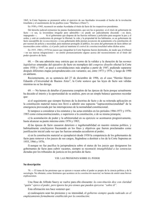 1865, la Corte Suprema se pronunció sobre el ejercicio de sus facultades invocando el hecho de la revolución
triunfante y el asentimiento de los pueblos (caso “Martínez c/Otero”).
En 1930 y 1943, reconoció en sendas Acordadas el título de facto de los respectivos presidentes.
Del derecho judicial extraemos las pautas fundamentales, que son las si-guientes: a) el título de gobernante de
facto —o sea, su investidura irregular pero admisible— no puede ser judicialmente discutido —es decir,
impugnado—;
b) el gobernante que dispone de las fuerzas militares y policiales para asegurar la paz y el
orden, y está en condiciones de proteger la libertad, la vida y la propiedad de los habitantes, es un gobernante de
facto susceptible de reconocimiento; c) ese gobernante debe prestar juramento de acatamiento a la constitución; d)
por razones de policía y necesidad, para mantener protegido al público, los actos del gobernante de facto deben ser
reconocidos como válidos; c) el poder judicial mantiene el control de constitucionalidad sobre dichos actos.
En 1955, 1966 y 1976 los jueces que integraban la Corte Suprema fueron destituidos, de modo que el tribunal
—en sus nuevas integraciones— no emitió pronunciamiento alguno acerca del reconocimiento en el título del
poder ejecutivo de facto.

68. — De una admisión muy estricta que en torno de la validez y la duración de las normas
legislativas emanadas del ejecutivo de facto en reemplazo del congreso disuelto efectuó la Corte
entre 1930 y 1947, se pasó a convalidaciones más amplias a partir de 1947, pudiendo separarse
después diferentes etapas jurisprudenciales con variantes; así, entre 1973 y 1976, y luego de 1990
en adelante.
Recientemente, en su sentencia del 27 de diciembre de 1996, en el caso “Herráiz Héctor
Eduardo c/Universidad de Buenos Aires”, la Corte sostuvo que las leyes de facto son válidas
mientras no se las deroga.
69. — No hemos de detallar el panorama completo de las épocas de facto porque actualmente
ha decaído el interés y la oportunidad de su análisis, pero en un simple balance queremos recordar
que:
a) el seguimiento que siempre hicimos de la doctrina de facto y de su reiterada aplicación en
la constitución material nunca nos llevó a admitir una supuesta “supraconstitucionalidad” de la
emergencia provocada por las interrupciones de la normalidad constitucional;
b) tampoco a considerar a los estatutos y las actas emitidos en los períodos 1966-1973 y 19761983 como extraconstitucionales, o superiores a la constitución, o de su misma jerarquía;
c) la acumulación de poder y la arbitrariedad en su ejercicio se acentuaron progresivamente,
hasta alcanzar su punto máximo entre 1976 y 1983;
d) las épocas de facto causaron deterioro e ingobernabilidad en nuestro sistema político, y
habitualmente concluyeron fracasando en los fines y objetivos que fueron proclamados como
justificación inicial cada vez que las fuerzas armadas accedieron al poder;
e) en la constitución material se ejemplarizó desde 1930 la competencia de los gobernantes de
facto para remover a los jueces de sus cargos, llegándose a destituir a los de la Corte Suprema en
1955, 1966 y 1976;
f) aunque no fue pacífica la jurisprudencia sobre el status de los jueces que designaron los
gobernantes de facto para cubrir vacantes, siempre se reconoció intangibilidad a las sentencias
dictadas por los tribunales de justicia en los períodos de facto.
VIII. LAS PRESIONES SOBRE EL PODER

Su descripción
70. — El tema de las presiones que se ejercen o recaen sobre el poder es propio de la ciencia política y de la
sociología. No obstante, como fenómeno que acontece en la constitución material, no hemos de omitir unas breves
explicaciones.

Una frase de Alfredo Sauvy se vuelve para ello elocuente: la cons-titución dice con claridad
“quién” ejerce el poder, pero ignora las pre-siones que pueden ejercerse “sobre él”.
Esta afirmación nos hace sostener que:
a) cualesquiera sean las presiones y su intensidad, el gobierno siempre queda radicado en el
emplazamiento formalmente establecido por la constitución;

 
