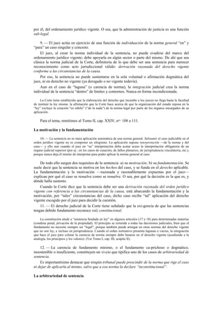 por él, del ordenamiento jurídico vigente. O sea, que la administración de justicia es una función
sub-legal.
9. — El juez actúa en ejercicio de una función de individuación de la norma general “en” y
“para” un caso singular y concreto.
El juez, al crear la norma individual de la sentencia, no puede evadirse del marco del
ordenamiento jurídico vigente; debe apoyarla en algún sector o parte del mismo. De ahí que sea
clásica la norma judicial de la Corte, definitoria de lo que debe ser una sentencia para merecer
reconocimiento como acto jurisdiccional válido: derivación razonada del derecho vigente
conforme a las circunstancias de la causa.
Por eso, la sentencia no puede sustentarse en la sola voluntad o afirmación dogmática del
juez, ni en derecho no vigente (ya derogado o no vigente todavía).
Aun en el caso de “laguna” (o carencia de norma), la integración judicial crea la norma
individual de la sentencia “dentro” de límites y contornos. Nunca en forma incondicionada.
La Corte tiene establecido que la elaboración del derecho que incumbe a los jueces no llega hasta la facultad
de instituir la ley misma: la afirmación que la Corte hace acerca de que la organización del estado reposa en la
“ley” excluye la creación “ex nihilo” (“de la nada”) de la norma legal por parte de los órganos encargados de su
aplicación.

Para el tema, remitimos al Tomo II, cap. XXIV, nos. 108 a 111.
La motivación y la fundamentación
10. — La sentencia no es mera aplicación automática de una norma general. Subsumir el caso judiciable en el
orden jurídico vigente no es componer un silogismo. La aplicación supone interpretación —de la norma y del
caso— y ello aun cuando el juez en “su” interpretación deba acatar acaso la interpretación obligatoria de un
órgano judicial superior (por ej.: en los casos de casación, de fallos plenarios, de jurisprudencia vinculatoria, etc.),
porque nunca deja él mismo de interpretar para poder aplicar la norma general al caso.

De todo ello surgen dos requisitos de la sentencia: a) su motivación; b) su fundamentación. Se
suele decir que la sentencia se motiva en los hechos del caso, y se funda en el derecho aplicable.
La fundamentación y la motivación —razonada y razonablemente expuestas por el juez—
explican por qué el caso se resuelve como se resuelve. O sea, por qué la decisión es la que es, y
dónde halla sustento.
Cuando la Corte dice que la sentencia debe ser una derivación razonada del orden jurídico
vigente con referencia a las circunstancias de la causa, está abarcando la fundamentación y la
motivación; por “tales” circunstancias del caso, dicho caso recibe “tal” aplicación del derecho
vigente escogido por el juez para decidir la cuestión.
11. — El derecho judicial de la Corte tiene señalado que la exi-gencia de que las sentencias
tengan debido fundamento reconoce raíz constitucional.
La constitución alude a “sentencia fundada en ley” en algunos artículos (17 y 18) para determinadas materias
(condena penal, privación de la propiedad). El principio se extiende a todas las decisiones judiciales, bien que el
fundamento no necesite siempre ser “legal”, porque también puede arraigar en otras normas del derecho vigente
que no son ley, e incluso en jurisprudencia. Cuando el orden normativo presenta lagunas o vacíos, la integración
que hace el juez para colmar la carencia de norma siempre debe basarse en el derecho vigente (acudiendo a la
analogía, los principios y los valores). (Ver Tomo I, cap. III, acápite II).

12. — La carencia de fundamento mínimo, o el fundamento ca-prichoso o dogmático,
insostenible o insuficiente, constituyen un vi-cio que tipifica uno de los casos de arbitrariedad de
sentencia.
Es importantísimo destacar que ningún tribunal puede prescindir de la norma que rige el caso
ni dejar de aplicarla al mismo, salvo que a esa norma la declare “inconstitucional”.
La arbitrariedad de sentencia

 