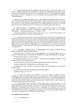 13. — Nuestra Corte Suprema ha elaborado toda una rica teoría acerca de los casos en que
falta la verdadera calidad de acto jurisdiccional (o sentencia) a un pronunciamiento judicial. Es la
teoría de la arbitrariedad de sentencia, o de la “sentencia arbitraria”. Tal descalificación implica,
para nosotros, un vicio o defecto de incons-titucionalidad, que nos permite hablar de sentencias
“inconstitucionales”.
Cuando la Corte ha señalado que la defensa en juicio incluye también la posibilidad de obtener en el proceso
una sentencia que sea derivación razonada del derecho vigente, ha dado pie para considerar que cuando, por no
serlo, la sentencia resulta arbitraria, la arbitrariedad implica “inconstitucionalidad” por lesión a la garantía
defensiva del art. 18. Hay fallos de la propia Corte que, al considerar arbitraria una sentencia, han sostenido
expresamente que ella violaba las garantías de la defensa en juicio y del debido proceso de ley del art. 18.

La sentencia arbitraria es susceptible de recurso extraordinario, aunque la revisión deba
versar sobre cuestiones de hecho o de derecho común (o local) que —de no mediar
arbitrariedad— son ajenas a dicho recurso. (Ver cap. L, nº 25).
La inconstitucionalidad de la sentencia arbitraria radica en ésta misma, y esa inconstitucionalidad ha sido
introducida en el proceso por el juez autor de la sentencia arbitraria.
14. — Como modelo de norma judicial que describe la figura de la sentencia arbitraria, reproducimos esta
formulación tomada de un fallo de la Corte: “en forma reiterada ha resuelto esta Corte que es requisito de validez
de las sentencias judiciales que ellas sean fundadas y constituyan derivación razonada del derecho vigente, con
aplicación a las circunstancias comprobadas de la causa, criterio que ha permitido descalificar por arbitrarias
aquellas decisiones que se apartan en forma inequívoca de la solución normativa prevista para el caso o que
padezcan de una carencia absoluta de fundamentación, así como también las que se fundan en afirmaciones
meramente dogmáticas u omiten pronunciarse sobre cuestiones planteadas por las partes y conducentes para la
resolución del caso”.

15. — Una rápida sistematización de la jurisprudencia sobre sentencia arbitraria permite
señalar los siguientes supuestos fundamentales:
a) sentencia que no se funda en ley (o más ampliamente, en el derecho vigente, que no se
agota en la ley) como por ej.: la que carece de fundamentos u omite todo fundamento o cita legal;
b) sentencia que resuelve en contra de la ley;
c) sentencia que aplica normas no vigentes —porque han sido derogadas, o todavía no han
entrado en vigor, o son extrañas al caso—;
d) sentencia que omite decidir una cuestión esencial para la resolu-ción del caso;
e) sentencia que decide “extrapetita” una cuestión ajena al caso;
f) sentencia que omite considerar una prueba rendida cuya consideración es esencial para
resolver el caso;
g) sentencia que da por probado algo que no lo ha sido; etcétera.
Remitimos al cap. L, nos. 26 y 27.
16. — En cambio, una sentencia no es arbitraria —y por ende, tampoco susceptible de recurso
extraordinario— porque sea errónea, o pueda discutirse en sus fundamentos; el recurso extraordinario fundado en
la arbitrariedad no tiene por objeto remediar decisiones supuestamente erróneas, sino sólo omisiones o desaciertos
de gravedad extrema que descalifican a la sentencia como acto jurisdiccional, y reparar la anomalía de que la
decisión no sea una verdadera sentencia sino una mera expresión de la voluntad del juez sin apoyo en la ley y en
los hechos que deben servir para resolver la causa.
17. — Cuando mediante recurso extraordinario la Corte anula o deja sin efecto una sentencia a la que
descalifica por arbitrariedad, el efecto puede variar en dos formas fundamentales: a) puede ocurrir que el vicio de
arbitrariedad invalida a la sentencia íntegra, y que entonces no subsista como firme ninguna parte de ella; b) pero
puede ocurrir —admitiendo, como lo hace la Corte, la “divisibilidad” de la sentencia— que el vicio de
arbitrariedad afecte sólo a una parte de la sentencia, que es la que se deja sin efecto, manteniéndose con fuerza de
cosa juzgada la parte o las partes no descalificadas; esta anulación o revo-cación parciales resultan viables en los
casos en que no se malogra con ello los efectos del resto de la sentencia.

Los requisitos de la sentencia
18. — La sentencia debe ser:

 