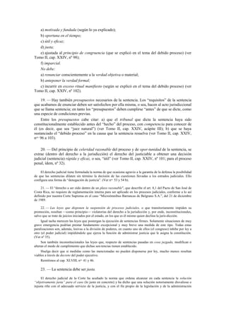 a) motivada y fundada (según lo ya explicado);
b) oportuna en el tiempo;
c) útil y eficaz;
d) justa;
e) ajustada al principio de congruencia (que se explicó en el tema del debido proceso) (ver
Tomo II, cap. XXIV, nº 98);
f) imparcial.
No debe:
a) renunciar conscientemente a la verdad objetiva o material;
b) anteponer la verdad formal;
c) incurrir en exceso ritual manifiesto (según se explicó en el tema del debido proceso) (ver
Tomo II, cap. XXIV, nº 102).
19. — Hay también presupuestos necesarios de la sentencia. Los “requisitos” de la sentencia
que acabamos de enunciar deben ser satisfechos por ella misma, o sea, hacen al acto jurisdiccional
que se llama sentencia; en tanto los “presupuestos” deben cumplirse “antes” de que se dicte, como
una especie de condiciones previas.
Entre los presupuestos cabe citar: a) que el tribunal que dicta la sentencia haya sido
constitucionalmente establecido antes del “hecho” del proceso, con competencia para conocer de
él (es decir, que sea “juez natural”) (ver Tomo II, cap. XXIV, acápite III); b) que se haya
sustanciado el “debido proceso” en la causa que la sentencia resuelva (ver Tomo II, cap. XXIV,
nos. 96 a 103).
20. — Del principio de celeridad razonable del proceso y de opor-tunidad de la sentencia, se
extrae (dentro del derecho a la jurisdicción) el derecho del justiciable a obtener una decisión
judicial (sentencia) rápida y eficaz, o sea, “útil” (ver Tomo II, cap. XXIV, nº 101; para el proceso
penal, ídem, nº 32).
El derecho judicial tiene formulada la norma de que ocasiona agravio a la garantía de la defensa la posibilidad
de que las sentencias dilaten sin término la decisión de las cuestiones llevadas a los estrados judiciales. Ello
configura una forma de “denegación de justicia”. (Ver nos. 53 y 54 b).
21. — El “derecho a ser oído dentro de un plazo razonable”, que describe el art. 8,1 del Pacto de San José de
Costa Rica, no requiere de reglamentación interna para ser aplicado en los procesos judiciales, conforme a lo así
definido por nuestra Corte Suprema en el caso “Microómnibus Barrancas de Belgrano S.A.”, del 21 de diciembre
de 1989.
22. — Las leyes que disponen la suspensión de procesos judiciales, o que transitoriamente impiden su
promoción, resultan —como principio— violatorias del derecho a la jurisdicción y, por ende, inconstitucionales,
salvo que se trate de juicios iniciados por el estado, en los que es él mismo quien declina la juris-dicción.
Igual tacha merecen las leyes que postergan la ejecución de sentencias firmes. Solamente situaciones de muy
grave emergencia podrían prestar fundamento excepcional y muy breve una medida de este tipo. Todas estas
paralizaciones son, además, lesivas a la división de poderes, en cuanto uno de ellos (el congreso) inhibe por ley a
otro (el poder judicial) impidiéndole que ejerza la función de administrar justicia que le asigna la constitución.
(Ver nº 35).
Son también inconstitucionales las leyes que, respecto de sentencias pasadas en cosa juzgada, modifican o
alteran el modo de cumplimiento que dichas sen-tencias tienen establecido.
Huelga decir que si medidas como las mencionadas no pueden disponerse por ley, mucho menos resultan
viables a través de decreto del poder ejecutivo.
Remitimos al cap. XLVIII, nos. 41 y 46.

23. — La sentencia debe ser justa.
El derecho judicial de la Corte ha acuñado la norma que ordena alcanzar en cada sentencia la solución
“objetivamente justa” para el caso (lo justo en concreto) y ha dicho que una solución notoriamente disvaliosa o
injusta riñe con el adecuado servicio de la justicia, y con el fin propio de la legislación y de la administración

 