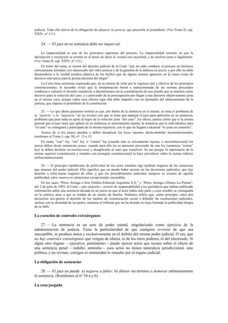 judicial. Todo ello deriva de la obligación de afianzar la justicia, que prescribe el preámbulo. (Ver Tomo II, cap.
XXIV, nº 111).

24. — El juez en su sentencia debe ser imparcial.
La imparcialidad es uno de los principios supremos del proceso. La imparcialidad consiste en que la
declaración o resolución se orienta en el deseo de decir la verdad con exactitud, y de resolver justa o legalmente.
(Ver Tomo II, cap. XXIV, nº 111).
En torno del tema, es norma del derecho judicial de la Corte “que no cabe conducir el proceso en términos
estrictamente formales con menoscabo del valor justicia y de la garantía de la defensa en juicio; y por ello no debe
desatenderse a la verdad jurídica objetiva de los hechos que de alguna manera aparecen en la causa como de
decisiva relevancia para la pronta decisión del litigio”.
La Corte tiene asimismo expresado que, en su misión de velar por la vigencia real y efectiva de los principios
constitucionales, le incumbe evitar que la interpretación literal e indiscriminada de las normas procesales
conduzca a vulnerar el derecho sustancial, a desinteresarse de la consideración de una prueba que se muestra como
decisiva para la solución del caso, y a prescindir de la preocupación por llegar a una decisión objetivamente justa
en el mismo caso, porque todos esos efectos (que ella debe impedir) van en desmedro del afianzamiento de la
justicia, que impone el preámbulo de la constitución.
25. — Lo que ahora queremos reiterar es que, por detrás de la sentencia en sí misma, se sitúa el problema de
la “justicia” o la “injusticia” de las normas con que se tiene que manejar el juez para aplicarlas en su sentencia,
problema que para nada es ajeno al logro de la solución justa “del caso”. En efecto, parece cierto que si la norma
general que el juez tiene que aplicar en su sentencia es notoriamente injusta, la sentencia que la individualice para
“el caso” se contagiará y participará de la misma injusticia, con lo que no llegará a alcanzar “lo justo en concreto”.
Acerca de si los jueces pueden o deben desaplicar las leyes injustas, decla-rándolas inconstitucionales,
remitimos al Tomo I, cap. III, nos. 13 a 15.
En suma, “con” ley, “sin” ley, o “contra” ley (cuando ésta es inicuamente injusta, o inconstitucional) los
jueces deben dictar sentencias justas; cuando para ello les es menester prescindir de una ley (sentencia “contra”
ley) la deben declarar inconstitucional y desaplicarla al caso que resuelven. Es así porque la supremacía de la
norma superior (constitución y tratados con jerarquía constitucional) la hace prevalecer sobre la norma inferior
(infraconstitucional).
26. — El principio republicano de publicidad de los actos estatales rige también respecto de las sentencias
que emanan del poder judicial. Ello significa que no puede haber secreto en las decisiones judiciales; que hay
derecho a infor-marse respecto de ellas; y que los procedimientos judiciales tampoco se eximen de aquella
publicidad, salvo reserva en situaciones excepcionales razonables.
En los casos “Pérez Arriaga c/Arte Gráfica Editorial Argentina S.A.” y “Pérez Arriaga c/Diario La Prensa”,
del 2 de julio de 1993, la Corte —por mayoría— eximió de responsabilidad a los periódicos que habían publicado
información sobre una sentencia dictada en un juicio en que el actor había sido parte y cuyo nombre se consignaba
en la crónica, pese a que se trataba de un asunto de familia. Podemos inferir que, como principio, estos dos
decisorios aco-gieron el derecho de los medios de comunicación social a difundir las resoluciones judiciales,
incluso con la identidad de las partes, mientras el tribunal que las ha dictado no haya limitado la publicidad íntegra
de su fallo.

La exención de controles extraórganos
27. — La sentencia es un acto de poder estatal, singularizado como ejercicio de la
administración de justicia. Tiene la particularidad de que cualquier revisión de que sea
susceptible, se produce única y exclusivamente en el ámbito del mismo poder judicial. O sea, que
no hay controles extraórganos que vengan de afuera; ni de los otros poderes, ni del electorado. Si
algún otro órgano —ejecutivo, parlamento— puede ejercer actos que recaen sobre el efecto de
una sentencia penal —indulto, amnistía— esos actos no tienen naturaleza jurisdiccional, sino
política, y no revisan, corrigen ni enmiendan lo resuelto por el órgano judicial.
La obligación de sentenciar
28. — El juez no puede: a) negarse a fallar; b) dilatar sin término o demorar arbitrariamente
la sentencia. (Remitimos al nº 54 a y b).
La cosa juzgada

 