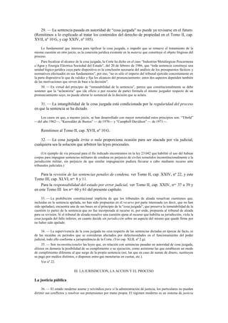 29. — La sentencia pasada en autoridad de “cosa juzgada” no puede ya revisarse en el futuro.
(Remitimos a lo explicado al tratar los contenidos del derecho de propiedad en el Tomo II, cap.
XVII, nº 10 G, y cap XXIV, nº 105).
Lo fundamental que interesa para tipificar la cosa juzgada, e impedir que se renueve el tratamiento de la
misma cuestión en otro juicio, es la conexión jurídica existente en la materia que constituye el objeto litigioso del
proceso.
Para focalizar el alcance de la cosa juzgada, la Corte ha dicho en el caso “Industrias Metalúrgicas Pescarmona
c/Agua y Energía Eléctrica Sociedad del Estado”, del 20 de febrero de 1986, que “toda sentencia constituye una
unidad lógico-jurídica cuya parte dispositiva es la conclusión necesaria del análisis de los presupuestos fácticos y
normativos efectuados en sus fundamentos”, por eso, “no es sólo el imperio del tribunal ejercido concretamente en
la parte dispositiva lo que da validez y fija los alcances del pronunciamiento: estos dos aspectos dependen también
de las motivaciones que sirven de base a la decisión”.
30. — En virtud del principio de “inmutabilidad de la sentencia”, parece que constitucionalmente se debe
sostener que la “aclaratoria” que (de oficio o por recurso de parte) formula el mismo juzgador respecto de un
pronunciamiento suyo, no puede alterar lo sustancial de la decisión que se aclara.

31. — La intangibilidad de la cosa juzgada está condicionada por la regularidad del proceso
en que la sentencia se ha dictado.
Los casos en que, a nuestro juicio, se han desarrollado con mayor notoriedad estos principios son: “Tibold”
—del año 1962—, “Kaswalder de Bustos” — de 1970— y “Campbell Davidson” — de 1971—.

Remitimos al Tomo II, cap. XVII, nº 10 G.
32. — La cosa juzgada írrita o nula proporciona ocasión para ser atacada por vía judicial,
cualquiera sea la solución que arbitren las leyes procesales.
(Un ejemplo de vía procesal para el fin indicado encontramos en la ley 23.042 que habilitó el uso del habeas
corpus para impugnar sentencias militares de condena en perjuicio de civiles sometidos inconstitucionalmente a la
jurisdicción militar, sin perjuicio de que similar impugnación pudiera llevarse a cabo mediante recurso ante
tribunales judiciales.)

Para la revisión de las sentencias penales de condena, ver Tomo II, cap. XXIV, nº 22, y este
Tomo III, cap. XLVI, nos. 8 y 11.
Para la responsabilidad del estado por error judicial, ver Tomo II, cap. XXIV, nos. 37 a 39 y
en este Tomo III los nos. 60 y 61 del presente capítulo.
33. — La prohibición constitucional implícita de que los tribunales de alzada resuelvan cuestiones que,
incluidas en la sentencia apelada, no han sido propuestas en el recurso por parte interesada (es decir, que no han
sido apeladas), encuentra una de sus bases en el principio de la “cosa juzgada”, que preserva la inmutabilidad de la
cuestión (o parte) de la sentencia que no fue incorporada al recurso ni, por ende, propuesta al tribunal de alzada
para su revisión. Si el tribunal de alzada resuelve una cuestión ajena al recurso que habilita su jurisdicción, viola la
cosa juzgada del fallo inferior, en cuanto decide sin jurisdicción sobre un aspecto del mismo que quedó firme por
no haber sido apelado.
34. — La supervivencia de la cosa juzgada no cesa respecto de las sentencias dictadas en épocas de facto, ni
de las recaídas en períodos que se consideran afectados por defectuosidades en el funcionamiento del poder
judicial, todo ello conforme a jurisprudencia de la Corte. (Ver cap. XLII, nº 2 g).
35. — Son inconstitucionales las leyes que, en relación con sentencias pasadas en autoridad de cosa juzgada,
dilatan en demasía la posibilidad de su cumplimiento o su ejecución, como asimismo las que establecen un modo
de cumplimiento diferente al que surge de la propia sentencia (así, las que en caso de sumas de dinero, sustituyen
su pago por medios distintos, o disponen entre-gas monetarias en cuotas, etc.).
Ver nº 22.
III. LA JURISDICCION, LA ACCION Y EL PROCESO

La justicia pública
36. — El estado moderno asume y reivindica para sí la administración de justicia; los particulares no pueden
dirimir sus conflictos y resolver sus pretensiones por mano propia. El régimen moderno es un sistema de justicia

 
