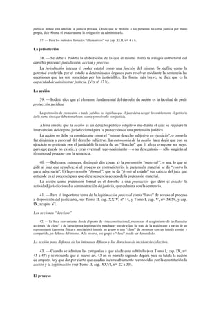 pública, donde está abolida la justicia privada. Desde que se prohíbe a las personas ha-cerse justicia por mano
propia, dice Alsina, el estado asume la obligación de administrarla.
37. — Para los métodos llamados “alternativos” ver cap. XLII, nos. 4 a 6.

La jurisdicción
38. — Se debe a Podetti la elaboración de lo que él mismo llamó la trilogía estructural del
derecho procesal: jurisdicción, acción y proceso.
La jurisdicción integra el poder estatal como una función del mismo. Se define como la
potestad conferida por el estado a determinados órganos para resolver mediante la sentencia las
cuestiones que les son sometidas por los justiciables. En forma más breve, se dice que es la
capacidad de administrar justicia. (Ver nº 47 b).
La acción
39. — Podetti dice que el elemento fundamental del derecho de acción es la facultad de pedir
protección jurídica.
La pretensión de protección o tutela jurídica no significa que el juez deba acoger favorablemente el petitorio
de la parte, sino que debe tomarlo en cuenta y resolverlo con justicia.

Alsina enseña que la acción es un derecho público subjetivo me-diante el cual se requiere la
intervención del órgano jurisdiccional para la protección de una pretensión jurídica.
La acción no debe ya considerarse como el “mismo derecho subjetivo en ejercicio”, o como la
faz dinámica y procesal del derecho subjetivo. La autonomía de la acción hace decir que con su
ejercicio se pretende por el justiciable la tutela de un “derecho” que él alega o supone ser suyo,
pero que puede no existir, y cuyo eventual reco-nocimiento —o su denegatoria— sólo surgirán al
término del proceso con la sentencia.
40. — Debemos, entonces, distinguir dos cosas: a) la pretensión “material”, o sea, lo que se
pide al juez que resuelva; si el proceso es contradictorio, la pretensión material se da “contra la
parte adversaria”; b) la pretensión “formal”, que se da “frente al estado” (en cabeza del juez que
entiende en el proceso) para que dicte sentencia acerca de la pretensión material.
La acción como pretensión formal es el derecho a una prestación que debe el estado: la
actividad jurisdiccional o administración de justicia, que culmina con la sentencia.
41. — Para el importante tema de la legitimación procesal como “llave” de acceso al proceso
a disposición del justiciable, ver Tomo II, cap. XXIV, nº 14, y Tomo I, cap. V, nos. 58/59, y cap.
IX, acápite VI.
Las acciones “de clase”
42. — Se hace conveniente, desde el punto de vista constitucional, reconocer el acogimiento de las llamadas
acciones “de clase” y de la recíproca legitimación para hacer uso de ellas. Se trata de la acción que a través de un
representante (persona física o asociación) intenta un grupo o una “clase” de personas con un interés común y
compartido, en defensa del mismo. A la inversa, ese grupo o “clase” puede ser demandado.

La acción para defensa de los intereses difusos y los derechos de incidencia colectiva.
43. — Cuando se admiten las categorías a que alude este subtítulo (ver Tomo I, cap. IX, nos.
45 a 47) y se recuerda que el nuevo art. 43 en su párrafo segundo depara para su tutela la acción
de amparo, hay que dar por cierto que quedan inexcusablemente reconocidas por la constitución la
acción y la legitimación (ver Tomo II, cap. XXVI, nos. 22 a 30).
El proceso

 