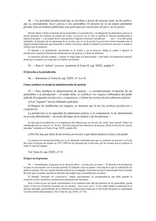 44. — La actividad jurisdiccional que se moviliza a través del proceso tiene un fin público,
que es, precisamente, hacer justicia a los justiciables. El proceso no es un asunto puramente
privado, sino un instituto publicístico con participación concurrente del juez y de las partes.
Puestos frente a frente el derecho de los justiciables a la jurisdicción, y la obligación de administrar justicia, la
acción procesal nos interesa en cuanto da origen al proceso en el cual se ejercita la función jurisdiccional a
instancia de parte —o en cuanto lleva a una persona a ingresar al proceso iniciado por
otra—. Con ello queda
satisfecho el principio de la autonomía de la acción, que ve en la acción la pretensión formal incoada ante el
órgano jurisdiccional para que desarrolle y tramite el proceso, donde se plantea la pretensión material, y donde se
resuelve por la sentencia.
El derecho a la jurisdicción, movilizado en la acción y en el proceso, obliga al estado a deparar la
jurisdicción, a prestar la función de administración de justicia, y a dictar la sentencia.
La sentencia encierra siempre —aunque no haga lugar a lo peticionado— una tutela a la pretensión material,
desde que se supone y se exige que la resuelva con justicia.

45. — Para el “debido” proceso, remitimos al Tomo II, cap. XXIV, acápite V.
El derecho a la jurisdicción
46. — Remitimos al Tomo II, cap. XXIV, nos. 6 a 10.
Cómo satisface el estado la administración de justicia
47. — Para satisfacer la administración de justicia —y correlativamente el derecho de los
justiciables a la jurisdicción— el estado debe: a) establecer los órganos (tribunales) del poder
judicial; b) asignarles jurisdicción y competencia; c) dictar las normas de procedimiento judicial.
a) Los “órganos” son los tribunales judiciales.
b) Después de establecidos los órganos, es menester que la ley les atribuya jurisdicción y
competencia.
La jurisdicción es la capacidad de administrar justicia; y la competencia, la de administrarla
en un caso determinado —en razón del lugar, de la materia o de las personas—.
Se dice que la jurisdicción y la competencia del tribunal que se crea por ley como “juez natural” deben ser
establecidas por ley anterior al “hecho” del cual conocerá ese tribunal en un proceso. (Para el tema de los “jueces
naturales” remitimos al Tomo II cap. XXIV, acápite III).

c) Por fin, hay que dotar de las normas procesales a que deben atenerse el juez y las partes.
La ausencia de normas procesales no es un obstáculo insalvable para que se sustancie un proceso. La Corte
dio curso al proceso de amparo en 1957-1958 sin ley procesal que lo previera, por las razones que se explican al
tratar el tema del amparo.

Ver Tomo II, cap. XXIV, nº 13.
El juez en el proceso
48. — Normalmente, el proceso no se inicia de oficio —no hay juez sin actor—. El derecho a la jurisdicción
se pone en movimiento con la acción procesal. El tribunal o juez no puede ir más allá de lo que la voluntad de las
partes le permite. Por eso, nuestro derecho judicial ha consagrado el principio de que lo peticionado limita el poder
del juez, que no puede conceder un derecho más amplio que el postulado por las partes.
El llamado “principio de congruencia” señala, precisamente, la correspondencia que debe guardar la
sentencia con las cuestiones y pretensiones propuestas por las partes.
Pero si bien el juez no puede extralimitarse en la sentencia más allá del petitorio de los justiciables, puede
suplir el error en el derecho invocado por los mismos: “Iura novit curia”. O sea, debe fundar la sentencia en el
derecho aplicable, prescindiendo de la calificación jurídica equivocada que le han hecho las partes (o supliéndola
si la han omitido directamente). (Ver Tomo II, cap. XXIV, nº 110).

 