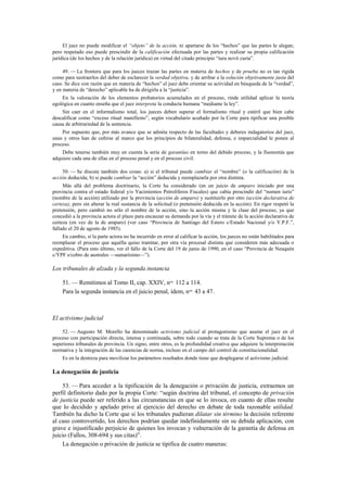 El juez no puede modificar el “objeto” de la acción, ni apartarse de los “hechos” que las partes le alegan;
pero respetado eso puede prescindir de la calificación efectuada por las partes y realizar su propia calificación
jurídica (de los hechos y de la relación jurídica) en virtud del citado principio “iura novit curia”.
49. — La frontera que para los jueces trazan las partes en materia de hechos y de prueba no es tan rígida
como para sustraerlos del deber de esclarecer la verdad objetiva, y de arribar a la solución objetivamente justa del
caso. Se dice con razón que en materia de “hechos” el juez debe orientar su actividad en búsqueda de la “verdad”,
y en materia de “derecho” aplicable ha de dirigirla a la “justicia”.
En la valoración de los elementos probatorios acumulados en el proceso, rinde utilidad aplicar la teoría
egológica en cuanto enseña que el juez interpreta la conducta humana “mediante la ley”.
Sin caer en el informalismo total, los jueces deben superar el formalismo ritual y estéril que bien cabe
descalificar como “exceso ritual manifiesto”, según vocabulario acuñado por la Corte para tipificar una posible
causa de arbitrariedad de la sentencia.
Por supuesto que, por más avance que se admita respecto de las facultades y deberes indagatorios del juez,
unas y otros han de ceñirse al marco que los principios de bilateralidad, defensa, e imparcialidad le ponen al
proceso.
Debe tenerse también muy en cuenta la serie de garantías en torno del debido proceso, y la fisonomía que
adquiere cada una de ellas en el proceso penal y en el proceso civil.
50. — Se discute también dos cosas: a) si el tribunal puede cambiar el “nombre” (o la calificación) de la
acción deducida; b) si puede cambiar la “acción” deducida y reemplazarla por otra distinta.
Más allá del problema doctrinario, la Corte ha considerado (en un juicio de amparo iniciado por una
provincia contra el estado federal y/o Yacimientos Petrolíferos Fiscales) que cabía prescindir del “nomen iuris”
(nombre de la acción) utilizado por la provincia (acción de amparo) y sustituirlo por otro (acción declarativa de
certeza), pero sin alterar la real sustancia de la solicitud (o pretensión deducida en la acción). En rigor respetó la
pretensión, pero cambió no sólo el nombre de la acción, sino la acción misma y la clase del proceso, ya que
concedió a la provincia actora el plazo para encauzar su demanda por la vía y el trámite de la acción declarativa de
certeza (en vez de la de amparo) (ver caso “Provincia de Santiago del Estero c/Estado Nacional y/o Y.P.F.”,
fallado el 20 de agosto de 1985).
En cambio, si la parte actora no ha incurrido en error al calificar la acción, los jueces no están habilitados para
reemplazar el proceso que aquélla quiso tramitar, por otra vía procesal distinta que consideren más adecuada o
expeditiva. (Para esto último, ver el fallo de la Corte del 19 de junio de 1990, en el caso “Provincia de Neuquén
c/YPF s/cobro de australes —sumarísimo—”).

Los tribunales de alzada y la segunda instancia
51. — Remitimos al Tomo II, cap. XXIV, nos. 112 a 114.
Para la segunda instancia en el juicio penal, ídem, nos. 43 a 47.

El activismo judicial
52. — Augusto M. Morello ha denominado activismo judicial al protagonismo que asume el juez en el
proceso con participación directa, intensa y continuada, sobre todo cuando se trata de la Corte Suprema o de los
superiores tribunales de provincia. Un signo, entre otros, es la profundidad creativa que adquiere la interpretación
normativa y la integración de las carencias de norma, incluso en el campo del control de constitucionalidad.
Es en la destreza para movilizar los parámetros reseñados donde tiene que desplegarse el activismo judicial.

La denegación de justicia
53. — Para acceder a la tipificación de la denegación o privación de justicia, extraemos un
perfil definitorio dado por la propia Corte: “según doctrina del tribunal, el concepto de privación
de justicia puede ser referido a las circunstancias en que se lo invoca, en cuanto de ellas resulte
que lo decidido y apelado prive al ejercicio del derecho en debate de toda razonable utilidad.
También ha dicho la Corte que si los tribunales pudieran dilatar sin término la decisión referente
al caso controvertido, los derechos podrían quedar indefinidamente sin su debida aplicación, con
grave e injustificado perjuicio de quienes los invocan y vulneración de la garantía de defensa en
juicio (Fallos, 308-694 y sus citas)”.
La denegación o privación de justicia se tipifica de cuatro maneras:

 