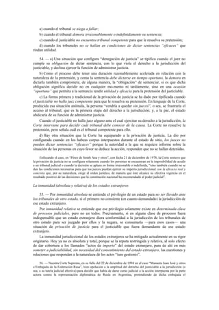 a) cuando el tribunal se niega a fallar;
b) cuando el tribunal demora irrazonablemente o indefinidamente su sentencia;
c) cuando el justiciable no encuentra tribunal competente para que le resuelva su pretensión;
d) cuando los tribunales no se hallan en condiciones de dictar sentencias “eficaces” que
rindan utilidad.
54. — a) Una situación que configura “denegación de justicia” se tipifica cuando el juez no
cumple su obligación de dictar sentencia, con lo que viola el derecho a la jurisdicción del
justiciable, y declina ejercer la función de administrar justicia.
b) Como el proceso debe tener una duración razonablemente acelerada en relación con la
naturaleza de la pretensión, y como la sentencia debe dictarse en tiempo oportuno, la demora en
dictarla también compromete, de alguna manera, la “obligación” de sentenciar, si es que dicha
obligación significa decidir no en cualquier mo-mento ni tardíamente, sino en una ocasión
“oportuna” que permita a la sentencia rendir utilidad y eficacia para la pretensión del justiciable.
c) La forma primera y tradicional de la privación de justicia se ha dado por tipificada cuando
el justiciable no halla juez competente para que le resuelva su pretensión. En lenguaje de la Corte,
producida esa situación anómala, la persona “vendría a quedar sin jueces”, o sea, se frustraría el
acceso al tribunal, que es la primera etapa del derecho a la jurisdicción; y, a la par, el estado
abdicaría de su función de administrar justicia.
Cuando el justiciable no halla juez alguno ante el cual ejercitar su derecho a la jurisdicción, la
Corte interviene para decidir cuál tribunal debe conocer de la causa. La Corte no resuelve la
pretensión, pero señala cuál es el tribunal competente para ello.
d) Hay otra situación que la Corte ha equiparado a la privación de justicia. La dio por
configurada cuando en los habeas corpus interpuestos durante el estado de sitio, los jueces no
pueden dictar sentencias “eficaces” porque la autoridad a la que se requiere informe sobre la
situación de las personas en cuyo favor se deduce la acción, responden que no se hallan detenidas.
Enfocando el caso, en “Pérez de Smith Ana y otros”, con fecha 21 de diciembre de 1978, la Corte sostuvo que
la privación de justicia no se configura solamente cuando los personas se encuentran en la imposibilidad de acudir
a un tribunal judicial o cuando la decisión se aplaza en forma irrazonable o indefinida, “sino también cuando no se
dan las condiciones necesarias para que los jueces puedan ejercer su imperio jurisdiccional con la eficacia real y
concreta que, por su naturaleza, exige el orden jurídico, de manera que éste alcance su efectiva vigencia en el
resultado positivo de las decisiones que la constitución nacional ha encomendado al poder judicial”.

La inmunidad (absoluta y relativa) de los estados extranjeros
55. — Por inmunidad absoluta se entiende el privilegio de un estado para no ser llevado ante
los tribunales de otro estado, si el primero no consiente (en cuanto demandado) la jurisdicción de
ese estado extranjero.
Por inmunidad relativa se entiende que ese privilegio solamente existe en determinada clase
de procesos judiciales, pero no en todos. Precisamente, si en alguna clase de procesos fuera
indispensable que un estado extranjero diera conformidad a la jurisdicción de los tribunales de
otro estado para ser juzgado por ellos y la negara, se consumaría —para esos casos— una
situación de privación de justicia para el justiciable que fuera demandante de ese estado
extranjero.
La inmunidad jurisdiccional de los estados extranjeros se ha mitigado actualmente en su rigor
originario. Hoy ya no es absoluta y total, porque se la reputa restringida y relativa, al solo efecto
de dar cobertura a los llamados “actos de imperio” del estado extranjero, para de ahí en más
someter a judiciabilidad, sin necesidad del consentimiento del estado extranjero, las cuestiones y
relaciones que responden a la naturaleza de los actos “iure gestionis”.
56. — Nuestra Corte Suprema, en su fallo del 22 de diciembre de 1994 en el caso “Manauta Juan José y otros
c/Embajada de la Federación Rusa”, hizo apelación a la amplitud del derecho del justiciable a la jurisdicción (o
sea, a su tutela judicial efectiva) para decidir que había de darse curso judicial a la acción interpuesta por la parte
actora contra la representación diplomática de Rusia en Argentina, pretendiendo de dicha embajada el

 