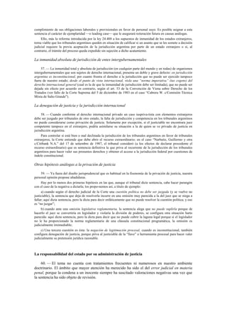 cumplimiento de sus obligaciones laborales y previsionales en favor de personal suyo. Es posible asignar a esta
sentencia el carácter de ejemplaridad —o leading case— que le asegurará reiteración futura en causas análogas.
Ello, más la reforma introducida por la ley 24.488 a los supuestos de inmunidad de los estados extranjeros,
torna viable que los tribunales argentinos queden en situación de calificar si un asunto que se les somete a decisión
judicial requiere la previa aceptación de la jurisdicción argentina por parte de un estado extranjero o si, al
contrario, el trámite del proceso queda expedido sin sujeción a dicho acatamiento.

La inmunidad absoluta de jurisdicción de entes intergubernamentales
57. — La inmunidad total y absoluta de jurisdicción (en cualquier parte del mundo y en todas) de organismos
intergubernamentales que son sujetos de derecho internacional, presenta un doble y grave defecto: en jurisdicción
argentina es inconstitucional, por cuanto frustra el derecho a la jurisdicción que no puede ser ejercido tampoco
fuera de nuestro estado; desde el punto de vista internacional, viola una “norma imperativa” (ius cogens) del
derecho internacional general (cual es la de que la inmunidad de jurisdicción debe ser limitada), que no puede ser
dejada sin efecto por acuerdo en contrario, según el art. 53 de la Convención de Viena sobre Derecho de los
Tratados (ver fallo de la Corte Suprema del 5 de diciembre de 1983 en el caso “Cabrera W. c/Comisión Técnica
Mixta de Salto Grande”).

La denegación de justicia y la jurisdicción internacional
58. — Cuando conforme al derecho internacional privado un caso iuspriva-tista con elementos extranjeros
debe ser juzgado por tribunales de otro estado, la falta de jurisdicción y competencia en los tribunales argentinos
no puede considerarse como privación de justicia. Solamente por excepción, si el justiciable no encontrara juez
competente tampoco en el extranjero, podría asimilarse su situación a la de quien se ve privado de justicia en
jurisdicción argentina.
Para controlar si está bien o mal declinada la jurisdicción de los tribunales argentinos en favor de tribunales
extranjeros, la Corte entiende que debe abrir el recurso extraordinario; en el caso “Narbaitz, Guillermo y otra
c/Citibank N.A.” del 17 de setiembre de 1987, el tribunal consideró (a los efectos de declarar procedente el
recurso extraordinario) que es sentencia definitiva la que priva al recurrente de la jurisdicción de los tribunales
argentinos para hacer valer sus presuntos derechos y obtener el acceso a la jurisdicción federal por cuestiones de
índole constitucional.

Otras hipótesis análogas a la privación de justicia
59. — Ya fuera del diseño jurisprudencial que es habitual en la fisonomía de la privación de justicia, nuestra
personal opinión propone añadiduras.
Hay por lo menos dos primeras hipótesis en las que, aunque el tribunal dicte sentencia, cabe hacer parangón
con el caso de la negativa a dictarla; los propo-nemos así, a título de ejemplo:
a) cuando según el derecho judicial de la Corte una cuestión política no debe ser juzgada (y se vuelve no
justiciable), la sentencia que deja de resolverla incurre en una omisión muy parecida a la del juez que se niega a
fallar; aquí dicta sentencia, pero la dicta para decir enfáticamente que no puede resolver la cuestión política; y eso
es “no juzgar”;
b) cuando ante una omisión legislativa reglamentaria, la sentencia alega que no puede suplirla porque de
hacerlo el juez se convertiría en legislador y violaría la división de poderes, se configura otra situación harto
parecida: aquí dicta sentencia, pero la dicta para decir que no puede cubrir la laguna legal porque si el legislador
no le ha proporcionado la norma reglamentaria de una cláusula constitucional programática, la omisión es
judicialmente irremediable;
c) Una tercera cuestión es ésta: la negación de legitimación procesal, cuando es inconstitucional, también
configura denegación de justicia, porque priva al justiciable de la “llave” o herramienta procesal para hacer valer
judicialmente su pretensión jurídica razonable.

La responsabilidad del estado por su administración de justicia
60. — El tema no cuenta con tratamientos frecuentes ni numerosos en nuestro ambiente
doctrinario. El ámbito que mayor atención ha merecido ha sido el del error judicial en materia
penal, porque la condena a un inocente siempre ha suscitado valoraciones negativas una vez que
la sentencia ha sido objeto de revisión.

 