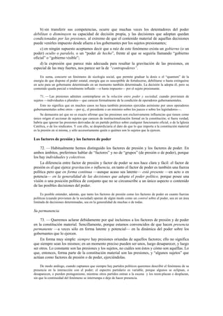 b) sin transferir sus competencias, ocurre que muchas veces los detentadores del poder
debilitan o disminuyen su capacidad de decisión propia, y las decisiones que adoptan quedan
condicionadas por las presiones, al extremo de que el contenido material de aquellas decisiones
puede venirles impuesto desde afuera a los gobernantes por los sujetos presionantes;
c) en ningún supuesto aceptamos decir que a raíz de este fenómeno exista un gobierno (o un
poder) oculto o paralelo, o un “poder de hecho”, frente al que se seguiría llamando “gobierno
oficial” o “gobierno visible”;
d) la expresión que parece más adecuada para resaltar la gravitación de las presiones, en
especial de las muy fuertes, nos parece ser la de “contrapoderes”.
En suma, concurre un fenómeno de sicología social, que permite graduar la dosis o el “quantum” de la
energía de que dispone el poder estatal, energía que es susceptible de fortalecerse, debilitarse o hasta extinguirse
en acto para un gobernante determinado en un momento también determinado. La decisión la adopta él, pero su
contenido queda parcial o totalmente influido —o hasta impuesto— por el sujeto presionante.
71. — Las presiones admiten contemplarse en la relación entre poder y sociedad, cuando provienen de
sujetos —individuales o plurales— que carecen formalmente de la condición de operadores gubernamentales.
Esto no significa que en muchos casos no haya también presiones ejercidas asimismo por unos operadores
gubernamentales sobre otros —por ej., el presidente o un ministro sobre los jueces o sobre los legisladores—.
Se demuestra así que no es exacto afirmar que las presiones son exclusivamente influencias que tienen como
único origen el accionar de sujetos que carecen de institucionalización formal en la constitución; si fuera verdad,
habría que ignorar las presiones derivadas de un partido político sobre cualquier funcionario oficial, o de la Iglesia
Católica, o de los sindicatos. Y con ello, se desperdiciaría el dato de que lo que importa a la constitución material
es la presión en sí misma, y sólo accesoriamente quién o quiénes son lo sujetos que la ejercen.

Los factores de presión y los factores de poder
72. — Habitualmente hemos distinguido los factores de presión y los factores de poder. En
ambos ámbitos, preferimos hablar de “factores” y no de “grupos” (de presión o de poder), porque
los hay individuales y colectivos.
La diferencia entre factor de presión y factor de poder se nos hace clara y fácil: el factor de
presión es el que ejerce gravitación o influencia, en tanto el factor de poder es también una fuerza
política pero que en forma continua —aunque acaso sea latente— está presente —en acto o en
potencia— en la generalidad de las decisiones que adopta el poder político, porque posee una
visión o una posición política de conjunto que no se circunscribe a un único aspecto o contenido
de las posibles decisiones del poder.
Es posible entender, además, que tanto los factores de presión como los factores de poder en cuanto fuerzas
políticas (cuando provienen de la sociedad) operan de algún modo como un control sobre el poder, sea en un área
limitada de decisiones determinadas, sea en la generalidad de muchas o de todas.

Su permanencia
73. — Queremos aclarar debidamente por qué incluimos a los factores de presión y de poder
en la constitución material. Sencillamente, porque estamos convencidos de que hacen presencia
permanente —a veces sólo en forma latente y potencial— en la dinámica del poder sobre los
gobernantes que lo ejercen.
En forma muy simple: siempre hay presiones oriundas de aquellos factores; ello no significa
que siempre sean los mismos; en un momento preciso pueden ser unos, luego desaparecer, y luego
ser otros. Lo constante son las presiones y los sujetos, no cuáles son éstos y cómo son aquéllas. Lo
que, entonces, forma parte de la constitución material son las presiones, y “algunos sujetos” que
actúan como factores de presión o de poder, ejerciéndolas.
De modo análogo, cuando captamos que siempre hay partidos políticos queremos describir el fenómeno de su
presencia en la interacción con el poder; el espectro partidario es variable, porque algunos se eclipsan, o
desaparecen, o pierden protagonismo, mientras otros partidos entran a la escena y los reem-plazan o desplazan,
sin que la continuidad del fenómeno se interrumpa o deje de hacer presencia.

 