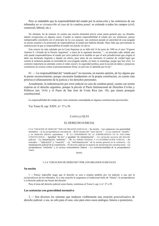 Pero es indudable que la responsabilidad del estado por la actua-ción y las sentencias de sus
tribunales no se circunscribe al caso de la condena penal; se extiende a todos los campos (civil,
comercial, laboral, etc.).
No obstante, ha de tomarse en cuenta una noción elemental previa como pauta general que, no obstante,
admite excepciones en algunos casos. Cuando se imputa responsabilidad al estado por sus sentencias, parece
indispensable conciliarla con el principio de la cosa juzgada; una sentencia pasada en autoridad de cosa juzgada
no presta sustento a la pretensión de responsabilizar al estado por haberla dictado. Hace falta que previamente la
sentencia por la que se responsabiliza al estado sea dejada sin efecto.
Este criterio ha sido señalado por la Corte Suprema en su fallo del 14 de junio de 1988 en el caso “Vignoni
Antonio S. c/Estado de la Nación Argentina”, a tenor de la siguiente doctrina: “…en principio cabe señalar que
sólo puede responsabilizarse al estado por error judicial en la medida en que el acto jurisdiccional que origina el
daño sea declarado ilegítimo y dejado sin efecto, pues antes de ese momento el carácter de verdad legal que
ostenta la sentencia pasada en autoridad de cosa juzgada impide, en tanto se mantenga, juzgar que hay error. Lo
contrario importaría un atentado contra el orden social y la seguridad jurídica, pues la acción de daños y perjuicios
constituiría un recurso contra el pronunciamiento firme, no previsto ni admitido por la ley”.

61. — La responsabilidad del “estado-juez” no necesita, en nuestra opinión, de ley alguna que
le preste reconocimiento, porque encuentra fundamento en la propia constitución, en cuanto ésta
prioriza el afianzamiento de la justicia y los derechos personales.
Actualmente, la indemnización por error judicial en caso de condena penal, cuenta con norma
expresa en el derecho argentino, porque la prevén el Pacto Internacional de Derechos Civiles y
Políticos (art. 14.6) y el Pacto de San José de Costa Rica (art. 10), que tienen jerarquía
constitucional.
La responsabilidad del estado-juez viene asimismo contemplada en algunas constituciones provinciales.

Ver Tomo II, cap. XXIV, nos. 37 a 39.

CAPÍTULO XLVI
EL DERECHO JUDICIAL
I. LA “CREACIÓN DE DERECHO” POR LOS ÓRGANOS JUDICIALES. - Su noción. - Las sentencias con generalidad
normativa. - A) La jurisprudencia vinculatoria. - B) El sistema del “stare decisis”. - C) La sentencia “modelo”
y su imitación ulterior espontánea. - II. LA UNIFORMIDAD DE LA JURISPRUDENCIA EN SU ENCUADRE
CONSTITUCIONAL. - Igualdad “de ley” e igualdad “de interpretación”. - La variación sucesiva del derecho
judicial. - La interpretación “uniforme”. - III. LA NORMA GENERAL Y LA INTERPRETACIÓN JUDICIAL. - Su
concepto. - “Aplicación” y “creación”. - La “individualización” de la norma general en la sentencia. - La
interpretación judicial de la constitución. - El derecho judicial en materia de interpretación constitucional. - La
jurisprudencia “uniforme” y el recurso extraordinario federal. - La constitucionalidad de la jurisprudencia
vinculatoria.

I. LA “CREACION DE DERECHO” POR LOS ORGANOS JUDICIALES

Su noción
1. — Parece imposible negar que el derecho se crea u origina también por vía judicial, o sea, por la
jurisprudencia de los tribunales. Si a esta creación le asignamos el tradicional título de “fuente”, la jurisprudencia
o el derecho judicial son fuente del derecho.
Para el tema del derecho judicial como fuente, remitimos al Tomo I, cap. I, nos. 27 a 29.

Las sentencias con generalidad normativa
2. — Son diversos los sistemas que traducen visiblemente una creación generalizadora de
derecho judicial, o sea, no sólo para el caso, sino para otros casos análogos, futuros o posteriores.

 