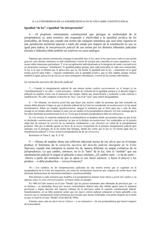 II. LA UNIFORMIDAD DE LA JURISPRUDENCIA EN SU ENCUADRE CONSTITUCIONAL

Igualdad “de ley” e igualdad “de interpretación”
6. — El propósito estrictamente constitucional que persigue la uniformidad de la
jurisprudencia es, para nosotros, dar resguardo y efectividad a la igualdad jurídica de los
justiciables, de forma que cuando una norma (de cualquier naturaleza que sea) tiene vigencia en
una jurisdicción territorial (parcial o total) del estado por imperio de la constitución (o sea, es
igual para todos), la interpretación judicial de esa norma por los distintos tribunales judiciales
(locales o federales) debe también ser uniforme en casos análogos.
Sabemos que nuestra constitución consagra la igualdad ante la ley; pero la ley igual para todos es una norma
general, cuyo destino intrínseco es indi-vidualizarse a través de normas más concretas en casos singulares; o sea,
recaer sobre situaciones particulares. Y si en esa aplicación individualizada se la interpreta de modo contradictorio
en situaciones análogas “simultáneas” la igualdad padece porque, para cada justiciable en cada caso sentenciado,
la ley es lo que el tribunal que la aplica dice que es. De donde la igualdad ante la ley —mantenida en la igual
norma general para todos— requiere completarse con la igualdad jurídica, que es más amplia, porque incluye
también la igual aplicación de esa ley en casos semejantes simultáneos, a través de las normas individuales.

La variación sucesiva del derecho judicial
7. — Cuando la interpretación judicial de una misma norma cambia sucesivamente en el tiempo (y no
“simultáneamente”), no cabe —como principio— hablar de violación de la igualdad, porque si el derecho (legal o
judicial) no pudiera variar con el transcurso del tiempo, habría que inmovilizarlo y sustraerlo a toda reforma o
modificación. No cabe comparar el derecho de “hoy” con el de “ayer” para inferir desigualdades.
8. — No obstante, en materia penal hay que hacer una reserva: todas las personas que han cometido un
mismo delito durante el lapso en que el derecho judicial de la Corte ha considerado inconstitucional a la ley penal
incriminatoria, deben ser tratadas igualitariamente, aunque la sentencia que se dicte para una o más de ellas
recaiga en un tiempo ulterior durante el cual, con un cambio en la jurisprudencia anterior, la Corte sostenga que la
ley antes declarada inconstitucional no lo es. O sea que la primera jurisprudencia debe ser ultraactiva.
Si, a la inversa, la variación temporal de la jurisprudencia se desplaza desde una primera etapa en que la ley
es declarada constitucional a otra posterior en que se la declara inconstitucional, los condenados en la primera
etapa han de merecer la revisión de su sentencia condenatoria y ser absueltos en virtud de la jurisprudencia
posterior. Ello por la debida opción en favor de la mayor benignidad de la primera interpretación judicial (por
analogía con el principio de la ley penal más benigna, dando por cierto que la ley es “la norma legal más su
interpretación judicial”). O sea, la nueva jurisprudencia ha de ser retroactiva.
Remitimos al Tomo I, cap. X, nº 42.

9. — Hemos de ampliar ahora una reflexión adicional acerca de ese efecto que en el tiempo
produce el fenómeno de la variación sucesiva del derecho judicial emergente de la Corte
Suprema, cuando ésta interpreta la misma ley de manera diferente en etapas evolutivas de su
jurisprudencia. Lo que cambia, entonces, no es la “letra” de la ley, sino el “sentido” que esa
interpretación judicial le asigna al aplicarla a casos similares. ¿El cambio surte —o ha de surtir—
efectos a partir del momento en que se opera (o sea, hacia adelante, o hacia el futuro) o los
produce —o debe producirlos— retroactivamente?
10. — Los cambios en las interpretaciones judiciales de una misma norma que se registran en la
jurisprudencia de la Corte son numerosos, así como las oscilaciones sucesivas que, respecto de ciertas leyes, han
alternado declaraciones de inconstitucionalidad y constitucionalidad.
Para detectar si cada sentencia que modifica a la jurisprudencia anterior tiene efecto a partir del cambio o, en
algunos casos, lo surte retroactivamente, es bueno tomar un ejemplo.
En 1986 la Corte sostuvo en el caso “Strada” que los juicios tramitados ante tribunales de provincia que —a
su término— se pretendían llevar por recurso extraordinario federal ante ella, debían agotar antes la instancia
provincial y lograr decisión del superior tribunal de la provincia sobre la cuestión constitucional federal.
Inmediatamente, en un fallo posterior aclaró que ese nuevo criterio judicial solamente se haría aplicable a los
recursos que se interpusieran contra sentencias provinciales que fueran notificadas a las partes después de la fecha
en que se resolvió el caso “Strada” (8 de abril de 1986).
Estamos, pues, ante un efecto hacia el futuro —y no retroactivo— de una jurisprudencia que innovó respecto
de la precedente.

 