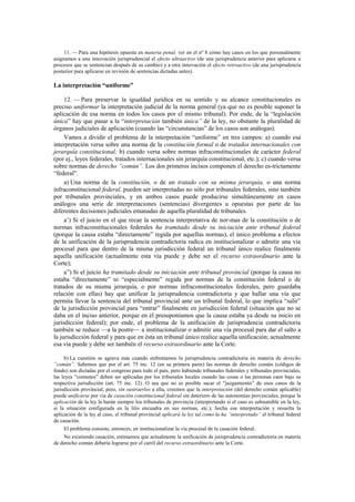 11. — Para una hipótesis opuesta en materia penal, ver en el nº 8 cómo hay casos en los que personalmente
asignamos a una innovación jurisprudencial el efecto ultraactivo (de una jurisprudencia anterior para aplicarse a
procesos que se sentencian después de su cambio) y a otra innovación el efecto retroactivo (de una jurisprudencia
posterior para aplicarse en revisión de sentencias dictadas antes).

La interpretación “uniforme”
12. — Para preservar la igualdad jurídica en su sentido y su alcance constitucionales es
preciso uniformar la interpretación judicial de la norma general (ya que no es posible suponer la
aplicación de esa norma en todos los casos por el mismo tribunal). Por ende, de la “legislación
única” hay que pasar a la “interpretación también única” de la ley, no obstante la pluralidad de
órganos judiciales de aplicación (cuando las “circunstancias” de los casos son análogas).
Vamos a dividir el problema de la interpretación “uniforme” en tres campos: a) cuando esa
interpretación versa sobre una norma de la constitución formal o de tratados internacionales con
jerarquía constitucional; b) cuando versa sobre normas infraconstitucionales de carácter federal
(por ej., leyes federales, tratados internacionales sin jerarquía constitucional, etc.); c) cuando versa
sobre normas de derecho “común”. Los dos primeros incisos componen el derecho es-trictamente
“federal”.
a) Una norma de la constitución, o de un tratado con su misma jerarquía, o una norma
infraconstitucional federal, pueden ser interpretadas no sólo por tribunales federales, sino también
por tribunales provinciales, y en ambos casos puede producirse simultáneamente en casos
análogos una serie de interpretaciones (sentencias) divergentes u opuestas por parte de las
diferentes decisiones judiciales emanadas de aquella pluralidad de tribunales.
a’) Si el juicio en el que recae la sentencia interpretativa de nor-mas de la constitución o de
normas infraconstitucionales federales ha tramitado desde su iniciación ante tribunal federal
(porque la causa estaba “directamente” regida por aquellas normas), el único problema a efectos
de la unificación de la jurisprudencia contradictoria radica en institucionalizar o admitir una vía
procesal para que dentro de la misma jurisdicción federal un tribunal único realice finalmente
aquella unificación (actualmente esta vía puede y debe ser el recurso extraordinario ante la
Corte);
a”) Si el juicio ha tramitado desde su iniciación ante tribunal provincial (porque la causa no
estaba “directamente” ni “especialmente” regida por normas de la constitución federal o de
tratados de su misma jerarquía, o por normas infraconstitucionales federales, pero guardaba
relación con ellas) hay que unificar la jurisprudencia contradictoria y que hallar una vía que
permita llevar la sentencia del tribunal provincial ante un tribunal federal, lo que implica “salir”
de la jurisdicción provincial para “entrar” finalmente en jurisdicción federal (situación que no se
daba en el inciso anterior, porque en él presuponíamos que la causa estaba ya desde su inicio en
jurisdicción federal); por ende, el problema de la unificación de jurisprudencia contradictoria
también se reduce —a la postre— a institucionalizar o admitir una vía procesal para dar el salto a
la jurisdicción federal y para que en ésta un tribunal único realice aquella unificación; actualmente
esa vía puede y debe ser también el recurso extraordinario ante la Corte.
b) La cuestión se agrava más cuando enfrentamos la jurisprudencia contradictoria en materia de derecho
“común”. Sabemos que por el art. 75 inc. 12 (en su primera parte) las normas de derecho común (códigos de
fondo) son dictadas por el congreso para todo el país, pero habiendo tribunales federales y tribunales provinciales,
las leyes “comunes” deben ser aplicadas por los tribunales locales cuando las cosas o las personas caen bajo su
respectiva jurisdicción (art. 75 inc. 12). O sea que no es posible sacar el “juzgamiento” de esos casos de la
jurisdicción provincial; pero, sin sustraerlos a ella, creemos que la interpretación (del derecho común aplicable)
puede unificarse por vía de casación constitucional federal sin deterioro de las autonomías provinciales, porque la
aplicación de la ley la harán siempre los tribunales de provincia (interpretando si el caso es subsumible en la ley,
si la situación configurada en la litis encuadra en sus normas, etc.); hecha esa interpretación y resuelta la
aplicación de la ley al caso, el tribunal provincial aplicará la ley tal como la ha “interpretado” el tribunal federal
de casación.
El problema consiste, entonces, en institucionalizar la vía procesal de la casación federal.
No existiendo casación, estimamos que actualmente la unificación de jurisprudencia contradictoria en materia
de derecho común debería lograrse por el carril del recurso extraordinario ante la Corte.

 