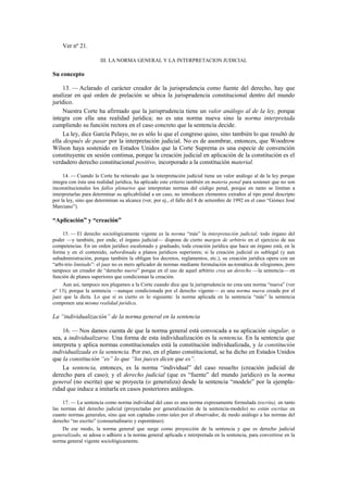 Ver nº 21.
III. LA NORMA GENERAL Y LA INTERPRETACION JUDICIAL

Su concepto
13. — Aclarado el carácter creador de la jurisprudencia como fuente del derecho, hay que
analizar en qué orden de prelación se ubica la jurisprudencia constitucional dentro del mundo
jurídico.
Nuestra Corte ha afirmado que la jurisprudencia tiene un valor análogo al de la ley, porque
integra con ella una realidad jurídica; no es una norma nueva sino la norma interpretada
cumpliendo su función rectora en el caso concreto que la sentencia decide.
La ley, dice García Pelayo, no es sólo lo que el congreso quiso, sino también lo que resultó de
ella después de pasar por la interpretación judicial. No es de asombrar, entonces, que Woodrow
Wilson haya sostenido en Estados Unidos que la Corte Suprema es una especie de convención
constituyente en sesión continua, porque la creación judicial en aplicación de la constitución es el
verdadero derecho constitucional positivo, incorporado a la constitución material.
14. — Cuando la Corte ha reiterado que la interpretación judicial tiene un valor análogo al de la ley porque
integra con ésta una realidad jurídica, ha aplicado este criterio también en materia penal para sostener que no son
inconstitucionales los fallos plenarios que interpretan normas del código penal, porque en tanto se limitan a
interpretarlas para determinar su aplicabilidad a un caso, no introducen elementos extraños al tipo penal descripto
por la ley, sino que determinan su alcance (ver, por ej., el fallo del 8 de setiembre de 1992 en el caso “Gómez José
Marciano”).

“Aplicación” y “creación”
15. — El derecho sociológicamente vigente es la norma “más” la interpretación judicial; todo órgano del
poder —y también, por ende, el órgano judicial— dispone de cierto margen de arbitrio en el ejercicio de sus
competencias. En un orden jurídico escalonado y graduado, toda creación jurídica que hace un órgano está, en la
forma y en el contenido, subordinada a planos jurídicos superiores; si la creación judicial es sublegal (y aun
subadministración, porque también la obligan los decretos, reglamentos, etc.), su creación jurídica opera con un
“arbi-trio limitado”: el juez no es mero aplicador de normas mediante formulación au-tomática de silogismos, pero
tampoco un creador de “derecho nuevo” porque en el uso de aquel arbitrio crea un derecho —la sentencia— en
función de planos superiores que condicionan la creación.
Aun así, tampoco nos plegamos a la Corte cuando dice que la jurisprudencia no crea una norma “nueva” (ver
nº 13), porque la sentencia —aunque condicionada por el derecho vigente— es una norma nueva creada por el
juez que la dicta. Lo que sí es cierto es lo siguiente: la norma aplicada en la sentencia “más” la sentencia
componen una misma realidad jurídica.

La “individualización” de la norma general en la sentencia
16. — Nos damos cuenta de que la norma general está convocada a su aplicación singular, o
sea, a individualizarse. Una forma de esta individualización es la sentencia. En la sentencia que
interpreta y aplica normas constitucionales está la constitución individualizada, y la constitución
individualizada es la sentencia. Por eso, en el plano constitucional, se ha dicho en Estados Unidos
que la constitución “es” lo que “los jueces dicen que es”.
La sentencia, entonces, es la norma “individual” del caso resuelto (creación judicial de
derecho para el caso); y el derecho judicial (que es “fuente” del mundo jurídico) es la norma
general (no escrita) que se proyecta (o generaliza) desde la sentencia “modelo” por la ejemplaridad que induce a imitarla en casos posteriores análogos.
17. — La sentencia como norma individual del caso es una norma expresamente formulada (escrita), en tanto
las normas del derecho judicial (proyectadas por generalización de la sentencia-modelo) no están escritas en
cuanto normas generales, sino que son captadas como tales por el observador, de modo análogo a las normas del
derecho “no escrito” (consuetudinario y espontáneo).
De ese modo, la norma general que surge como proyección de la sentencia y que es derecho judicial
generalizado, se adosa o adhiere a la norma general aplicada e interpretada en la sentencia, para convertirse en la
norma general vigente sociológicamente.

 