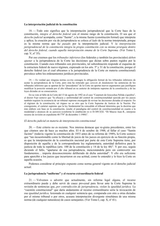 La interpretación judicial de la constitución
18. — Todo esto significa que la interpretación jurisprudencial que la Corte hace de la
constitución, integra el derecho federal con el mismo rango de la constitución. O sea que el
derecho judicial acompaña, como “fuente”, a la misma fuente (constitución formal) que interpreta
y aplica; la creación por vía de jurisprudencia se coloca al lado de la norma interpretada, porque
es la misma norma que ha pasado por la interpretación judicial. Y la interpretación
jurisprudencial de la constitución integra la propia constitución con su misma jerarquía dentro
del derecho federal, cuando aquella interpretación emana de la Corte Suprema. (Ver Tomo I,
cap. V, nº 35).
Por eso creemos que los tribunales inferiores (los federales y también los provinciales) deben
ajustar a la jurisprudencia de la Corte las decisiones que dictan sobre puntos regidos por la
constitución. Cuando esos tribunales son provinciales, tal subordinación responde al esquema de
la estructura federal de nuevo régimen, expresado en los arts. 5º y 31 de la constitución, porque el
derecho federal (en el cual ubicamos a la jurisprudencia de la Corte en materia constitucional)
prevalece sobre los ordenamientos jurídicos provinciales.
19. — Es verdad que ninguna norma escrita consagra la obligación formal de los tribunales inferiores de
acatar la jurisprudencia de la Corte, pero ésta ha reiterado que carecen de fundamento las sentencias de los
tribunales inferiores que se apartan de los “precedentes” de la Corte sin aportar nuevos argumentos que justifiquen
modificar la posición sentada por el alto tribunal en su carácter de intérprete supremo de la constitución y de las
leyes dictadas en su consecuencia.
En su voto al fallo de la Corte del 13 de agosto de 1992 en el caso “Carpineti de Goicochea Nélida s/quiebra”,
el doctor Fayt sostuvo que “la eficacia y uniformidad del control de constitucionalidad ejercida por los jueces
también requiere la existencia de un tribunal supremo encargado de revisar las decisiones dictadas al respecto. En
el régimen de la constitución, tal órgano no es otro que la Corte Suprema de Justicia de la Nación. Por
consiguiente, el carácter supremo que la ley fundamental ha concedido al tribunal determina que la doctrina que
éste elabore con base en la constitución, resulte el paradigma del control de constitucionalidad en cuanto a la
modalidad y alcances de su ejercicio (conforme lo establecido in re D-309.XXI. “Di Mascio Juan R., interpone
recurso de revisión en expediente 40.779” de diciembre 1-1988)”.

El derecho judicial en materia de interpretación constitucional
20. — Este criterio no es reciente. Nos interesa destacar que re-gistra precedentes, entre los
que citamos uno de hace ya muchos años. El 6 de octubre de 1948, al fallar el caso “Santín
Jacinto” (todavía vigente la constitución de 1853 antes de su reforma de 1949), la Corte sostuvo
que “tan incuestionable como la libertad de juicio de los jueces en ejercicio de su función propia,
es que la interpretación de la constitución nacional por parte de esta Corte Suprema tiene, por
disposición de aquélla y de la correspondiente ley reglamentaria, autoridad definitiva para la
justicia de toda la república (arts. 100 de la constitución y 14 de la ley 48)”. Y por eso, seguía
diciendo el fallo, “apartarse de esa jurisprudencia, mencionándola pero sin controvertir sus
fundamentos… importa desconocimiento deliberado de dicha autoridad”. Y ello era suficiente
para apercibir a los jueces que incurrieron en esa actitud, como lo entendió y lo hizo la Corte en
aquella ocasión.
Podemos considerar al principio expuesto como norma general vigente en el derecho judicial
actual.
La jurisprudencia “uniforme” y el recurso extraordinario federal
21. — Volvemos a advertir que actualmente, sin reforma legal alguna, el recurso
extraordinario puede y debe servir de cauce pro-cesal para llevar ante la Corte Suprema la
revisión de sentencias que, por contradicción de jurisprudencia, violan la igualdad jurídica. La
“cuestión constitucional” que daría andamiento al recurso extraordinario sería la invocación de
esa igualdad jurídica, lesionada en cualquier sentencia que, comparada con otra u otras dictadas
por el mismo tribunal o por otros, acusara interpretación divergente simultánea de una misma
norma (de cualquier naturaleza) de casos semejantes. (Ver Tomo I, cap. X, nº 41).

 
