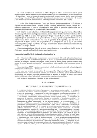 22. — Vale recordar que la constitución de 1949 —abrogada en 1956— estableció en su art. 95 que “la
interpretación que la Corte Suprema de Justicia haga de los artículos de la constitución por recurso extraordinario,
y de los códigos y leyes por recurso de casación, será aplicada obligatoriamente por los jueces y tribunales
nacionales y provinciales. Una ley reglamentará el procedimiento para los recursos extraordinarios y de casación,
y para obtener la revisión de la jurisprudencia”. (Dicha ley nunca fue dictada entre 1949 y 1956.)

23. — Un fallo aislado de nuestra Corte, que data del 30 de noviembre de 1953 (durante la
vigencia de la constitución de 1949) en el caso “Goeschy Alejandro c/Astengo Enrique S.A.”,
consideró procedente el recurso extraordinario para tutelar la garantía constitucional de la
igualdad comprometida por la jurisprudencia contradictoria.
Este criterio, al cual adherimos, no ha contado después con aco-gida favorable, y ha quedado
descartado por la misma Corte poste-riormente. Como indicio de ello, la sentencia dictada el 7 de
diciembre de 1955 en el caso “Rovegno Pedro Jorge c/Ducilo S.A.”, sostuvo que la igualdad
asegurada por la constitución es la igualdad “ante la ley”, y que la desigualdad derivada de la
existencia de fallos contradictorios no viola la garantía de la igualdad, que no obsta a la
desigualdad de hecho cuando ésta es producto de la interpretación de la ley en una similar
situación jurídica, porque la potestad de juzgar incumbe a los diversos tribunales al aplicar la ley
conforme a su propio criterio.
Como consecuencia de ello, el recurso extraordinario no es actualmente hábil, según la
Corte, para lograr la unificación de jurisprudencia divergente.
La constitucionalidad de la jurisprudencia vinculatoria
24. — Cuando reivindicamos que en determinados casos una sentencia debe ser de aplicación obligatoria con
carácter general (ver para las modalidades posibles los nos. 2 a 5) surge en seguida un argumento que no nos
convence. Se suele decir que aquel efecto general viola la división de poderes, porque solamente las leyes tienen
carácter de normas “generales y obligatorias”; una sentencia, por ende, no podría imitar la naturaleza material de
la ley.
Como ya en el cap. XXXV expusimos nuestro criterio sobre la naturaleza o sustancia de la función legislativa
(nos. 3/4), ahora nos limitaremos a afirmar que:
a) si acaso una sentencia reviste carácter de norma general y obligatoria, tal generalidad obligatoria es
solamente un efecto o consecuencia de la sentencia, que no hace a su esencia y que no altera ni desvirtúa la
naturaleza que toda sentencia tiene como norma individual; a) por ende, tal sentencia no implica ejercicio de la
función legislativa, ni vulnera la división de poderes; no hay, pues, inconstitucionalidad;
b) de ahí que los fallos llamados “plenarios” no sean inconstitucionales.

CAPÍTULO XLVII
EL CONTROL Y LA JURISDICCION CONSTITUCIONALES
I. LA JURISDICCIÓN CONSTITUCIONAL. - Su concepto. - Las sentencias constitucionales. - La jurisdicción
constitucional en el derecho constitucional argentino. - El sentido histórico de la jurisdicción constitucional y
el art. 31 de la constitución. - Lineamiento de los fines y del contenido de la jurisdicción constitucional. - La
cuestión constitucional (federal, provincial y mixta). - La titularidad de un derecho y la legitimación procesal.
- Las cuestiones constitucionales provinciales conexas con una cuestión federal. - La dene-gatoria de
juzgamiento de cuestiones constitucionales (federales o provinciales) en jurisdicción provincial. - La
jurisdicción federal y la provincial en la decisión de las cuestiones constitucionales. - Algunos aspectos
trascendentes del control constitucional. - A) Los derechos humanos. - B) La razona-bilidad. - C) La
inconstitucionalidad consumada en la “interpretación” y “aplicación” de una norma. - D) El juicio de
previsibilidad sobre los efectos del control constitucional. - E) Los “efectos” de las normas. - La prohibición
legal del control constitucional. - II. EL CONTROL DE CONSTITUCIONALIDAD SIN PETICIÓN DE PARTE. - Los
problemas preliminares. - El juez y las partes en el caso judiciable: el “iura novit curia”. - El control de
constitucionalidad y la interpretación y aplicación del derecho al caso. - El equilibrio de poderes y el control
“de oficio”. - La presunción de legitimidad de los actos estatales y el control “de oficio”. - El principio de
congruencia, la arbitrariedad por sentencia “extrapetita”, y el control “de oficio”. - El control “de oficio” no
viola la defensa en juicio. - El control de oficio por los tribunales provinciales. - El control “de oficio” según
las vías procesales. - III. POSIBLES AMPLIACIONES DEL CONTROL DE CONSTITUCIONALIDAD. - “Causa” judicial
y “caso contencioso”. - Las acciones de inconstitucionalidad. - La acción declarativa de inconstitucionalidad
“pura”. - La diferencia con la acción popular. - La inserción posible de la acción declarativa de
inconstitucionalidad pura en nuestro sistema. - La acción declarativa de certeza. - La abrogación de leyes
inconstitucionales por efecto de una sentencia declarativa de su inconstitucionalidad. - La teoría del legislador
negativo. - El derecho público provincial. - El sometimiento voluntario a un régimen jurídico. - El control

 