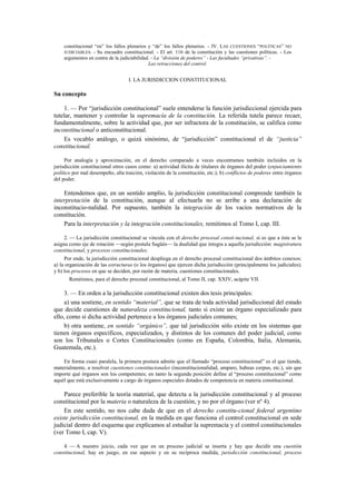 constitucional “en” los fallos plenarios y “de” los fallos plenarios. - IV. LAS CUESTIONES “POLÍTICAS” NO
JUDICIABLES. - Su encuadre constitucional. - El art. 116 de la constitución y las cuestiones políticas. - Los
argumentos en contra de la judiciabilidad. - La “división de poderes” - Las facultades “privativas”. Las retracciones del control.

I. LA JURISDICCION CONSTITUCIONAL

Su concepto
1. — Por “jurisdicción constitucional” suele entenderse la función jurisdiccional ejercida para
tutelar, mantener y controlar la supremacía de la constitución. La referida tutela parece recaer,
fundamentalmente, sobre la actividad que, por ser infractora de la constitución, se califica como
inconstitucional o anticonstitucional.
Es vocablo análogo, o quizá sinónimo, de “jurisdicción” constitucional el de “justicia”
constitucional.
Por analogía y aproximación, en el derecho comparado a veces encontramos también incluidos en la
jurisdicción constitucional otros casos como: a) actividad ilícita de titulares de órganos del poder (enjuiciamiento
político por mal desempeño, alta traición, violación de la constitución, etc.); b) conflictos de poderes entre órganos
del poder.

Entendemos que, en un sentido amplio, la jurisdicción constitucional comprende también la
interpretación de la constitución, aunque al efectuarla no se arribe a una declaración de
inconstitucio-nalidad. Por supuesto, también la integración de los vacíos normativos de la
constitución.
Para la interpretación y la integración constitucionales, remitimos al Tomo I, cap. III.
2. — La jurisdicción constitucional se vincula con el derecho procesal consti-tucional, si es que a éste se le
asigna como eje de rotación —según postula Sagüés— la dualidad que integra a aquella jurisdicción: magistratura
constitucional, y procesos constitucionales.
Por ende, la jurisdicción constitucional despliega en el derecho procesal constitucional dos ámbitos conexos:
a) la organización de las estructuras (o los órganos) que ejercen dicha jurisdicción (principalmente los judiciales);
y b) los procesos en que se deciden, por razón de materia, cuestiones constitucionales.
Remitimos, para el derecho procesal constitucional, al Tomo II, cap. XXIV, acápite VII.

3. — En orden a la jurisdicción constitucional existen dos tesis principales:
a) una sostiene, en sentido “material”, que se trata de toda actividad jurisdiccional del estado
que decide cuestiones de naturaleza constitucional, tanto si existe un órgano especializado para
ello, como si dicha actividad pertenece a los órganos judiciales comunes;
b) otra sostiene, en sentido “orgánico”, que tal jurisdicción sólo existe en los sistemas que
tienen órganos específicos, especializados, y distintos de los comunes del poder judicial, como
son los Tribunales o Cortes Constitucionales (como en España, Colombia, Italia, Alemania,
Guatemala, etc.).
En forma cuasi paralela, la primera postura admite que el llamado “proceso constitucional” es el que tiende,
materialmente, a resolver cuestiones constitucionales (inconstitucionalidad, amparo, habeas corpus, etc.), sin que
importe qué órganos son los competentes; en tanto la segunda posición define al “proceso constitucional” como
aquél que está exclusivamente a cargo de órganos especiales dotados de competencia en materia constitucional.

Parece preferible la teoría material, que detecta a la jurisdicción constitucional y al proceso
constitucional por la materia o naturaleza de la cuestión, y no por el órgano (ver nº 4).
En este sentido, no nos cabe duda de que en el derecho constitu-cional federal argentino
existe jurisdicción constitucional, en la medida en que funciona el control constitucional en sede
judicial dentro del esquema que explicamos al estudiar la supremacía y el control constitucionales
(ver Tomo I, cap. V).
4. — A nuestro juicio, cada vez que en un proceso judicial se inserta y hay que decidir una cuestión
constitucional, hay en juego, en ese aspecto y en su recíproca medida, jurisdicción constitucional, proceso

 