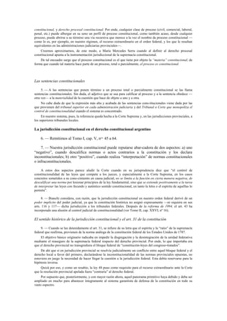 constitucional, y derecho procesal constitucional. Por ende, cualquier clase de proceso (civil, comercial, laboral,
penal, etc.) puede albergar en su seno un perfil de proceso constitucional, como también acaso, desde cualquier
proceso, puede abrirse a su término una vía recursiva que merece a la vez el nombre de proceso constitucional —
como lo es, por ejemplo, en nuestro régimen, el recurso extraordinario en el orden federal, y los que le resultan
equivalentes en las administraciones judiciarias provinciales—.
Creemos aproximarnos, de este modo, a María Mercedes Serra cuando al definir al derecho procesal
constitucional apunta a la instrumentación jurisdiccional de la supremacía constitucional.
De tal encuadre surge que el proceso constitucional es el que tiene por objeto la “materia” constitucional, de
forma que cuando tal materia hace parte de un proceso, total o parcialmente, el proceso es constitucional.

Las sentencias constitucionales
5. — A las sentencias que ponen término a un proceso total o parcialmente constitucional se las llama
sentencias constitucionales. Sin duda, el adjetivo que se usa para calificar al proceso y a la sentencia obedece —
otra vez— a la materialidad de la cuestión que hace de objeto a uno y a otra.
No cabe duda de que la expresión más alta y acabada de las sentencias cons-titucionales viene dada por las
que provienen del tribunal superior en cada administración judiciaria y del Tribunal o Corte que monopoliza el
control de constitucionalidad cuando el sistema es concentrado.
En nuestro sistema, pues, la referencia queda hecha a la Corte Suprema y, en las jurisdicciones provinciales, a
los superiores tribunales locales.

La jurisdicción constitucional en el derecho constitucional argentino
6. — Remitimos al Tomo I, cap. V, nos. 45 a 64.
7. — Nuestra jurisdicción constitucional puede reputarse abar-cadora de dos aspectos: a) uno
“negativo”, cuando descalifica normas o actos contrarios a la constitución y los declara
inconstitucionales; b) otro “positivo”, cuando realiza “interpretación” de normas constitucionales
o infraconstitucionales.
A estos dos aspectos parece aludir la Corte cuando en su jurisprudencia dice que “el control de
constitucionalidad de las leyes que compete a los jueces, y especialmente a la Corte Suprema, en los casos
concretos sometidos a su cono-cimiento en causa judicial, no se limita a la función en cierta manera negativa, de
descalificar una norma por lesionar principios de la ley fundamental, sino que se extiende positivamente a la tarea
de interpretar las leyes con fecundo y auténtico sentido constitucional, en tanto la letra o el espíritu de aquéllas lo
permita”.
8. — Bianchi considera, con razón, que la jurisdicción constitucional en nuestro orden federal derivó de un
poder implícito del poder judicial, ya que la constitución histórica no asignó expresamente —ni siquiera en sus
arts. 116 y 117— dicha jurisdicción a los tribunales federales. Después de la reforma de 1994, el art. 43 ha
incorporado una alusión al control judicial de constitucionalidad (ver Tomo II, cap. XXVI, nº 16).

El sentido histórico de la jurisdicción constitucional y el art. 31 de la constitución
9. — Cuando se lee detenidamente el art. 31, se infiere de su letra que el espíritu y la “ratio” de la supremacía
federal que reafirma, provienen de la norma análoga de la constitución federal de los Estados Unidos de 1787.
El objetivo básico originario radicaba en impedir la disgregación y la desintegración de la unidad federativa
mediante el reaseguro de la supremacía federal respecto del derecho provincial. Por ende, lo que importaba era
que el derecho provincial no transgrediera el bloque federal de “constitución-leyes del congreso-tratados”.
De ahí que si en jurisdicción provincial se resolvía judicialmente un conflicto entre aquel bloque federal y el
derecho local a favor del primero, declarándose la inconstitucionalidad de las normas provinciales opuestas, no
estuviera en juego la necesidad de hacer llegar la cuestión a la jurisdicción federal. Esta debía reservarse para la
hipótesis inversa.
Quizá por eso, y como un resabio, la ley 48 puso como requisito para el recurso extraordinario ante la Corte
que la resolución provincial apelada fuera “contraria” al derecho federal.
Por supuesto que, posteriormente, y con mayor razón ahora, aquel panorama primitivo haya debido y deba ser
ampliado en mucho para abastecer íntegramente al sistema garantista de defensa de la constitución en todo su
vasto espectro.

 