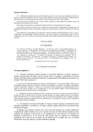 Nuestra valoración
74. — Globalmente podemos decir que en la medida en que el fin y los medios que emplean los factores de
presión y los factores de poder sean lícitos, las presiones significan un medio de gravitación o influencia que no
parece disvalioso. Las excepciones que nos merecen un juicio negativo de valor son, por ejemplo:
a) las presiones que se ejercen sobre el poder judicial, porque los jueces deben estar siempre exentos de
interferencias en el ejercicio de su función;
b) la excesiva concentración o acumulación de poder (social) en un determinado sector o grupo;
c) la corporativización que pulveriza a la sociedad con una atomización o fragmentación de grupos que, sin
solidaridad convergente al bien común público, pugnan por su propio interés sectorial y fracturan el consenso de
base;
d) la propensión o proclividad que por parte de los mismos operadores gubernamentales los lleva a veces a
congraciarse con determinados factores de presión o de poder, internos o internacionales, para lo cual la
complacencia los lleva a conferir a las decisiones del poder un contenido satisfactorio para aqué-llos y para sus
intereses.

CAPÍTULO XXXI
EL CONGRESO
I. EL “ÓRGANO” CONGRESO. - El “poder legislativo”. - La reforma de 1994. - La representación política. - La
“representatividad”. - El bicamarismo. - El bicamarismo en las legislaturas provinciales. - La pertenencia de
las bancas del congreso. - Las bancas de los senadores. - La Auditoría. General y el Defensor del Pueblo. - II.
LA CÁMARA DE DIPUTADOS. - El número de diputa-dos. - La interpretación de los arts. 45 y 46: el mínimo de
“dos” diputados por jurisdicción. - La elección, los requisitos, y la duración de los diputados. - III. LA
CÁMARA DE SENADORES. - Su integración. - La elección, los requisitos y la duración de los senadores. - El
período transitorio posterior a la reforma de 1994. - El vicepresidente de la república. - IV. LAS
INCOMPATIBILIDADES Y
LA REMUNERACIÓN DE LOS LEGISLADORES.

I. EL “ORGANO” CONGRESO

El “poder legislativo”
1. — Nuestra constitución formal comienza el articulado dedicado a la parte orgánica o
derecho constitucional del poder con las normas sobre el congreso, encabezando la sección
primera del título primero (Gobierno federal) de la segunda parte (Autoridades de la Nación) con
el rótulo “Del Poder Legislativo”.
La constitución ha querido denominar al congreso “poder legislativo”, con lo que la palabra “poder” aquí y
así empleada, más que connotar una “función” del poder, está mentando a un “órgano”. Ese órgano —llamado por
la misma constitución “congreso”— detenta con exclusividad la función legislativa en sentido material, pero no
agota en ella todo el cúmulo de sus competencias, en las que también aparece función administrativa,
ocasionalmente función jurisdiccional, y actividad política.
2. — Después de dictada la constitución de 1853, el congreso constituyente se mantuvo en sesiones hasta el 7
de mayo de 1854, en que por ley de esa fecha se declaró disuelto. El congreso federal sesionó en la ciudad de
Paraná, dictando la ley nº 1 el 5 de noviembre de 1854, y la 292 el 29 de setiembre de 1861. Instalado en Buenos
Aires, las leyes comenzaron a numerarse de nuevo a partir de la nº 1, que data del 3 de junio de 1862, siguiendo el
orden correlativo hasta la actualidad.

3. — El congreso es un órgano del poder. Es órgano colegiado, porque se compone de varios
individuos (diputados y senadores), y es órgano complejo porque cada una de sus cámaras tiene
naturaleza de órgano.
Aceptando esta categoría, decimos que: a) los actos del congreso que exigen competencia
compartida de ambas cámaras, son actos complejos (el acto de cada cámara compone al acto
complejo del congreso); a estos actos, y a la competencia en cuyo ejercicio se cum-plen, los
llamamos congresionales; b) los actos de cada cámara que no requieren la competencia
compartida de la otra son actos simples de la cámara que los cumple; por eso, no pueden
denominarse actos del congreso, ni tienen naturaleza compleja.

 