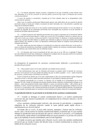 13. — Un aspecto importante, aunque se presta a confusiones en las que el deslinde se torna muchas veces
muy dificultoso, es el de las cuestiones de derecho público provincial que rozan o involucran una cuestión
constitucional federal.
A veces, tal cuestión es reconocida y asumida por la Corte echando mano de su jurisprudencia sobre
arbitrariedad de sentencia.
Otras veces, la cuestión constitucional federal puede aparecer más nítida dentro de una cuestión de derecho
provincial, porque se tienen por violados, en perjuicio de parte interesada, uno o más derechos o garantías que
surgen de la constitución federal.
Cuando hay duda seria acerca de si una cuestión constitucional provincial contiene a la vez una federal, el
principio de resguardo de las autonomías provinciales hace aconsejable que el proceso se de por fenecido en
jurisdicción del poder judicial provincial.
14. — Cuando en procesos ante tribunales provinciales está en juego la supremacía de la constitución federal,
ningún sistema provincial puede impedir o cohibir que a través de la vía incidental o indirecta se plantee ante sus
tribu-nales locales una cuestión constitucional federal. Como dice Emilio A. Ibarlucía, el sistema jurisdiccional
difuso, que es propio del orden federal, no significa que solamente se aplica en causas que tramitan ante el poder
judicial federal, sino también en orden a la supremacía constitucional federal en cualquier causa pendiente ante
tribunales provinciales.
Por ende, cuando una provincia adopta en su jurisdicción un sistema de control directo por vía de acción, o
acaso un sistema de jurisdicción concentrada, no puede inhibir el planteo de cuestiones constitucionales federales
por vía indirecta y por sistema difuso ante sus tribunales locales.
15. — Es elocuente citar la nueva constitución de San Juan, que en su art. 208, inc. c) apartado 6º dispone
que todo tribunal provincial tiene competencia y obligación en cualquier tipo de causa para resolver las cuestiones
constitucionales de naturaleza federal incluidas en las mismas.

La denegatoria de juzgamiento de cuestiones constitucionales (federales o provinciales) en
jurisdicción provincial
16. — Hay un punto conexo con lo antes explicado, que también merece atención.
Si está suficientemente claro que los tribunales provinciales no pueden omitir la decisión de cuestiones
federales en los procesos en los que quedan inte-gradas, hay que ver ahora si pueden —o no— omitir la decisión
de cuestiones constitucionales estrictamente provinciales.
Existe la tentación de afirmar que, al no estar comprometida en ellas una cuestión federal, aquella obligación
decisoria no existe o, más bien, queda reservada únicamente a lo que dispone el derecho provincial.
Tal respuesta generalizada no es correcta. Lo decimos con el respaldo de la jurisprudencia de la Corte
Suprema. Por ello, cuando los tribunales provinciales declinan decidir cuestiones constitucionales alojadas en un
proceso —tanto sean puramente locales cuanto federales o, acaso, con mixtura de ambas— cabe sostener que el
problema se vuelve constitucional federal en la medida en que la denegatoria de juzgamiento configure privación
de justicia o, lo equivalente a ella: violación del derecho de acceder a un tribunal judicial (derecho a la jurisdicción
que, aun cuando se pretenda ejercer en cuestiones exclusivamente provinciales, emana de la constitución federal).

La jurisdicción federal y la provincial en la decisión de las cuestiones constitucionales
17. — Cuando se distingue el control constitucional federal y el control constitucional
provincial, hay que encarar la jurisdicción y la competencia de los tribunales federales y de los
tribunales locales.
a) Las cuestiones constitucionales federales sólo provocan la juris-dicción y competencia
originarias de los tribunales federales cuando la causa judicial queda regida directa e
inmediatamente por derecho federal.
b) Cuando ello no ocurre, el juicio debe iniciarse, tramitarse y fenecer ante los tribunales
locales; pero, a fin de resolver la cuestión constitucional federal, es menester que: b’) esa cuestión
obtenga en jurisdicción local una decisión del superior tribunal de la provincia, y b”) producida
su intervención, quede abierta la posibilidad última de acceso posterior a la jurisdicción federal
(que se da mediante el recurso extraordinario ante la Corte Suprema).
c) Cuando en juicios que tramitan ante tribunales locales existe una cuestión constitucional
provincial que no excede el marco del derecho local, el control constitucional se recluye en el
ámbito de los tribunales locales.

 
