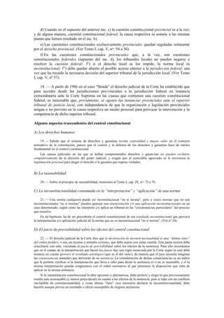 d) Cuando en el supuesto del anterior inc. c) la cuestión constitu-cional provincial es a la vez,
y de alguna manera, cuestión constitucional federal, la causa respectiva se somete a las mismas
pautas que hemos reseñado en el inc. b).
e) Las cuestiones constitucionales exclusivamente provinciales quedan reguladas solamente
por el derecho provincial. (Ver Tomo I, cap. V, nos. 54 a 56).
f) En las cuestiones constitucionales provinciales que, a la vez, son cuestiones
constitucionales federales (supuesto del inc. d), los tribunales locales no pueden negarse a
resolver la cuestión federal; f’) si el derecho local se los impide, la norma local es
inconstitucional; f”) debe quedar abierto el posible acceso ulterior a la jurisdicción federal, una
vez que ha recaído la necesaria decisión del superior tribunal de la jurisdicción local. (Ver Tomo
I, cap. V, nº 57).
18. — A partir de 1986 en el caso “Strada” el derecho judicial de la Corte ha establecido que
para acceder desde las jurisdicciones pro-vinciales a la jurisdicción federal en instancia
extraordinaria ante la Corte Suprema en las causas que contienen una cuestión constitucional
federal, es inexorable que, previamente, se agoten las instancias provinciales ante el superior
tribunal de justicia local, con independencia de que la organización y legislación provinciales
tengan o no previsto en la causa respectiva un medio procesal para provocar la intervención y la
competencia de dicho superior tribunal.
Algunos aspectos trascendentes del control constitucional
A) Los derechos humanos
19. — Sabido que el sistema de derechos y garantías reviste centralidad y mayor valor en el contexto
normativo de la constitución, parece que el control y la defensa de los derechos y garantías hace de núcleo
fundamental en el control constitucional.
Las causas judiciales en las que se hallan comprometidos derechos y garan-tías no pueden excluirse
compulsivamente de la decisión del poder judicial, y exigen que al justiciable agraviado se le reconozca la
legitimación procesal para alegar el derecho o la garantía que supone violados.

B) La razonabilidad
20. — Sobre el principio de razonabilidad, remitimos al Tomo I, cap. IX, nos. 73 a 78.

C) La inconstitucionalidad consumada en la “interpretación” y “aplicación” de una norma
21. — Una norma cualquiera puede ser inconstitucional “en sí misma”, pero a veces normas que no son
inconstitucionales “en sí mismas” pueden aparejar una interpretación y/o una aplicación inconstitucionales en un
caso determinado, según cómo las interpreta y/o aplica un tribunal en las “circunstancias particulares” del proceso
que resuelve.
En tal hipótesis, ha de ser procedente el control constitucional de ese resultado inconstitucional que provoca
la interpretación y/o aplicación judicial de la norma que no es inconstitucional “en sí misma”. (Ver nº 24).

D) El juicio de previsibilidad sobre los efectos del control constitucional
22. — El derecho judicial de la Corte dice que la declaración de inconsti-tucionalidad es una “última ratio”
del orden jurídico, o sea, un recurso o remedio extremo, que debe usarse con suma cautela. Esta pauta rectora debe
conciliarse con otra, vinculada al juicio de previsibilidad sobre los efectos de la sentencia. Para ello recordemos
que en el campo de la interpretación que hacen los jueces hay una regla enunciada por la Corte según la cual debe
tomarse en cuenta (prever) el resultado axiológico (que es el del valor), de manera que el juez necesita imaginar
las consecuencias naturales que derivarán de su sentencia. La consideración de dichas consecuencias es un índice
que le permite verificar si la interpretación que lleva a cabo para dictar la sentencia es o no es razonable, y si la
misma interpretación guarda congruencia con el orden normativo al que pertenece la disposición que trata de
aplicar en la misma sentencia.
Si la interpretación constitucional le abre opciones y alternativas, debe preferir y elegir la que previsoramente
resulte más aconsejable (y menos perju-dicial) en cuanto a los efectos de la sentencia; pero si topa con un conflicto
ine-ludible de constitucionalidad, y como última “ratio” cree necesario declarar la inconstitucionalidad, debe
hacerlo aunque prevea un resultado o efecto susceptible de originar perjuicios.

 