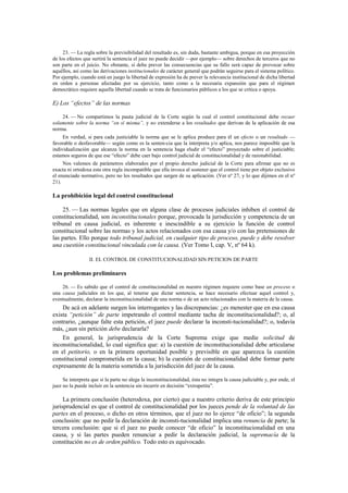 23. — La regla sobre la previsibilidad del resultado es, sin duda, bastante ambigua, porque en esa proyección
de los efectos que surtirá la sentencia el juez no puede decidir —por ejemplo— sobre derechos de terceros que no
son parte en el juicio. No obstante, sí debe prever las consecuencias que su fallo será capaz de provocar sobre
aquéllos, así como las derivaciones institucionales de carácter general que podrán seguirse para el sistema político.
Por ejemplo, cuando está en juego la libertad de expresión ha de prever la relevancia institucional de dicha libertad
en orden a personas afectadas por su ejercicio, tanto como a la necesaria expansión que para el régimen
democrático requiere aquella libertad cuando se trata de funcionarios públicos a los que se critica o apoya.

E) Los “efectos” de las normas
24. — No compartimos la pauta judicial de la Corte según la cual el control constitucional debe recaer
solamente sobre la norma “en sí misma”, y no extenderse a los resultados que derivan de la aplicación de esa
norma.
En verdad, si para cada justiciable la norma que se le aplica produce para él un efecto o un resultado —
favorable o desfavorable— según como es la senten-cia que la interpreta y/o aplica, nos parece imposible que la
individualización que alcanza la norma en la sentencia haga eludir el “efecto” proyectado sobre el justiciable;
estamos seguros de que ese “efecto” debe caer bajo control judicial de constitucionalidad y de razonabilidad.
Nos valemos de parámetros elaborados por el propio derecho judicial de la Corte para afirmar que no es
exacta ni ortodoxa esta otra regla incompatible que ella invoca al sostener que el control tiene por objeto exclusivo
el enunciado normativo, pero no los resultados que surgen de su aplicación. (Ver nº 27, y lo que dijimos en el nº
21).

La prohibición legal del control constitucional
25. — Las normas legales que en alguna clase de procesos judiciales inhiben el control de
constitucionalidad, son inconstitucionales porque, provocada la jurisdicción y competencia de un
tribunal en causa judicial, es inherente e inescindible a su ejercicio la función de control
constitucional sobre las normas y los actos relacionados con esa causa y/o con las pretensiones de
las partes. Ello porque todo tribunal judicial, en cualquier tipo de proceso, puede y debe resolver
una cuestión constitucional vinculada con la causa. (Ver Tomo I, cap. V, nº 64 k).
II. EL CONTROL DE CONSTITUCIONALIDAD SIN PETICION DE PARTE

Los problemas preliminares
26. — Es sabido que el control de constitucionalidad en nuestro régimen requiere como base un proceso o
una causa judiciales en los que, al tenerse que dictar sentencia, se hace necesario efectuar aquel control y,
eventualmente, declarar la inconstitucionalidad de una norma o de un acto relacionados con la materia de la causa.

De acá en adelante surgen los interrogantes y las discrepancias: ¿es menester que en esa causa
exista “petición” de parte impetrando el control mediante tacha de inconstitucionalidad?; o, al
contrario, ¿aunque falte esta petición, el juez puede declarar la inconsti-tucionalidad?; o, todavía
más, ¿aun sin petición debe declararla?
En general, la jurisprudencia de la Corte Suprema exige que medie solicitud de
inconstitucionalidad, lo cual significa que: a) la cuestión de inconstitucionalidad debe articularse
en el petitorio, o en la primera oportunidad posible y previsible en que aparezca la cuestión
constitucional comprometida en la causa; b) la cuestión de constitucionalidad debe formar parte
expresamente de la materia sometida a la jurisdicción del juez de la causa.
Se interpreta que si la parte no alega la inconstitucionalidad, ésta no integra la causa judiciable y, por ende, el
juez no la puede incluir en la sentencia sin incurrir en decisión “extrapetita”.

La primera conclusión (heterodoxa, por cierto) que a nuestro criterio deriva de este principio
jurisprudencial es que el control de constitucionalidad por los jueces pende de la voluntad de las
partes en el proceso, o dicho en otros términos, que el juez no lo ejerce “de oficio”; la segunda
conclusión: que no pedir la declaración de inconsti-tucionalidad implica una renuncia de parte; la
tercera conclusión: que si el juez no puede conocer “de oficio” la inconstitucionalidad en una
causa, y si las partes pueden renunciar a pedir la declaración judicial, la supremacía de la
constitución no es de orden público. Todo esto es equivocado.

 