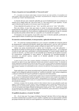 El juez y las partes en el caso judiciable: el “iura novit curia”
27. — Las partes en el proceso suelen alegar e invocar el derecho que creen asistirles, y lo encuadran en el
orden jurídico vigente; pero puede ocurrir que “equivoquen” esa fundamentación. Aunque no es frecuente, puede
ser también que “omitan” toda fundamentación.

La función del juez ante el derecho aplicable que usa de fundamentación en su sentencia se
enuncia con el adagio latino del “iura novit curia” (o “iura curia novit”), que significa: “el juez
suple el derecho que las partes no le invocan o que le invocan mal”.
El juez depende de las partes en lo que “tiene” que fallar, pero no en “cómo” debe fallar.
Para esto último, el juez tiene que tomar en cuenta la estructura piramidal, jerárquica y
escalonada del orden jurídico, que presupone dos cosas: a) que la producción de normas inferiores
debe hacerse de acuerdo con el procedimiento establecido por las superiores; b) que el contenido
de la producción jurídica inferior debe ser compatible con el contenido de la superior.
Al manejarse con este esquema, el juez debe seleccionar el derecho aplicable, prefiriendo la
norma superior frente a la inferior que la ha transgredido.
El control de constitucionalidad y la interpretación y aplicación del derecho al caso
28. — El control de constitucionalidad hace parte esencial e ineludible de la función judicial
de interpretación y aplicación del derecho vigente para cada proceso y, por eso, debe efectuarse
por el juez aunque no se lo pida la parte, porque configura un aspecto del “iura novit curia”.
Aplicar una norma inconstitucional es aplicar mal el derecho, y esa mala aplicación —
derivada de no preferir la norma que por su rango prevalente ha de regir el caso— no se purga por
el hecho de que nadie haya cuestionado la inconstitucionalidad. El control aludido importa una
cuestión de derecho, y en ella el juez no está vinculado por el derecho que las partes le invocan.
En consecuencia, configurada la causa judicial, la declaración de inconstitucionalidad es
procedente sin petición expresa, cuando en el derecho aplicable el juez descubre la
inconstitucionalidad.
A pesar de que la Corte veda a nuestros tribunales la declaración de incons-titucionalidad de oficio, ha
enunciado una regla de la que surge fundamento bastante para sustentar la posición inversa: “es elemental en
nuestra organización constitucional la atribución que tienen y el deber en que se hallan los tribunales de justicia de
examinar las leyes en los casos concretos que se traen a su decisión, comparándolas con el texto de la constitución
para averiguar si guardan o no conformidad con ésta, y abstenerse de aplicarlas si las encuentran en oposición con
ella”.

Negar aplicación a una norma inconstitucional sin petición de parte es sólo y exclusivamente
cumplir con la obligación judicial de decidir un “conflicto de derecho” entre normas antagónicas
y rehusar la utilización de la que ha quebrado la congruencia del orden jurídico.
29. — Nuestra jurisprudencia, excepcionando la regla de que la inconsti-tucionalidad no puede ser declarada
por los jueces si no media petición de parte, ha admitido sin ella el control de oficio cuando se ha tratado de la
distribución de competencias dentro del poder político, salvaguardando así la jurisdicción, el orden público, las
facultades privativas del tribunal de la causa, etc. La propia Corte lo ha hecho cuando debió mantener los límites
de su jurisdicción originaria.
Asimismo, la propia Corte ha ejercido control de oficio (inclusive fuera de causa judiciable) cuando para
negarse a tomar juramento a un juez verificó si tanto su designación como la creación del tribunal al que se lo
destinaba eran o no constitucionales. Igualmente, cuando en acordada del 7 de marzo de 1968 —y antes de sortear
a uno de sus miembros para integrar tribunales de enjuiciamiento creados por ley 17.642— declaró que el sistema
era inconstitucional por contradecir al régimen federal. Más recientemente, puede colacionarse la acordada del 9
de febrero de 1984 acerca del Tribunal de Ética Forense.

El equilibrio de poderes y el control “de oficio”
30. — En el viejo caso “Los Lagos c/Gobierno Nacional” (del año 1941), la Corte alegó que
el control constitucional sin pedido de parte vendría a significar que los jueces pueden controlar
por propia iniciativa (de oficio) los actos legislativos o los decretos de la administración, lo que a

 